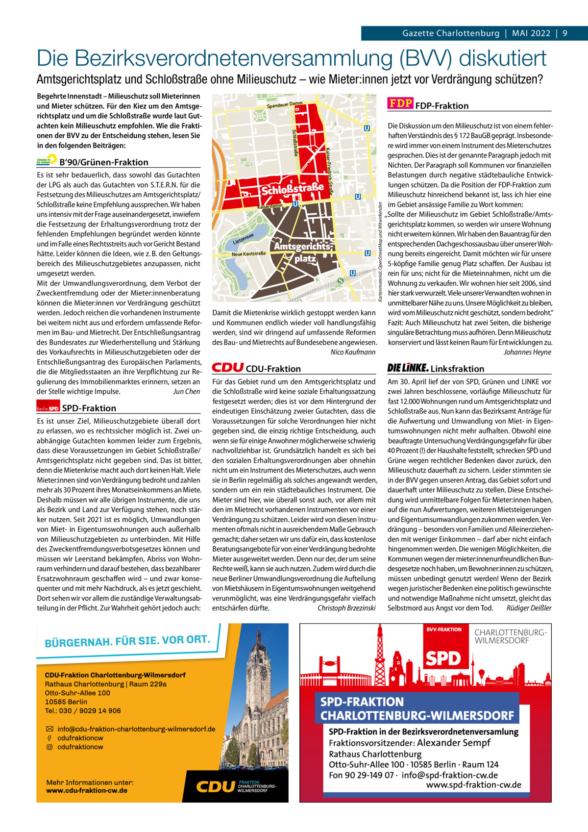 Gazette Charlottenburg & Wilmersdorf 5  www.gazette-berlin.de  Gazette Charlottenburg  |  Mai 2022  |  9  Die Bezirksverordnetenversammlung (BVV) diskutiert Amtsgerichtsplatz und Schloßstraße ohne Milieuschutz – wie Mieter:innen jetzt vor Verdrängung schützen?  Berlin  SPD-Fraktion  Es ist unser Ziel, Milieuschutzgebiete überall dort zu erlassen, wo es rechtssicher möglich ist. Zwei unabhängige Gutachten kommen leider zum Ergebnis, dass diese Voraussetzungen im Gebiet Schloßstraße/ Amtsgerichtsplatz nicht gegeben sind. Das ist bitter, denn die Mietenkrise macht auch dort keinen Halt. Viele Mieter:innen sind von Verdrängung bedroht und zahlen mehr als 30 Prozent ihres Monatseinkommens an Miete. Deshalb müssen wir alle übrigen Instrumente, die uns als Bezirk und Land zur Verfügung stehen, noch stärker nutzen. Seit 2021 ist es möglich, Umwandlungen von Miet- in Eigentumswohnungen auch außerhalb von Milieuschutzgebieten zu unterbinden. Mit Hilfe des Zweckentfremdungsverbotsgesetzes können und müssen wir Leerstand bekämpfen, Abriss von Wohnraum verhindern und darauf bestehen, dass bezahlbarer Ersatzwohnraum geschaffen wird – und zwar konsequenter und mit mehr Nachdruck, als es jetzt geschieht. Dort sehen wir vor allem die zuständige Verwaltungsabteilung in der Pflicht. Zur Wahrheit gehört jedoch auch:  Die Diskussion um den Milieuschutz ist von einem fehlerhaften Verständnis des § 172 BauGB geprägt. Insbesondere wird immer von einem Instrument des Mieterschutzes gesprochen. Dies ist der genannte Paragraph jedoch mit Nichten. Der Paragraph soll Kommunen vor finanziellen Belastungen durch negative städtebauliche Entwicklungen schützen. Da die Position der FDP-Fraktion zum Schloßstraße Milieuschutz hinreichend bekannt ist, lass ich hier eine im Gebiet ansässige Familie zu Wort kommen: Kaiserdamm „Sollte der Milieuschutz im Gebiet Schloßstraße/Amtsgerichtsplatz kommen, so werden wir unsere Wohnung nicht erweitern können. Wir haben den Bauantrag für den see n e tz Lie entsprechenden Dachgeschossausbau über unserer WohAmtsgerichtsNeue Kantstraße nung bereits eingereicht. Damit möchten wir für unsere platz 5-köpfige Familie genug Platz schaffen. Der Ausbau ist rein für uns; nicht für die Mieteinnahmen, nicht um die Wohnung zu verkaufen. Wir wohnen hier seit 2006, sind hier stark verwurzelt. Viele unserer Verwandten wohnen in unmittelbarer Nähe zu uns. Unsere Möglichkeit zu bleiben, Damit die Mietenkrise wirklich gestoppt werden kann wird vom Milieuschutz nicht geschützt, sondern bedroht.“ und Kommunen endlich wieder voll handlungsfähig Fazit: Auch Milieuschutz hat zwei Seiten, die bisherige werden, sind wir dringend auf umfassende Reformen singuläre Betrachtung muss aufhören. Denn Milieuschutz des Bau- und Mietrechts auf Bundesebene angewiesen. konserviert und lässt keinen Raum für Entwicklungen zu. Nico Kaufmann Johannes Heyne Kartenmaterial: OpenStreetMap und Mitwirkenden  CDU-Fraktion Für das Gebiet rund um den Amtsgerichtsplatz und die Schloßstraße wird keine soziale Erhaltungssatzung festgesetzt werden; dies ist vor dem Hintergrund der eindeutigen Einschätzung zweier Gutachten, dass die Voraussetzungen für solche Verordnungen hier nicht gegeben sind, die einzig richtige Entscheidung, auch wenn sie für einige Anwohner möglicherweise schwierig nachvollziehbar ist. Grundsätzlich handelt es sich bei den sozialen Erhaltungsverordnungen aber ohnehin nicht um ein Instrument des Mieterschutzes, auch wenn sie in Berlin regelmäßig als solches angewandt werden, sondern um ein rein städtebauliches Instrument. Die Mieter sind hier, wie überall sonst auch, vor allem mit den im Mietrecht vorhandenen Instrumenten vor einer Verdrängung zu schützen. Leider wird von diesen Instrumenten oftmals nicht in ausreichendem Maße Gebrauch gemacht; daher setzen wir uns dafür ein, dass kostenlose Beratungsangebote für von einer Verdrängung bedrohte Mieter ausgeweitet werden. Denn nur der, der um seine Rechte weiß, kann sie auch nutzen. Zudem wird durch die neue Berliner Umwandlungsverordnung die Aufteilung von Mietshäusern in Eigentumswohnungen weitgehend verunmöglicht, was eine Verdrängungsgefahr vielfach entschärfen dürfte. Christoph Brzezinski  1 235 Zeilen pro Fraktion Vorwort Grüne SPD CDU FDP Linke  -1135 1248 1257 1256 1248  FDP-Fraktion  Damm  Straße Kaiser-Friedrich B‘90/Grünen-Fraktion Es ist sehr bedauerlich, dass sowohl das Gutachten der LPG als auch das Gutachten von S.T.E.R.N. für die Festsetzung des Milieuschutzes am Amtsgerichtsplatz/ Schloßstraße keine Empfehlung aussprechen. Wir haben uns intensiv mit der Frage auseinandergesetzt, inwiefern die Festsetzung der Erhaltungsverordnung trotz der fehlenden Empfehlungen begründet werden könnte und im Falle eines Rechtsstreits auch vor Gericht Bestand hätte. Leider können die Ideen, wie z. B. den Geltungsbereich des Milieuschutzgebietes anzupassen, nicht umgesetzt werden. Mit der Umwandlungsverordnung, dem Verbot der Zweckentfremdung oder der Mieter:innenberatung können die Mieter:innen vor Verdrängung geschützt werden. Jedoch reichen die vorhandenen Instrumente bei weitem nicht aus und erfordern umfassende Reformen im Bau- und Mietrecht. Der Entschließungsantrag des Bundesrates zur Wiederherstellung und Stärkung des Vorkaufsrechts in Milieuschutzgebieten oder der Entschließungsantrag des Europäischen Parlaments, die die Mitgliedsstaaten an ihre Verpflichtung zur Regulierung des Immobilienmarktes erinnern, setzen an der Stelle wichtige Impulse. Jun Chen  Spandauer  Schloßstraße  Begehrte Innenstadt – Milieuschutz soll Mieterinnen und Mieter schützen. Für den Kiez um den Amtsgerichtsplatz und um die Schloßstraße wurde laut Gutachten kein Milieuschutz empfohlen. Wie die Fraktionen der BVV zu der Entscheidung stehen, lesen Sie in den folgenden Beiträgen:  Linksfraktion Am 30. April lief der von SPD, Grünen und LINKE vor zwei Jahren beschlossene, vorläufige Milieuschutz für fast 12.000 Wohnungen rund um Amtsgerichtsplatz und Schloßstraße aus. Nun kann das Bezirksamt Anträge für die Aufwertung und Umwandlung von Miet- in Eigentumswohnungen nicht mehr aufhalten. Obwohl eine beauftragte Untersuchung Verdrängungsgefahr für über 40 Prozent (!) der Haushalte feststellt, schrecken SPD und Grüne wegen rechtlicher Bedenken davor zurück, den Milieuschutz dauerhaft zu sichern. Leider stimmten sie in der BVV gegen unseren Antrag, das Gebiet sofort und dauerhaft unter Milieuschutz zu stellen. Diese Entscheidung wird unmittelbare Folgen für Mieter:innen haben, auf die nun Aufwertungen, weiteren Mietsteigerungen und Eigentumsumwandlungen zukommen werden. Verdrängung – besonders von Familien und Alleinerziehenden mit weniger Einkommen – darf aber nicht einfach hingenommen werden. Die wenigen Möglichkeiten, die Kommunen wegen der mieter:innenunfreundlichen Bundesgesetze noch haben, um Bewohner:innen zu schützen, müssen unbedingt genutzt werden! Wenn der Bezirk wegen juristischer Bedenken eine politisch gewünschte und notwendige Maßnahme nicht umsetzt, gleicht das Selbstmord aus Angst vor dem Tod. Rüdiger Deißler