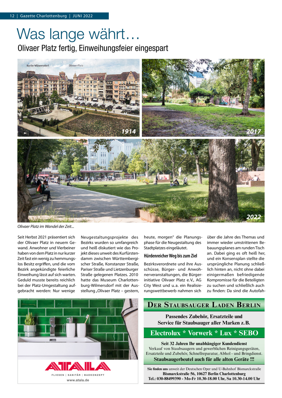 12  |  Gazette Charlottenburg  |  Juni 2022  Was lange währt… Olivaer Platz fertig, Einweihungsfeier eingespart  1914  2017  2022 Olivaer Platz im Wandel der Zeit... Seit Herbst 2021 präsentiert sich der Olivaer Platz in neuem Gewand. Anwohner und Vierbeiner haben von dem Platz in nur kurzer Zeit fast ein wenig zu hemmungslos Besitz ergriffen, und die vom Bezirk angekündigte feierliche Einweihung lässt auf sich warten. Geduld musste bereits reichlich bei der Platz-Umgestaltung aufgebracht werden: Nur wenige  Neugestaltungsprojekte des Bezirks wurden so umfangreich und heiß diskutiert wie das Projekt dieses unweit des Kurfürstendamm zwischen Württembergischer Straße, Konstanzer Straße, Pariser Straße und Lietzenburger Straße gelegenen Platzes. 2010 hatte das Museum Charlottenburg-Wilmersdorf mit der Ausstellung „Olivaer Platz – gestern,  heute, morgen“ die Planungsphase für die Neugestaltung des Stadtplatzes eingeläutet.  Hürdenreicher Weg bis zum Ziel Bezirksverordnete und ihre Ausschüsse, Bürger- und Anwohnerveranstaltungen, die Bürgerinitiative Olivaer Platz e. V., AG City West und u. a. ein Realisierungswettbewerb nahmen sich  über die Jahre des Themas und immer wieder umstrittenen Bebauungsplanes am runden Tisch an. Dabei ging es oft heiß her, und ein Konsensplan stellte die ursprüngliche Planung schließlich hinten an, nicht ohne dabei einigermaßen befriedigende Kompromisse für die Beteiligten zu suchen und schließlich auch zu finden: Da sind die Autofah D ER S TAUBSAUGER L ADEN B ERLIN Passendes Zubehör, Ersatzteile und Service für Staubsauger aller Marken z. B.  Electrolux * Vorwerk * Lux * SEBO Seit 32 Jahren Ihr unabhängiger Kundendienst Verkauf von Staubsaugern und gewerblichen Reinigungsgeräten, Ersatzteile und Zubehör, Schnellreparatur, Abhol - und Bringdienst.  Staubsaugerbeutel auch für alle alten Geräte !!! Sie finden uns unweit der Deutschen Oper und U-Bahnhof Bismarckstraße  Bismarckstraße 56, 10627 Berlin Charlottenburg Tel.: 030-88499390 - Mo-Fr 10.30-18.00 Uhr, Sa 10.30-14.00 Uhr