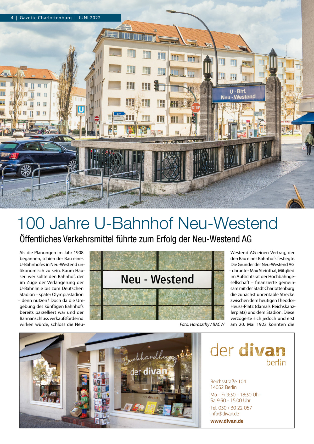 4  |  Gazette Charlottenburg  |  Juni 2022  100 Jahre U-Bahnhof Neu-Westend Öffentliches Verkehrsmittel führte zum Erfolg der Neu-Westend AG Als die Planungen im Jahr 1908 begannen, schien der Bau eines U-Bahnhofes in Neu-Westend unökonomisch zu sein. Kaum Häuser: wer sollte den Bahnhof, der im Zuge der Verlängerung der U-Bahnlinie bis zum Deutschen Stadion – später Olympiastadion – denn nutzen? Doch da die Umgebung des künftigen Bahnhofs bereits parzelliert war und der Bahnanschluss verkaufsfördernd wirken würde, schloss die Neu �  Westend AG einen Vertrag, der den Bau eines Bahnhofs festlegte. Die Gründer der Neu-Westend AG – darunter Max Steinthal, Mitglied im Aufsichtsrat der Hochbahngesellschaft – finanzierte gemeinsam mit der Stadt Charlottenburg die zunächst unrentable Strecke zwischen dem heutigen TheodorHeuss-Platz (damals Reichskanzlerplatz) und dem Stadion. Diese verzögerte sich jedoch und erst Foto: Haraszthy / BACW am 20.  Mai 1922 konnten die