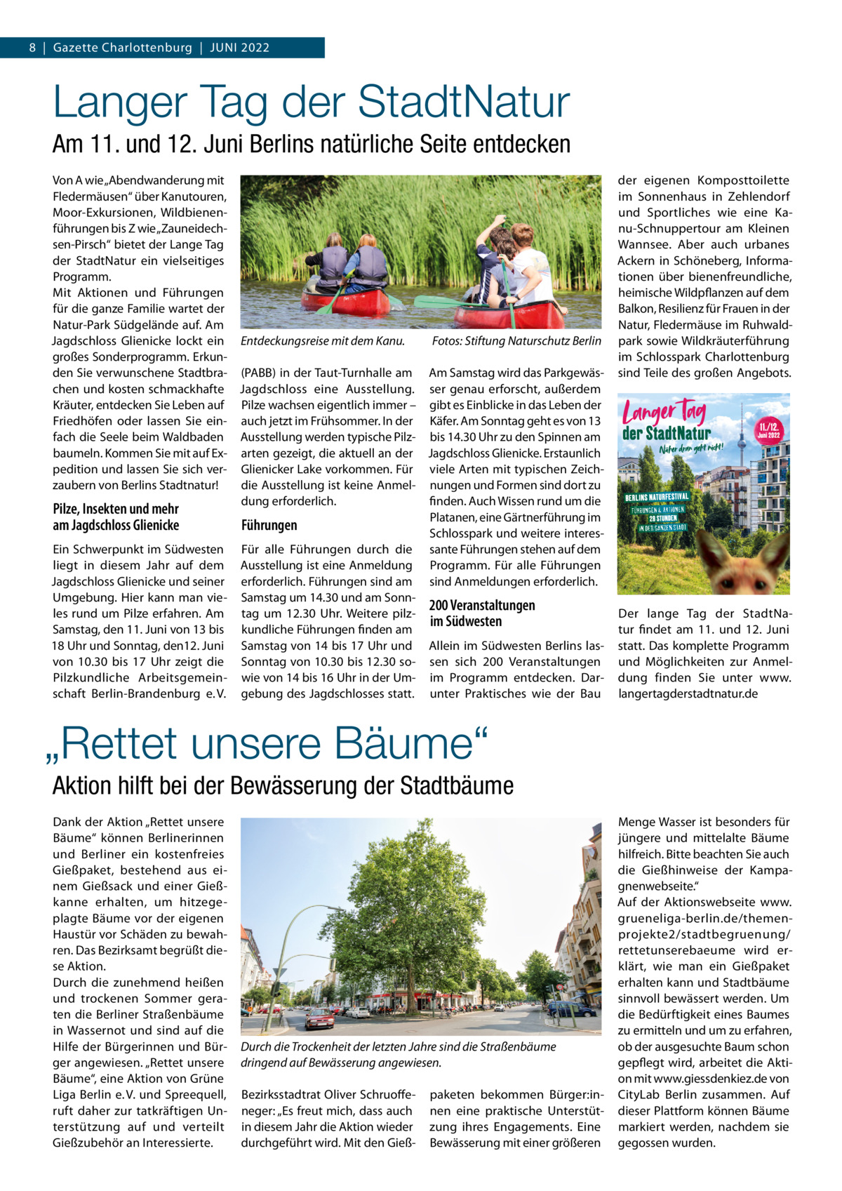 8  |  Gazette Charlottenburg  |  Juni 2022  Langer Tag der StadtNatur Am 11. und 12. Juni Berlins natürliche Seite entdecken Von A wie „Abendwanderung mit Fledermäusen“ über Kanutouren, Moor-Exkursionen, Wildbienenführungen bis Z wie „Zauneidechsen-Pirsch“ bietet der Lange Tag der Stadtnatur ein vielseitiges Programm. Mit Aktionen und Führungen für die ganze Familie wartet der natur-Park Südgelände auf. Am Fotos: Stiftung Naturschutz Berlin Jagdschloss Glienicke lockt ein Entdeckungsreise mit dem Kanu. großes Sonderprogramm. Erkunden Sie verwunschene Stadtbra- (PABB) in der Taut-Turnhalle am Am Samstag wird das Parkgewäschen und kosten schmackhafte Jagdschloss eine Ausstellung. ser genau erforscht, außerdem Kräuter, entdecken Sie Leben auf Pilze wachsen eigentlich immer – gibt es Einblicke in das Leben der Friedhöfen oder lassen Sie ein- auch jetzt im Frühsommer. in der Käfer. Am Sonntag geht es von 13 fach die Seele beim Waldbaden Ausstellung werden typische Pilz- bis 14.30 uhr zu den Spinnen am baumeln. Kommen Sie mit auf Ex- arten gezeigt, die aktuell an der Jagdschloss Glienicke. Erstaunlich pedition und lassen Sie sich ver- Glienicker Lake vorkommen. Für viele Arten mit typischen Zeichzaubern von Berlins Stadtnatur! die Ausstellung ist keine Anmel- nungen und Formen sind dort zu dung erforderlich. finden. Auch Wissen rund um die Pilze, Insekten und mehr Platanen, eine Gärtnerführung im Führungen am Jagdschloss Glienicke Schlosspark und weitere interesEin Schwerpunkt im Südwesten Für alle Führungen durch die sante Führungen stehen auf dem liegt in diesem Jahr auf dem Ausstellung ist eine Anmeldung Programm. Für alle Führungen Jagdschloss Glienicke und seiner erforderlich. Führungen sind am sind Anmeldungen erforderlich. umgebung. Hier kann man vie- Samstag um 14.30 und am Sonn200 Veranstaltungen les rund um Pilze erfahren. Am tag um 12.30  uhr. Weitere pilzim Südwesten Samstag, den 11. Juni von 13 bis kundliche Führungen finden am 18 uhr und Sonntag, den12. Juni Samstag von 14 bis 17 uhr und Allein im Südwesten Berlins lasvon 10.30 bis 17  uhr zeigt die Sonntag von 10.30 bis 12.30 so- sen sich 200  Veranstaltungen Pilzkundliche Arbeitsgemein- wie von 14 bis 16 uhr in der um- im Programm entdecken. Darschaft Berlin-Brandenburg e. V. gebung des Jagdschlosses statt. unter Praktisches wie der Bau  der eigenen Komposttoilette im Sonnenhaus in Zehlendorf und Sportliches wie eine Kanu-Schnuppertour am Kleinen Wannsee. Aber auch urbanes Ackern in Schöneberg, informationen über bienenfreundliche, heimische Wildpflanzen auf dem Balkon, Resilienz für Frauen in der natur, Fledermäuse im Ruhwaldpark sowie Wildkräuterführung im Schlosspark Charlottenburg sind Teile des großen Angebots.  Der lange Tag der Stadtnatur findet am 11. und 12.  Juni statt. Das komplette Programm und Möglichkeiten zur Anmeldung finden Sie unter www. langertagderstadtnatur.de  „Rettet unsere Bäume“ Aktion hilft bei der Bewässerung der Stadtbäume Dank der Aktion „Rettet unsere Bäume“ können Berlinerinnen und Berliner ein kostenfreies Gießpaket, bestehend aus einem Gießsack und einer Gießkanne erhalten, um hitzegeplagte Bäume vor der eigenen Haustür vor Schäden zu bewahren. Das Bezirksamt begrüßt diese Aktion. Durch die zunehmend heißen und trockenen Sommer geraten die Berliner Straßenbäume in Wassernot und sind auf die Hilfe der Bürgerinnen und Bürger angewiesen. „Rettet unsere Bäume“, eine Aktion von Grüne Liga Berlin e. V. und Spreequell, ruft daher zur tatkräftigen unterstützung auf und verteilt Gießzubehör an interessierte.  Durch die Trockenheit der letzten Jahre sind die Straßenbäume dringend auf Bewässerung angewiesen. Bezirksstadtrat Oliver Schruoffeneger: „Es freut mich, dass auch in diesem Jahr die Aktion wieder durchgeführt wird. Mit den Gieß paketen bekommen Bürger:innen eine praktische unterstützung ihres Engagements. Eine Bewässerung mit einer größeren  Menge Wasser ist besonders für jüngere und mittelalte Bäume hilfreich. Bitte beachten Sie auch die Gießhinweise der Kampagnenwebseite.“ Auf der Aktionswebseite www. grueneliga-berlin.de/themenprojekte2/stadtbegruenung/ rettetunserebaeume wird erklärt, wie man ein Gießpaket erhalten kann und Stadtbäume sinnvoll bewässert werden. um die Bedürftigkeit eines Baumes zu ermitteln und um zu erfahren, ob der ausgesuchte Baum schon gepflegt wird, arbeitet die Aktion mit www.giessdenkiez.de von CityLab Berlin zusammen. Auf dieser Plattform können Bäume markiert werden, nachdem sie gegossen wurden.