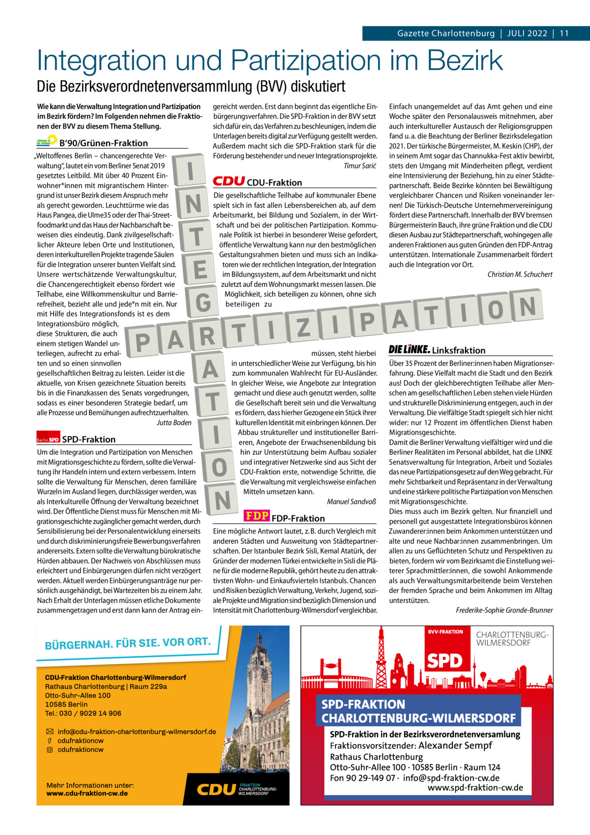 Gazette Charlottenburg & Wilmersdorf 7  www.gazette-berlin.de  Gazette Charlottenburg  |  Juli 2022  |  11  Integration und Partizipation im Bezirk Die Bezirksverordnetenversammlung (BVV) diskutiert Wie kann die Verwaltung Integration und Partizipation im Bezirk fördern? Im Folgenden nehmen die Fraktionen der BVV zu diesem Thema Stellung.  B‘90/Grünen-Fraktion „Weltoffenes Berlin – chancengerechte Verwaltung“, lautet ein vom Berliner Senat 2019 gesetztes Leitbild. Mit über 40 Prozent Einwohner*innen mit migrantischem Hintergrund ist unser Bezirk diesem Anspruch mehr als gerecht geworden. Leuchttürme wie das Haus Pangea, die Ulme35 oder der Thai-Streetfoodmarkt und das Haus der Nachbarschaft beweisen dies eindeutig. Dank zivilgesellschaftlicher Akteure leben Orte und Institutionen, deren interkulturellen Projekte tragende Säulen für die Integration unserer bunten Vielfalt sind. Unsere wertschätzende Verwaltungskultur, die Chancengerechtigkeit ebenso fördert wie Teilhabe, eine Willkommenskultur und Barrierefreiheit, bezieht alle und jede*n mit ein. Nur mit Hilfe des Integrationsfonds ist es dem Integrationsbüro möglich, diese Strukturen, die auch einem stetigen Wandel unterliegen, aufrecht zu erhalten und so einen sinnvollen gesellschaftlichen Beitrag zu leisten. Leider ist die aktuelle, von Krisen gezeichnete Situation bereits bis in die Finanzkassen des Senats vorgedrungen, sodass es einer besonderen Strategie bedarf, um alle Prozesse und Bemühungen aufrechtzuerhalten. Jutta Boden Berlin  SPD-Fraktion  gereicht werden. Erst dann beginnt das eigentliche Einbürgerungsverfahren. Die SPD-Fraktion in der BVV setzt sich dafür ein, das Verfahren zu beschleunigen, indem die Unterlagen bereits digital zur Verfügung gestellt werden. Außerdem macht sich die SPD-Fraktion stark für die Förderung bestehender und neuer Integrationsprojekte. Timur Sarić  I N T E G N O I T A P I Z I T P A R A T I O N  Um die Integration und Partizipation von Menschen mit Migrationsgeschichte zu fördern, sollte die Verwaltung ihr Handeln intern und extern verbessern. Intern sollte die Verwaltung für Menschen, deren familiäre Wurzeln im Ausland liegen, durchlässiger werden, was als Interkulturelle Öffnung der Verwaltung bezeichnet wird. Der Öffentliche Dienst muss für Menschen mit Migrationsgeschichte zugänglicher gemacht werden, durch Sensibilisierung bei der Personalentwicklung einerseits und durch diskriminierungsfreie Bewerbungsverfahren andererseits. Extern sollte die Verwaltung bürokratische Hürden abbauen. Der Nachweis von Abschlüssen muss erleichtert und Einbürgerungen dürfen nicht verzögert werden. Aktuell werden Einbürgerungsanträge nur persönlich ausgehändigt, bei Wartezeiten bis zu einem Jahr. Nach Erhalt der Unterlagen müssen etliche Dokumente zusammengetragen und erst dann kann der Antrag ein CDU-Fraktion  Die gesellschaftliche Teilhabe auf kommunaler Ebene spielt sich in fast allen Lebensbereichen ab, auf dem Arbeitsmarkt, bei Bildung und Sozialem, in der Wirtschaft und bei der politischen Partizipation. Kommunale Politik ist hierbei in besonderer Weise gefordert, öffentliche Verwaltung kann nur den bestmöglichen Gestaltungsrahmen bieten und muss sich an Indikatoren wie der rechtlichen Integration, der Integration im Bildungssystem, auf dem Arbeitsmarkt und nicht zuletzt auf dem Wohnungsmarkt messen lassen. Die Möglichkeit, sich beteiligen zu können, ohne sich beteiligen zu  müssen, steht hierbei in unterschiedlicher Weise zur Verfügung, bis hin zum kommunalen Wahlrecht für EU-Ausländer. In gleicher Weise, wie Angebote zur Integration gemacht und diese auch genutzt werden, sollte die Gesellschaft bereit sein und die Verwaltung es fördern, dass hierher Gezogene ein Stück ihrer kulturellen Identität mit einbringen können. Der Abbau struktureller und institutioneller Barrieren, Angebote der Erwachsenenbildung bis hin zur Unterstützung beim Aufbau sozialer und integrativer Netzwerke sind aus Sicht der CDU-Fraktion erste, notwendige Schritte, die die Verwaltung mit vergleichsweise einfachen Mitteln umsetzen kann. Manuel Sandvoß  FDP-Fraktion  Eine mögliche Antwort lautet, z. B. durch Vergleich mit anderen Städten und Ausweitung von Städtepartnerschaften. Der Istanbuler Bezirk Sisli, Kemal Atatürk, der Gründer der modernen Türkei entwickelte in Sisli die Pläne für die moderne Republik, gehört heute zu den attraktivsten Wohn- und Einkaufsvierteln Istanbuls. Chancen und Risiken bezüglich Verwaltung, Verkehr, Jugend, soziale Projekte und Migration sind bezüglich Dimension und Intensität mit Charlottenburg-Wilmersdorf vergleichbar.  1 235 Zeilen pro Fraktion Vorwort Grüne SPD CDu FDP Linke  -1142 1244 1239 1387 1254  Einfach unangemeldet auf das Amt gehen und eine Woche später den Personalausweis mitnehmen, aber auch interkultureller Austausch der Religionsgruppen fand u. a. die Beachtung der Berliner Bezirksdelegation 2021. Der türkische Bürgermeister, M. Keskin (CHP), der in seinem Amt sogar das Channukka-Fest aktiv bewirbt, stets den Umgang mit Minderheiten pflegt, verdient eine Intensivierung der Beziehung, hin zu einer Städtepartnerschaft. Beide Bezirke könnten bei Bewältigung vergleichbarer Chancen und Risiken voneinander lernen! Die Türkisch-Deutsche Unternehmervereinigung fördert diese Partnerschaft. Innerhalb der BVV bremsen Bürgermeisterin Bauch, ihre grüne Fraktion und die CDU diesen Ausbau zur Städtepartnerschaft, wohingegen alle anderen Fraktionen aus guten Gründen den FDP-Antrag unterstützen. Internationale Zusammenarbeit fördert auch die Integration vor Ort. Christian M. Schuchert              Linksfraktion  Über 35 Prozent der Berliner:innen haben Migrationserfahrung. Diese Vielfalt macht die Stadt und den Bezirk aus! Doch der gleichberechtigten Teilhabe aller Menschen am gesellschaftlichen Leben stehen viele Hürden und strukturelle Diskriminierung entgegen, auch in der Verwaltung. Die vielfältige Stadt spiegelt sich hier nicht wider: nur 12 Prozent im öffentlichen Dienst haben Migrationsgeschichte. Damit die Berliner Verwaltung vielfältiger wird und die Berliner Realitäten im Personal abbildet, hat die LINKE Senatsverwaltung für Integration, Arbeit und Soziales das neue Partizipationsgesetz auf den Weg gebracht. Für mehr Sichtbarkeit und Repräsentanz in der Verwaltung und eine stärkere politische Partizipation von Menschen mit Migrationsgeschichte. Dies muss auch im Bezirk gelten. Nur finanziell und personell gut ausgestattete Integrationsbüros können Zuwanderer:innen beim Ankommen unterstützen und alte und neue Nachbar:innen zusammenbringen. Um allen zu uns Geflüchteten Schutz und Perspektiven zu bieten, fordern wir vom Bezirksamt die Einstellung weiterer Sprachmittler:innen, die sowohl Ankommende als auch Verwaltungsmitarbeitende beim Verstehen der fremden Sprache und beim Ankommen im Alltag unterstützen. Frederike-Sophie Gronde-Brunner