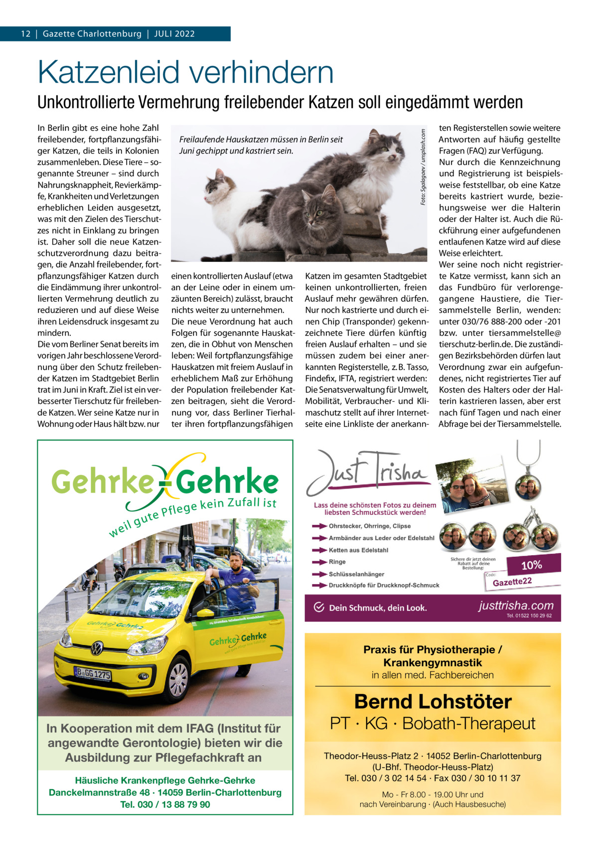 12  |  Gazette Charlottenburg  |  JuLi 2022  Katzenleid verhindern in Berlin gibt es eine hohe Zahl freilebender, fortpflanzungsfähiger Katzen, die teils in Kolonien zusammenleben. Diese Tiere – sogenannte Streuner – sind durch Nahrungsknappheit, Revierkämpfe, Krankheiten und Verletzungen erheblichen Leiden ausgesetzt, was mit den Zielen des Tierschutzes nicht in Einklang zu bringen ist. Daher soll die neue Katzenschutzverordnung dazu beitragen, die Anzahl freilebender, fortpflanzungsfähiger Katzen durch die Eindämmung ihrer unkontrollierten Vermehrung deutlich zu reduzieren und auf diese Weise ihren Leidensdruck insgesamt zu mindern. Die vom Berliner Senat bereits im vorigen Jahr beschlossene Verordnung über den Schutz freilebender Katzen im Stadtgebiet Berlin trat im Juni in Kraft. Ziel ist ein verbesserter Tierschutz für freilebende Katzen. Wer seine Katze nur in Wohnung oder Haus hält bzw. nur  Freilaufende Hauskatzen müssen in Berlin seit Juni gechippt und kastriert sein.  einen kontrollierten Auslauf (etwa an der Leine oder in einem umzäunten Bereich) zulässt, braucht nichts weiter zu unternehmen. Die neue Verordnung hat auch Folgen für sogenannte Hauskatzen, die in Obhut von Menschen leben: Weil fortpflanzungsfähige Hauskatzen mit freiem Auslauf in erheblichem Maß zur Erhöhung der Population freilebender Katzen beitragen, sieht die Verordnung vor, dass Berliner Tierhalter ihren fortpflanzungsfähigen  Foto: Sgalagaev / unsplash.com  Unkontrollierte Vermehrung freilebender Katzen soll eingedämmt werden  Katzen im gesamten Stadtgebiet keinen unkontrollierten, freien Auslauf mehr gewähren dürfen. Nur noch kastrierte und durch einen Chip (Transponder) gekennzeichnete Tiere dürfen künftig freien Auslauf erhalten – und sie müssen zudem bei einer anerkannten Registerstelle, z. B. Tasso, Findefix, iFTA, registriert werden: Die Senatsverwaltung für umwelt, Mobilität, Verbraucher- und Klimaschutz stellt auf ihrer internetseite eine Linkliste der anerkann ten Registerstellen sowie weitere Antworten auf häufig gestellte Fragen (FAQ) zur Verfügung. Nur durch die Kennzeichnung und Registrierung ist beispielsweise feststellbar, ob eine Katze bereits kastriert wurde, beziehungsweise wer die Halterin oder der Halter ist. Auch die Rückführung einer aufgefundenen entlaufenen Katze wird auf diese Weise erleichtert. Wer seine noch nicht registrierte Katze vermisst, kann sich an das Fundbüro für verlorengegangene Haustiere, die Tiersammelstelle Berlin, wenden: unter 030/76 888-200 oder -201 bzw. unter tiersammelstelle@ tierschutz-berlin.de. Die zuständigen Bezirksbehörden dürfen laut Verordnung zwar ein aufgefundenes, nicht registriertes Tier auf Kosten des Halters oder der Halterin kastrieren lassen, aber erst nach fünf Tagen und nach einer Abfrage bei der Tiersammelstelle.  Praxis für Physiotherapie / Krankengymnastik in allen med. Fachbereichen  Bernd Lohstöter  In Kooperation mit dem IFAG (Institut für angewandte Gerontologie) bieten wir die Ausbildung zur Pflegefachkraft an Häusliche Krankenpflege Gehrke-Gehrke Danckelmannstraße 48 · 14059 Berlin-Charlottenburg Tel. 030 / 13 88 79 90  PT · KG · Bobath-Therapeut Theodor-Heuss-Platz 2 · 14052 Berlin-Charlottenburg (U-Bhf. Theodor-Heuss-Platz) Tel. 030 / 3 02 14 54 · Fax 030 / 30 10 11 37 Mo - Fr 8.00 - 19.00 Uhr und nach Vereinbarung · (Auch Hausbesuche)