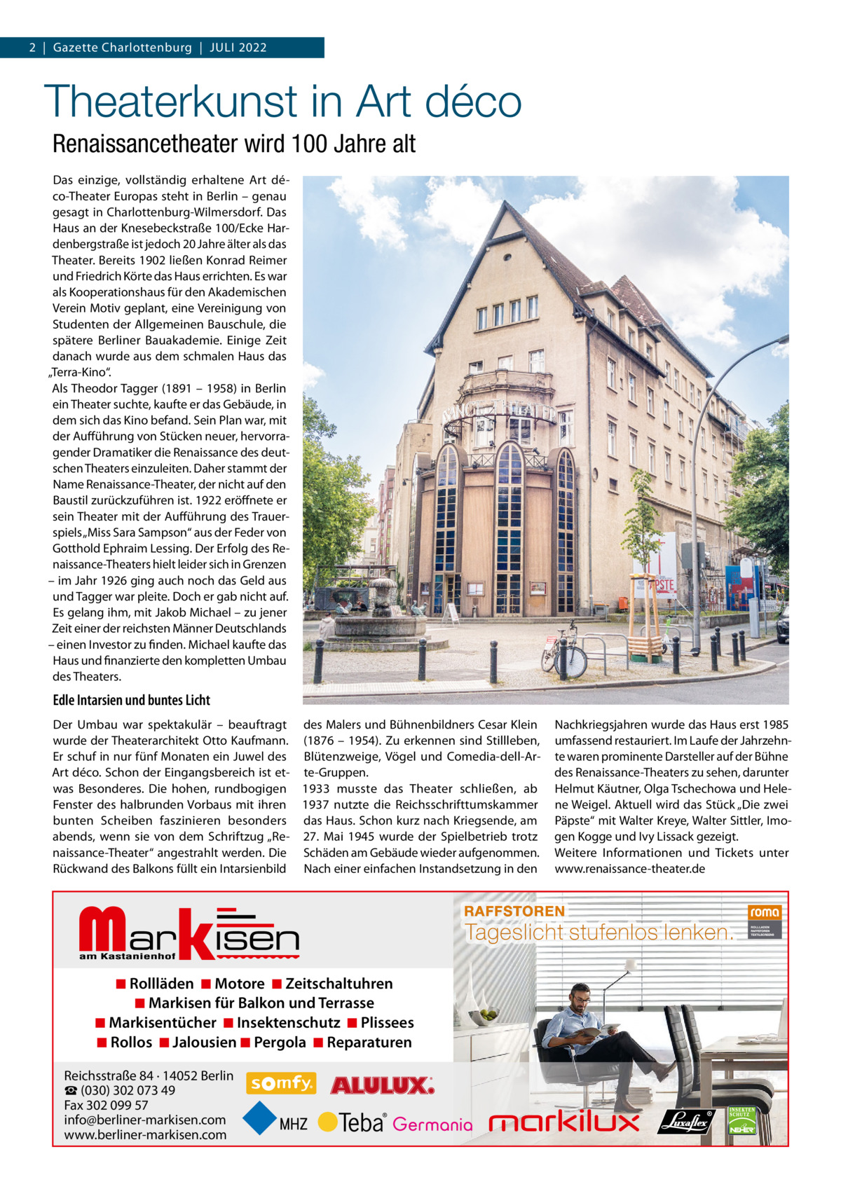 2  |  Gazette Charlottenburg  |  JuLi 2022  Theaterkunst in Art déco Renaissancetheater wird 100 Jahre alt Das einzige, vollständig erhaltene Art déco-Theater Europas steht in Berlin – genau gesagt in Charlottenburg-Wilmersdorf. Das Haus an der Knesebeckstraße 100/Ecke Hardenbergstraße ist jedoch 20 Jahre älter als das Theater. Bereits 1902 ließen Konrad Reimer und Friedrich Körte das Haus errichten. Es war als Kooperationshaus für den Akademischen Verein Motiv geplant, eine Vereinigung von Studenten der Allgemeinen Bauschule, die spätere Berliner Bauakademie. Einige Zeit danach wurde aus dem schmalen Haus das „Terra-Kino“. Als Theodor Tagger (1891 – 1958) in Berlin ein Theater suchte, kaufte er das Gebäude, in dem sich das Kino befand. Sein Plan war, mit der Aufführung von Stücken neuer, hervorragender Dramatiker die Renaissance des deutschen Theaters einzuleiten. Daher stammt der Name Renaissance-Theater, der nicht auf den Baustil zurückzuführen ist. 1922 eröffnete er sein Theater mit der Aufführung des Trauerspiels „Miss Sara Sampson“ aus der Feder von Gotthold Ephraim Lessing. Der Erfolg des Renaissance-Theaters hielt leider sich in Grenzen – im Jahr 1926 ging auch noch das Geld aus und Tagger war pleite. Doch er gab nicht auf. Es gelang ihm, mit Jakob Michael – zu jener Zeit einer der reichsten Männer Deutschlands – einen investor zu finden. Michael kaufte das Haus und finanzierte den kompletten umbau des Theaters.  Edle Intarsien und buntes Licht Der umbau war spektakulär – beauftragt des Malers und Bühnenbildners Cesar Klein wurde der Theaterarchitekt Otto Kaufmann. (1876 – 1954). Zu erkennen sind Stillleben, Er schuf in nur fünf Monaten ein Juwel des Blütenzweige, Vögel und Comedia-dell-ArArt déco. Schon der Eingangsbereich ist et- te-Gruppen. was Besonderes. Die hohen, rundbogigen 1933 musste das Theater schließen, ab Fenster des halbrunden Vorbaus mit ihren 1937 nutzte die Reichsschrifttumskammer bunten Scheiben faszinieren besonders das Haus. Schon kurz nach Kriegsende, am abends, wenn sie von dem Schriftzug „Re- 27.  Mai 1945 wurde der Spielbetrieb trotz naissance-Theater“ angestrahlt werden. Die Schäden am Gebäude wieder aufgenommen. Rückwand des Balkons füllt ein intarsienbild Nach einer einfachen instandsetzung in den  Markisen  ◾ Rollläden ◾ Motore ◾ Zeitschaltuhren ◾ Markisen für Balkon und Terrasse ◾ Markisentücher ◾ Insektenschutz ◾ Plissees ◾ Rollos ◾ Jalousien ◾ Pergola ◾ Reparaturen  Reichsstraße 84 · 14052 Berlin ☎ (030) 302 073 49 Fax 302 099 57 info@berliner-markisen.com www.berliner-markisen.com  Nachkriegsjahren wurde das Haus erst 1985 umfassend restauriert. im Laufe der Jahrzehnte waren prominente Darsteller auf der Bühne des Renaissance-Theaters zu sehen, darunter Helmut Käutner, Olga Tschechowa und Helene Weigel. Aktuell wird das Stück „Die zwei Päpste“ mit Walter Kreye, Walter Sittler, imogen Kogge und ivy Lissack gezeigt. Weitere informationen und Tickets unter www.renaissance-theater.de  RAFFSTOREN  Tageslicht stufenlos lenken.