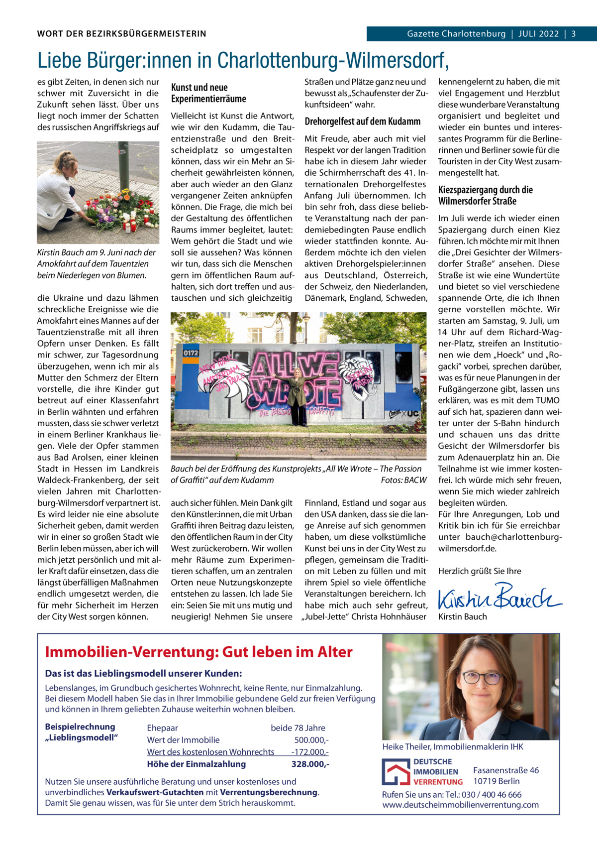 DAS WORT DER BEZIRKSBÜRGERMEISTERIN WORT DER BEZIRKSBÜRGERMEISTERIN  Gazette Wilmersdorf | Juli2022  |  3 2022 | 3 Gazette Charlottenburg  |  JuLi  Liebe Bürger:innen in Charlottenburg-Wilmersdorf, es gibt Zeiten, in denen sich nur schwer mit Zuversicht in die Zukunft sehen lässt. Über uns liegt noch immer der Schatten des russischen Angriffskriegs auf  Kirstin Bauch am 9. Juni nach der Amokfahrt auf dem Tauentzien beim Niederlegen von Blumen. die ukraine und dazu lähmen schreckliche Ereignisse wie die Amokfahrt eines Mannes auf der Tauentzienstraße mit all ihren Opfern unser Denken. Es fällt mir schwer, zur Tagesordnung überzugehen, wenn ich mir als Mutter den Schmerz der Eltern vorstelle, die ihre Kinder gut betreut auf einer Klassenfahrt in Berlin wähnten und erfahren mussten, dass sie schwer verletzt in einem Berliner Krankhaus liegen. Viele der Opfer stammen aus Bad Arolsen, einer kleinen Stadt in Hessen im Landkreis Waldeck-Frankenberg, der seit vielen Jahren mit Charlottenburg-Wilmersdorf verpartnert ist. Es wird leider nie eine absolute Sicherheit geben, damit werden wir in einer so großen Stadt wie Berlin leben müssen, aber ich will mich jetzt persönlich und mit aller Kraft dafür einsetzen, dass die längst überfälligen Maßnahmen endlich umgesetzt werden, die für mehr Sicherheit im Herzen der City West sorgen können.  Kunst und neue Experimentierräume  Straßen und Plätze ganz neu und bewusst als „Schaufenster der Zukunftsideen“ wahr.  Vielleicht ist Kunst die Antwort, wie wir den Kudamm, die Tauentzienstraße und den Breitscheidplatz so umgestalten können, dass wir ein Mehr an Sicherheit gewährleisten können, aber auch wieder an den Glanz vergangener Zeiten anknüpfen können. Die Frage, die mich bei der Gestaltung des öffentlichen Raums immer begleitet, lautet: Wem gehört die Stadt und wie soll sie aussehen? Was können wir tun, dass sich die Menschen gern im öffentlichen Raum aufhalten, sich dort treffen und austauschen und sich gleichzeitig  Drehorgelfest auf dem Kudamm Mit Freude, aber auch mit viel Respekt vor der langen Tradition habe ich in diesem Jahr wieder die Schirmherrschaft des 41. internationalen Drehorgelfestes Anfang Juli übernommen. ich bin sehr froh, dass diese beliebte Veranstaltung nach der pandemiebedingten Pause endlich wieder stattfinden konnte. Außerdem möchte ich den vielen aktiven Drehorgelspieler:innen aus Deutschland, Österreich, der Schweiz, den Niederlanden, Dänemark, England, Schweden,  kennengelernt zu haben, die mit viel Engagement und Herzblut diese wunderbare Veranstaltung organisiert und begleitet und wieder ein buntes und interessantes Programm für die Berlinerinnen und Berliner sowie für die Touristen in der City West zusammengestellt hat.  Kiezspaziergang durch die Wilmersdorfer Straße  im Juli werde ich wieder einen Spaziergang durch einen Kiez führen. ich möchte mir mit ihnen die „Drei Gesichter der Wilmersdorfer Straße“ ansehen. Diese Straße ist wie eine Wundertüte und bietet so viel verschiedene spannende Orte, die ich ihnen gerne vorstellen möchte. Wir starten am Samstag, 9. Juli, um 14  uhr auf dem Richard-Wagner-Platz, streifen an institutionen wie dem „Hoeck“ und „Rogacki“ vorbei, sprechen darüber, was es für neue Planungen in der Fußgängerzone gibt, lassen uns erklären, was es mit dem TuMO auf sich hat, spazieren dann weiter unter der S-Bahn hindurch und schauen uns das dritte Gesicht der Wilmersdorfer bis zum Adenauerplatz hin an. Die Bauch bei der Eröﬀnung des Kunstprojekts „All We Wrote – The Passion Teilnahme ist wie immer kostenof Graﬃti“ auf dem Kudamm Fotos: BACW frei. ich würde mich sehr freuen, wenn Sie mich wieder zahlreich auch sicher fühlen. Mein Dank gilt Finnland, Estland und sogar aus begleiten würden. den Künstler:innen, die mit urban den uSA danken, dass sie die lan- Für ihre Anregungen, Lob und Graﬃti ihren Beitrag dazu leisten, ge Anreise auf sich genommen Kritik bin ich für Sie erreichbar den öffentlichen Raum in der City haben, um diese volkstümliche unter bauch@charlottenburgWest zurückerobern. Wir wollen Kunst bei uns in der City West zu wilmersdorf.de. mehr Räume zum Experimen- pflegen, gemeinsam die Traditi-   tieren schaffen, um an zentralen on mit Leben zu füllen und mit Herzlich grüßt Sie ihre Orten neue Nutzungskonzepte ihrem Spiel so viele öffentliche   entstehen zu lassen. ich lade Sie Veranstaltungen bereichern. ich   ein: Seien Sie mit uns mutig und habe mich auch sehr gefreut,   neugierig! Nehmen Sie unsere „Jubel-Jette“ Christa Hohnhäuser Kirstin Bauch  Immobilien-Verrentung: Gut leben im Alter Das ist das Lieblingsmodell unserer Kunden: Lebenslanges, im Grundbuch gesichertes Wohnrecht, keine Rente, nur Einmalzahlung. Bei diesem Modell haben Sie das in Ihrer Immobilie gebundene Geld zur freien Verfügung und können in Ihrem geliebten Zuhause weiterhin wohnen bleiben.  Beispielrechnung „Lieblingsmodell“  Ehepaar beide 78 Jahre Wert der Immobilie -500.000,Wert des kostenlosen Wohnrechts -172.000,Höhe der Einmalzahlung 328.000, Nutzen Sie unsere ausführliche Beratung und unser kostenloses und unverbindliches Verkaufswert-Gutachten mit Verrentungsberechnung. Damit Sie genau wissen, was für Sie unter dem Strich herauskommt.  Heike Theiler, Immobilienmaklerin IHK  Fasanenstraße 46 10719 Berlin Rufen Sie uns an: Tel.: 030 / 400 46 666 www.deutscheimmobilienverrentung.com www.gazette-berlin.de