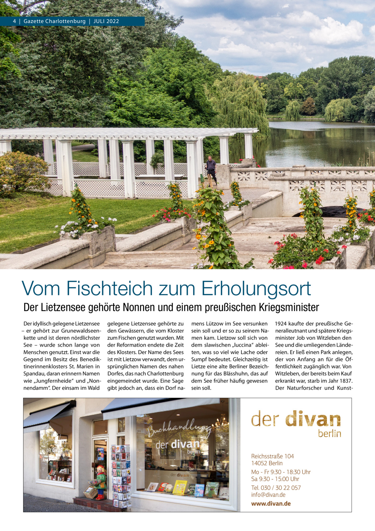 4  |  Gazette Charlottenburg  |  Juli 2022  Vom Fischteich zum Erholungsort Der Lietzensee gehörte Nonnen und einem preußischen Kriegsminister Der idyllisch gelegene Lietzensee – er gehört zur Grunewaldseenkette und ist deren nördlichster See – wurde schon lange von Menschen genutzt. Einst war die Gegend im Besitz des Benediktinerinnenklosters St. Marien in Spandau, daran erinnern Namen wie „Jungfernheide“ und „Nonnendamm“. Der einsam im Wald  gelegene Lietzensee gehörte zu den Gewässern, die vom Kloster zum Fischen genutzt wurden. Mit der Reformation endete die Zeit des Klosters. Der Name des Sees ist mit Lietzow verwandt, dem ursprünglichen Namen des nahen Dorfes, das nach Charlottenburg eingemeindet wurde. Eine Sage gibt jedoch an, dass ein Dorf na mens Lützow im See versunken 1924 kaufte der preußische Gesein soll und er so zu seinem Na- neralleutnant und spätere Kriegsmen kam. Lietzow soll sich von minister Job von Witzleben den dem slawischen „luccina“ ablei- See und die umliegenden Ländeten, was so viel wie Lache oder reien. Er ließ einen Park anlegen, Sumpf bedeutet. Gleichzeitig ist der von Anfang an für die ÖfLietze eine alte Berliner Bezeich- fentlichkeit zugänglich war. Von nung für das Blässhuhn, das auf Witzleben, der bereits beim Kauf dem See früher häufig gewesen erkrankt war, starb im Jahr 1837. Der Naturforscher und Kunstsein soll.