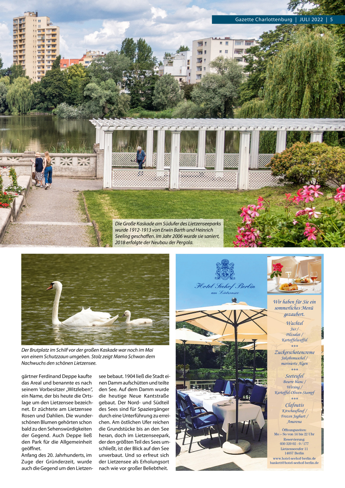 Gazette Charlottenburg  |  JuLi 2022  |  5  Die Große Kaskade am Südufer des Lietzenseeparks wurde 1912-1913 von Erwin Barth und Heinrich Seeling geschaﬀen. Im Jahr 2006 wurde sie saniert, 2018 erfolgte der Neubau der Pergola.  Hotel Seehof Berlin am Lietzensee  Wir haben für Sie ein sommerliches Menü gezaubert. Wachtel  Jus / Pilzsalat / Kartoffelwaffel  Der Brutplatz im Schilf vor der großen Kaskade war noch im Mai von einem Schutzzaun umgeben. Stolz zeigt Mama Schwan dem Nachwuchs den schönen Lietzensee. gärtner Ferdinand Deppe kaufte das Areal und benannte es nach seinem Vorbesitzer „Witzleben“, ein Name, der bis heute die Ortslage um den Lietzensee bezeichnet. Er züchtete am Lietzensee Rosen und Dahlien. Die wunderschönen Blumen gehörten schon bald zu den Sehenswürdigkeiten der Gegend. Auch Deppe ließ den Park für die Allgemeinheit geöffnet. Anfang des 20. Jahrhunderts, im Zuge der Gründerzeit, wurde auch die Gegend um den Lietzen see bebaut. 1904 ließ die Stadt einen Damm aufschütten und teilte den See. Auf dem Damm wurde die heutige Neue Kantstraße gebaut. Der Nord- und Südteil des Sees sind für Spaziergänger durch eine unterführung zu erreichen. Am östlichen ufer reichen die Grundstücke bis an den See heran, doch im Lietzenseepark, der den größten Teil des Sees umschließt, ist der Blick auf den See unverbaut. und so erfreut sich der Lietzensee als Erholungsort nach wie vor großer Beliebtheit.  *** Zuckerschotencreme Jakobsmuschel / marinierte Algen  *** Seeteufel  Beurre blanc / Wirsing / Kartoffel-Oliven-Stampf  *** Clafoutis  Kirschauflauf / Frozen Joghurt / Amarena Öffnungszeiten: Mo – So von 14 bis 22 Uhr Reservierung: 030 320 02 - 0 / 177 Lietzenseeufer 11 14057 Berlin www.hotel-seehof-berlin.de bankett@hotel-seehof-berlin.de