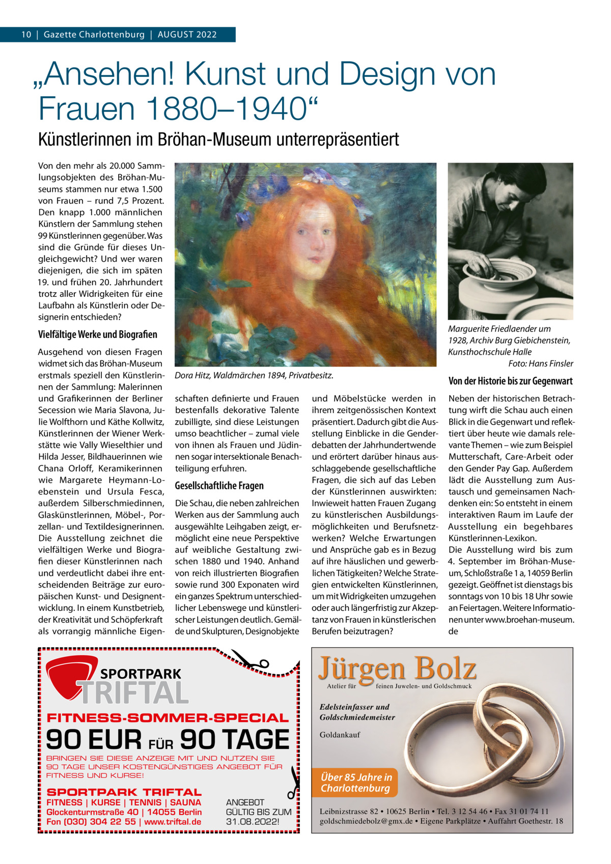 10  |  Gazette Charlottenburg  |  August 2022  „Ansehen! Kunst und Design von Frauen 1880–1940“ Künstlerinnen im Bröhan-Museum unterrepräsentiert Von den mehr als 20.000 Sammlungsobjekten des Bröhan-Museums stammen nur etwa 1.500 von Frauen – rund 7,5  Prozent. Den knapp 1.000 männlichen Künstlern der Sammlung stehen 99 Künstlerinnen gegenüber. Was sind die Gründe für dieses Ungleichgewicht? Und wer waren diejenigen, die sich im späten 19. und frühen 20.  Jahrhundert trotz aller Widrigkeiten für eine Laufbahn als Künstlerin oder Designerin entschieden? Marguerite Friedlaender um 1928, Archiv Burg Giebichenstein, Kunsthochschule Halle � Foto: Hans Finsler  Vielfältige Werke und Biografien  Dora Hitz, Waldmärchen 1894, Privatbesitz.  Von der Historie bis zur Gegenwart  schaften definierte und Frauen bestenfalls dekorative Talente zubilligte, sind diese Leistungen umso beachtlicher – zumal viele von ihnen als Frauen und Jüdinnen sogar intersektionale Benachteiligung erfuhren.  Neben der historischen Betrachtung wirft die Schau auch einen Blick in die Gegenwart und reflektiert über heute wie damals relevante Themen – wie zum Beispiel Mutterschaft, Care-Arbeit oder den Gender Pay Gap. Außerdem lädt die Ausstellung zum Austausch und gemeinsamen Nachdenken ein: So entsteht in einem interaktiven Raum im Laufe der Ausstellung ein begehbares Künstlerinnen-Lexikon. Die Ausstellung wird bis zum 4.  September im Bröhan-Museum, Schloßstraße 1 a, 14059 Berlin gezeigt. Geöffnet ist dienstags bis sonntags von 10 bis 18 Uhr sowie an Feiertagen. Weitere Informationen unter www.broehan-museum. de  Gesellschaftliche Fragen Die Schau, die neben zahlreichen Werken aus der Sammlung auch ausgewählte Leihgaben zeigt, ermöglicht eine neue Perspektive auf weibliche Gestaltung zwischen 1880 und 1940. Anhand von reich illustrierten Biografien sowie rund 300 Exponaten wird ein ganzes Spektrum unterschiedlicher Lebenswege und künstlerischer Leistungen deutlich. Gemälde und Skulpturen, Designobjekte  und Möbelstücke werden in ihrem zeitgenössischen Kontext präsentiert. Dadurch gibt die Ausstellung Einblicke in die Genderdebatten der Jahrhundertwende und erörtert darüber hinaus ausschlaggebende gesellschaftliche Fragen, die sich auf das Leben der Künstlerinnen auswirkten: Inwieweit hatten Frauen Zugang zu künstlerischen Ausbildungsmöglichkeiten und Berufsnetzwerken? Welche Erwartungen und Ansprüche gab es in Bezug auf ihre häuslichen und gewerblichen Tätigkeiten? Welche Strategien entwickelten Künstlerinnen, um mit Widrigkeiten umzugehen oder auch längerfristig zur Akzeptanz von Frauen in künstlerischen Berufen beizutragen?  Jürgen Bolz  �  Ausgehend von diesen Fragen widmet sich das Bröhan-Museum erstmals speziell den Künstlerinnen der Sammlung: Malerinnen und Grafikerinnen der Berliner Secession wie Maria Slavona, Julie Wolfthorn und Käthe Kollwitz, Künstlerinnen der Wiener Werkstätte wie Vally Wieselthier und Hilda Jesser, Bildhauerinnen wie Chana Orloff, Keramikerinnen wie Margarete Heymann-Loebenstein und Ursula Fesca, außerdem Silberschmiedinnen, Glaskünstlerinnen, Möbel-, Porzellan- und Textildesignerinnen. Die Ausstellung zeichnet die vielfältigen Werke und Biografien dieser Künstlerinnen nach und verdeutlicht dabei ihre entscheidenden Beiträge zur europäischen Kunst- und Designentwicklung. In einem Kunstbetrieb, der Kreativität und Schöpferkraft als vorrangig männliche Eigen Atelier für  FITNESS-SOMMER-SPECIAL  90 EUR FÜR 90 TAGE BRINGEN SIE DIESE ANZEIGE MIT UND NUTZEN SIE 90 TAGE UNSER KOSTENGÜNSTIGES ANGEBOT FÜR FITNESS UND KURSE!  SPORTPARK TRIFTAL  FITNESS | KURSE | TENNIS | SAUNA Glockenturmstraße 40 | 14055 Berlin Fon (030) 304 22 55 | www.triftal.de  �  ANGEBOT GÜLTIG BIS ZUM 31.08.2022!  feinen Juwelen- und Goldschmuck  Edelsteinfasser und Goldschmiedemeister Goldankauf  Über 85 Jahre in Charlottenburg Leibnizstrasse 82 • 10625 Berlin • Tel. 3 12 54 46 • Fax 31 01 74 11 goldschmiedebolz@gmx.de • Eigene Parkplätze • Auffahrt Goethestr. 18