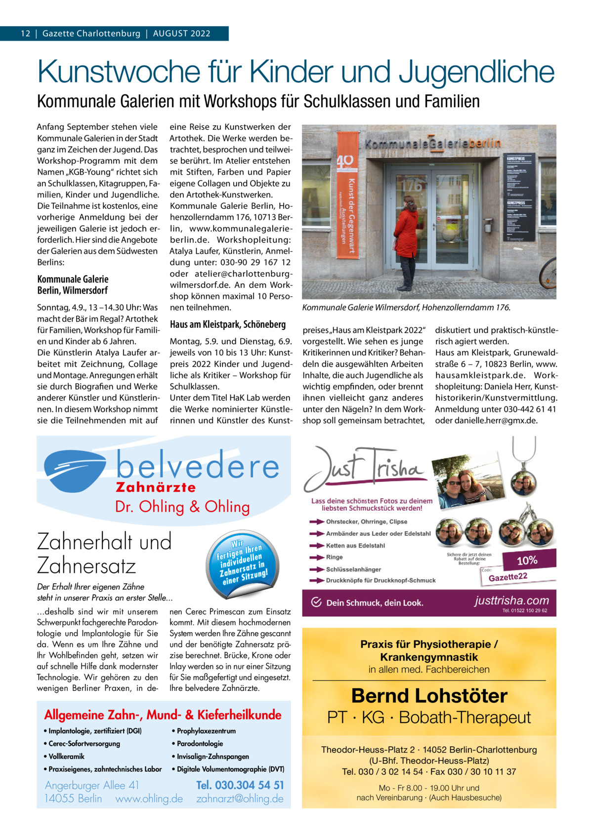 12  |  Gazette Charlottenburg  |  AuGuST 2022  Kunstwoche für Kinder und Jugendliche Kommunale Galerien mit Workshops für Schulklassen und Familien Anfang September stehen viele Kommunale Galerien in der Stadt ganz im Zeichen der Jugend. Das Workshop-Programm mit dem Namen „KGB-Young“ richtet sich an Schulklassen, Kitagruppen, Familien, Kinder und Jugendliche. Die Teilnahme ist kostenlos, eine vorherige Anmeldung bei der jeweiligen Galerie ist jedoch erforderlich. Hier sind die Angebote der Galerien aus dem Südwesten Berlins:  Kommunale Galerie Berlin, Wilmersdorf Sonntag, 4.9., 13 –14.30 uhr: Was macht der Bär im Regal? Artothek für Familien, Workshop für Familien und Kinder ab 6 Jahren. Die Künstlerin Atalya Laufer arbeitet mit Zeichnung, Collage und Montage. Anregungen erhält sie durch Biografien und Werke anderer Künstler und Künstlerinnen. In diesem Workshop nimmt sie die Teilnehmenden mit auf  eine Reise zu Kunstwerken der Artothek. Die Werke werden betrachtet, besprochen und teilweise berührt. Im Atelier entstehen mit Stiften, Farben und Papier eigene Collagen und Objekte zu den Artothek-Kunstwerken. Kommunale Galerie Berlin, Hohenzollerndamm 176, 10713 Berlin, www.kommunalegalerieberlin.de. Workshopleitung: Atalya Laufer, Künstlerin, Anmeldung unter: 030-90  29  167  12 oder atelier@charlottenburgwilmersdorf.de. An dem Workshop können maximal 10 Personen teilnehmen.  Haus am Kleistpark, Schöneberg Montag, 5.9. und Dienstag, 6.9. jeweils von 10 bis 13 uhr: Kunstpreis 2022 Kinder und Jugendliche als Kritiker – Workshop für Schulklassen. unter dem Titel HaK Lab werden die Werke nominierter Künstlerinnen und Künstler des Kunst Kommunale Galerie Wilmersdorf, Hohenzollerndamm 176. preises „Haus am Kleistpark 2022“ vorgestellt. Wie sehen es junge Kritikerinnen und Kritiker? Behandeln die ausgewählten Arbeiten Inhalte, die auch Jugendliche als wichtig empfinden, oder brennt ihnen vielleicht ganz anderes unter den Nägeln? In dem Workshop soll gemeinsam betrachtet,  diskutiert und praktisch-künstlerisch agiert werden. Haus am Kleistpark, Grunewaldstraße 6 – 7, 10823 Berlin, www. hausamkleistpark.de. Workshopleitung: Daniela Herr, Kunsthistorikerin/Kunstvermittlung. Anmeldung unter 030-442 61 41 oder danielle.herr@gmx.de.  Allgemeine Zahn-, Mund- & Kieferheilkunde  Dr. Ohling & Ohling  · Implantologie, zertifiziert (DGI) ling  ling & Oh Dr. O·hVollkeramik  · Prophylaxezentrum 1  54 5  .304 ·0 Parodontologie Tel. 0 3 Tel. 030.304 4055 Berlin Zahnerhalt und 54 51 llee 41 · 1 A e r e rg u rb t@ohling.d Angerburger Allee 41 · 14055 Berlin Ange · Praxiseigenes, e · zahnarz .d g n li h .o w zahntechnisches Labor www.ohling.de · zahnarzt@ohling.de ww Zahnersatz W ir re n fe rt ig e n Ih en ll e u in d iv id ! tz a rs e n h Za Der Erhalt Ihrer eigenen Zähne steht in unserer Praxis an erster Stelle... ...deshalb sind wir mit unserem Schwerpunkt fachgerechte Parodontologie und Implantologie für Sie da. Wenn es um Ihre Zähne und Ihr Wohlbefinden geht, setzen wir auf schnelle Hilfe dank modernster Technologie. Wir gehören zu den wenigen Berliner Praxen, in de Wir ren en Ih fertig iduellen v indi satz in r Zahne Sitzung! einer  nen Cerec Primescan zum Einsatz kommt. Mit diesem hochmodernen System werden Ihre Zähne gescannt und der benötigte Zahnersatz präzise berechnet. Brücke, Krone oder Inlay werden so in nur einer Sitzung für Sie maßgefertigt und eingesetzt. Ihre belvedere Zahnärzte.  Allgemeine Zahn-, Mund- & Kieferheilkunde • Implantologie, zertifiziert (DGI)  • Prophylaxezentrum  • Cerec-Sofortversorgung  • Parodontologie  • Vollkeramik  • Invisalign-Zahnspangen  • Praxiseigenes, zahntechnisches Labor  • Digitale Volumentomographie (DVT)  Angerburger Allee 41 14055 Berlin www.ohling.de  Tel. 030.304 54 51 zahnarzt@ohling.de  Zahn-, Allgemeine e ferheilkund ie Mund- & K  lo g ie , · Im p la n to (D G I) z e rt ifi z ie rt ik · Vo ll k e ra m x e z e n tr u m · P ro p h y la lo g ie · P a ro d o n to e n e s, · P ra x is e ig or is c h e s La b z a h n te c h n  Praxis für Physiotherapie / Krankengymnastik in allen med. Fachbereichen  Bernd Lohstöter  PT · KG · Bobath-Therapeut Theodor-Heuss-Platz 2 · 14052 Berlin-Charlottenburg (U-Bhf. Theodor-Heuss-Platz) Tel. 030 / 3 02 14 54 · Fax 030 / 30 10 11 37 Mo - Fr 8.00 - 19.00 Uhr und nach Vereinbarung · (Auch Hausbesuche)