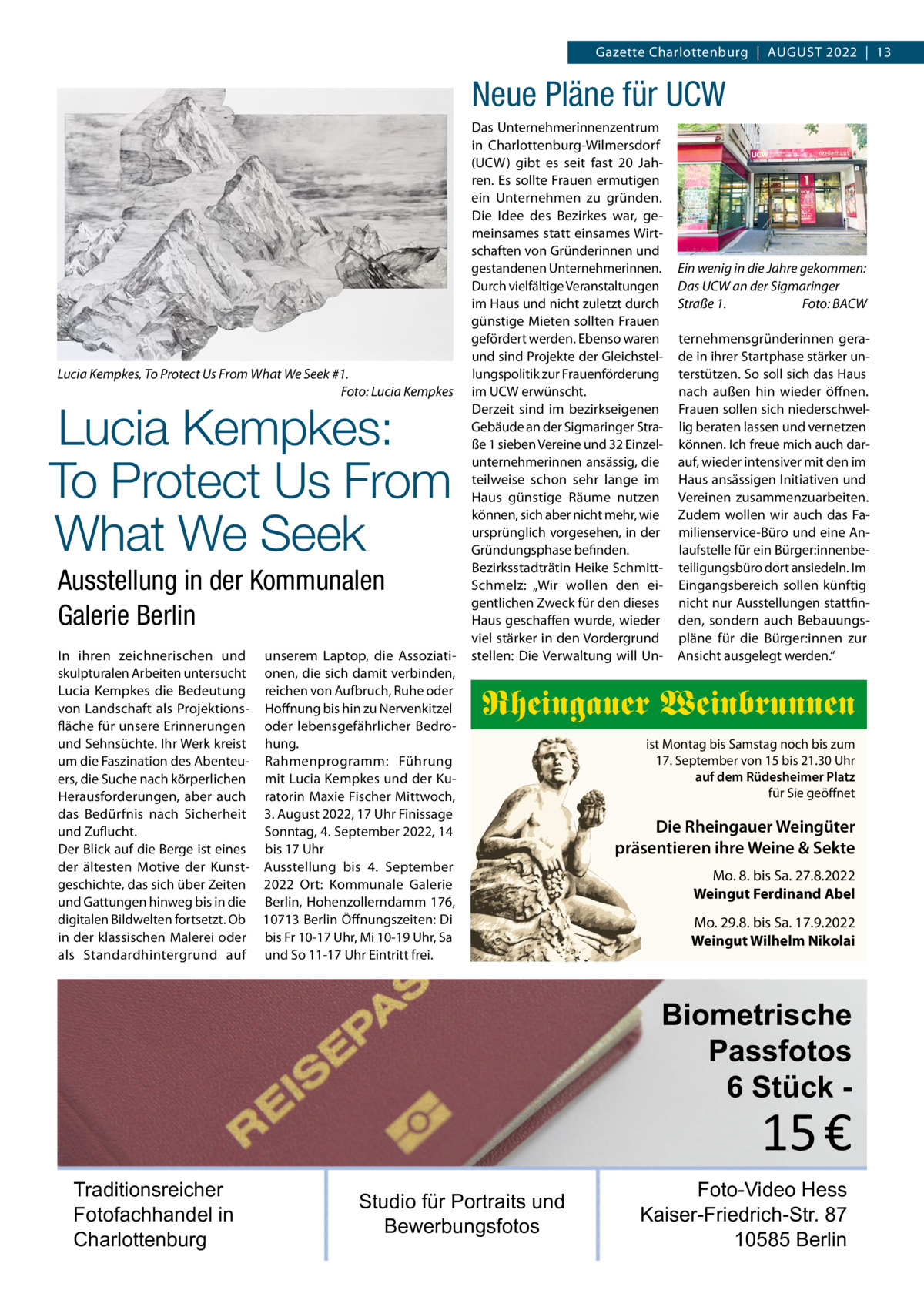 Gazette Charlottenburg  |  August 2022  |  13  Neue Pläne für UCW  Lucia Kempkes, To Protect Us From What We Seek #1. � Foto: Lucia Kempkes  Lucia Kempkes: To Protect Us From What We Seek Ausstellung in der Kommunalen Galerie Berlin  In ihren zeichnerischen und unserem Laptop, die Assoziatiskulpturalen Arbeiten untersucht onen, die sich damit verbinden, Lucia Kempkes die Bedeutung reichen von Aufbruch, Ruhe oder von Landschaft als Projektions- Hoffnung bis hin zu Nervenkitzel fläche für unsere Erinnerungen oder lebensgefährlicher Bedround Sehnsüchte. Ihr Werk kreist hung. um die Faszination des Abenteu- Rahmenprogramm: Führung ers, die Suche nach körperlichen mit Lucia Kempkes und der KuHerausforderungen, aber auch ratorin Maxie Fischer Mittwoch, das Bedürfnis nach Sicherheit 3. August 2022, 17 Uhr Finissage und Zuflucht. Sonntag, 4. September 2022, 14 Der Blick auf die Berge ist eines bis 17 Uhr der ältesten Motive der Kunst- Ausstellung bis 4.  September geschichte, das sich über Zeiten 2022 Ort: Kommunale Galerie und Gattungen hinweg bis in die Berlin, Hohenzollerndamm 176, digitalen Bildwelten fortsetzt. Ob 10713 Berlin Öffnungszeiten: Di in der klassischen Malerei oder bis Fr 10-17 Uhr, Mi 10-19 Uhr, Sa als Standardhintergrund auf und So 11-17 Uhr Eintritt frei.  Das Unternehmerinnenzentrum in Charlottenburg-Wilmersdorf (UCW) gibt es seit fast 20  Jahren. Es sollte Frauen ermutigen ein Unternehmen zu gründen. Die Idee des Bezirkes war, gemeinsames statt einsames Wirtschaften von Gründerinnen und gestandenen Unternehmerinnen. Durch vielfältige Veranstaltungen im Haus und nicht zuletzt durch günstige Mieten sollten Frauen gefördert werden. Ebenso waren und sind Projekte der Gleichstellungspolitik zur Frauenförderung im UCW erwünscht. Derzeit sind im bezirkseigenen Gebäude an der Sigmaringer Straße 1 sieben Vereine und 32 Einzelunternehmerinnen ansässig, die teilweise schon sehr lange im Haus günstige Räume nutzen können, sich aber nicht mehr, wie ursprünglich vorgesehen, in der Gründungsphase befinden. Bezirksstadträtin Heike SchmittSchmelz: „Wir wollen den eigentlichen Zweck für den dieses Haus geschaffen wurde, wieder viel stärker in den Vordergrund stellen: Die Verwaltung will Un Ein wenig in die Jahre gekommen: Das UCW an der Sigmaringer Straße 1.� Foto: BACW ternehmensgründerinnen gerade in ihrer Startphase stärker unterstützen. So soll sich das Haus nach außen hin wieder öffnen. Frauen sollen sich niederschwellig beraten lassen und vernetzen können. Ich freue mich auch darauf, wieder intensiver mit den im Haus ansässigen Initiativen und Vereinen zusammenzuarbeiten. Zudem wollen wir auch das Familienservice-Büro und eine Anlaufstelle für ein Bürger:innenbeteiligungsbüro dort ansiedeln. Im Eingangsbereich sollen künftig nicht nur Ausstellungen stattfinden, sondern auch Bebauungspläne für die Bürger:innen zur Ansicht ausgelegt werden.“  Rheingauer Weinbrunnen ist Montag bis Samstag noch bis zum 17. September von 15 bis 21.30 Uhr auf dem Rüdesheimer Platz für Sie geöffnet  Die Rheingauer Weingüter präsentieren ihre Weine & Sekte Mo. 8. bis Sa. 27.8.2022 Weingut Ferdinand Abel Mo. 29.8. bis Sa. 17.9.2022 Weingut Wilhelm Nikolai  Biometrische Passfotos 6 Stück  15 €  Traditionsreicher Fotofachhandel in Charlottenburg  Studio für Portraits und Bewerbungsfotos  Foto-Video Hess Kaiser-Friedrich-Str. 87 10585 Berlin