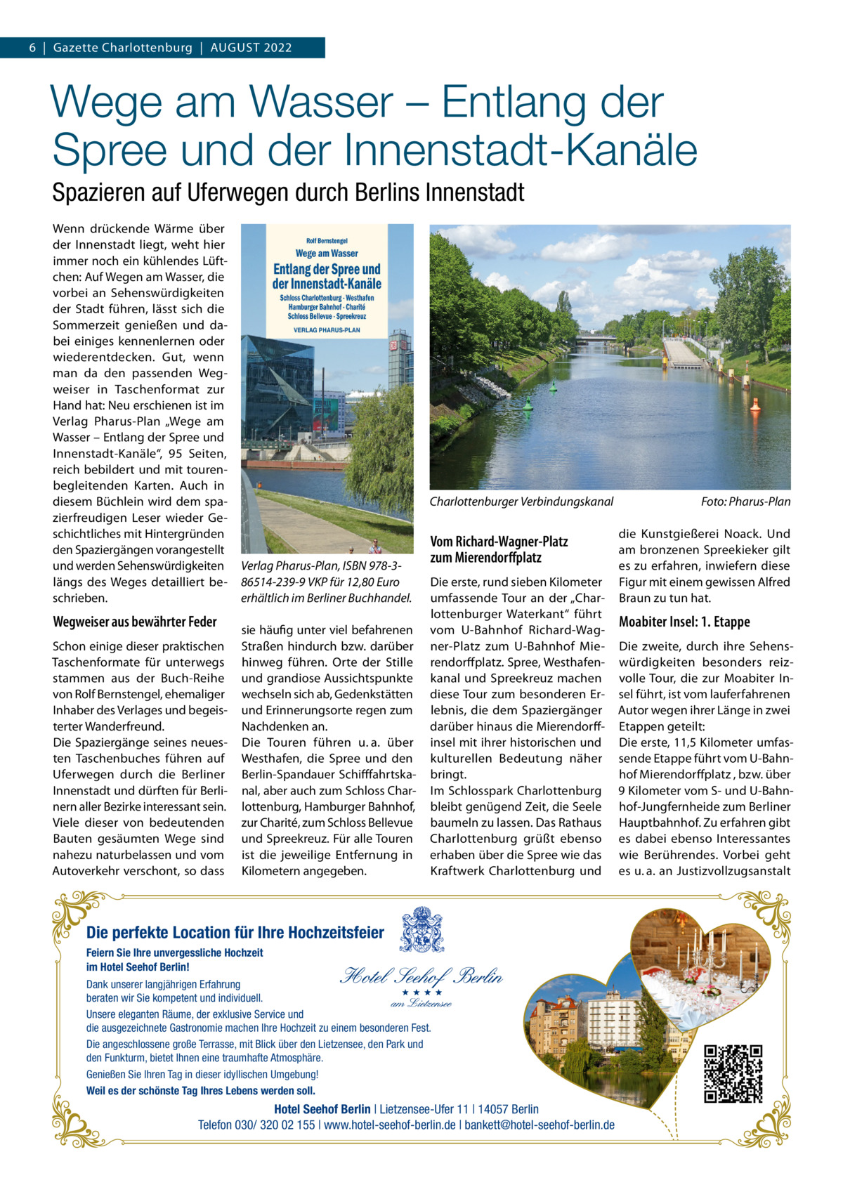 6  |  Gazette Charlottenburg  |  August 2022  Wege am Wasser – Entlang der Spree und der Innenstadt-Kanäle Spazieren auf Uferwegen durch Berlins Innenstadt Wenn drückende Wärme über der Innenstadt liegt, weht hier immer noch ein kühlendes Lüftchen: Auf Wegen am Wasser, die vorbei an Sehenswürdigkeiten der Stadt führen, lässt sich die Sommerzeit genießen und dabei einiges kennenlernen oder wiederentdecken. Gut, wenn man da den passenden Wegweiser in Taschenformat zur Hand hat: Neu erschienen ist im Verlag Pharus-Plan „Wege am Wasser – Entlang der Spree und Innenstadt-Kanäle“, 95 Seiten, reich bebildert und mit tourenbegleitenden Karten. Auch in diesem Büchlein wird dem spazierfreudigen Leser wieder Geschichtliches mit Hintergründen den Spaziergängen vorangestellt und werden Sehenswürdigkeiten längs des Weges detailliert beschrieben.  Wegweiser aus bewährter Feder Schon einige dieser praktischen Taschenformate für unterwegs stammen aus der Buch-Reihe von Rolf Bernstengel, ehemaliger Inhaber des Verlages und begeisterter Wanderfreund. Die Spaziergänge seines neuesten Taschenbuches führen auf Uferwegen durch die Berliner Innenstadt und dürften für Berlinern aller Bezirke interessant sein. Viele dieser von bedeutenden Bauten gesäumten Wege sind nahezu naturbelassen und vom Autoverkehr verschont, so dass  Charlottenburger Verbindungskanal�  Verlag Pharus-Plan, ISBN 978-386514-239-9 VKP für 12,80 Euro erhältlich im Berliner Buchhandel. sie häufig unter viel befahrenen Straßen hindurch bzw. darüber hinweg führen. Orte der Stille und grandiose Aussichtspunkte wechseln sich ab, Gedenkstätten und Erinnerungsorte regen zum Nachdenken an. Die Touren führen u. a. über Westhafen, die Spree und den Berlin-Spandauer Schifffahrtskanal, aber auch zum Schloss Charlottenburg, Hamburger Bahnhof, zur Charité, zum Schloss Bellevue und Spreekreuz. Für alle Touren ist die jeweilige Entfernung in Kilometern angegeben.  Vom Richard-Wagner-Platz zum Mierendorffplatz Die erste, rund sieben Kilometer umfassende Tour an der „Charlottenburger Waterkant“ führt vom U-Bahnhof Richard-Wagner-Platz zum U-Bahnhof Mierendorffplatz. Spree, Westhafenkanal und Spreekreuz machen diese Tour zum besonderen Erlebnis, die dem Spaziergänger darüber hinaus die Mierendorff­ insel mit ihrer historischen und kulturellen Bedeutung näher bringt. Im Schlosspark Charlottenburg bleibt genügend Zeit, die Seele baumeln zu lassen. Das Rathaus Charlottenburg grüßt ebenso erhaben über die Spree wie das Kraftwerk Charlottenburg und  Die perfekte Location für Ihre Hochzeitsfeier Feiern Sie Ihre unvergessliche Hochzeit im Hotel Seehof Berlin! Dank unserer langjährigen Erfahrung beraten wir Sie kompetent und individuell. Unsere eleganten Räume, der exklusive Service und die ausgezeichnete Gastronomie machen Ihre Hochzeit zu einem besonderen Fest. Die angeschlossene große Terrasse, mit Blick über den Lietzensee, den Park und den Funkturm, bietet Ihnen eine traumhafte Atmosphäre. Genießen Sie Ihren Tag in dieser idyllischen Umgebung! Weil es der schönste Tag Ihres Lebens werden soll.  Hotel Seehof Berlin | Lietzensee-Ufer 11 | 14057 Berlin Telefon 030/ 320 02 155 | www.hotel-seehof-berlin.de | bankett@hotel-seehof-berlin.de  Foto: Pharus-Plan die Kunstgießerei Noack. Und am bronzenen Spreekieker gilt es zu erfahren, inwiefern diese Figur mit einem gewissen Alfred Braun zu tun hat.  Moabiter Insel: 1. Etappe Die zweite, durch ihre Sehenswürdigkeiten besonders reizvolle Tour, die zur Moabiter Insel führt, ist vom lauferfahrenen Autor wegen ihrer Länge in zwei Etappen geteilt: Die erste, 11,5 Kilometer umfassende Etappe führt vom U-Bahnhof Mierendorffplatz , bzw. über 9 Kilometer vom S- und U-Bahnhof-Jungfernheide zum Berliner Hauptbahnhof. Zu erfahren gibt es dabei ebenso Interessantes wie Berührendes. Vorbei geht es u. a. an Justizvollzugsanstalt