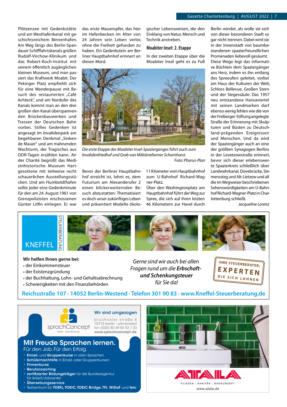 Gazette Charlottenburg  |  AuGuST 2022  |  7 Plötzensee mit Gedenkstätte und am Westhafenkanal mit geschichtsreichem Binnenhafen. Am Weg längs des Berlin-Spandauer Schifffahrtskanals grüßen Rudolf-Virchow-Klinikum und das Robert-Koch-Institut mit seinem öffentlich zugänglichen kleinen Museum, und man passiert das Kraftwerk Moabit. Der Pekinger Platz empfiehlt sich für eine Wanderpause mit Besuch des restaurierten „Café Achteck“, und am Nordufer des Kanals kommt man an den drei großen den Kanal überspannenden Brückenbauwerken und Trassen der Deutschen Bahn vorbei. Stilles Gedenken ist angesagt im Invalidenpark am begehbaren Denkmal „Sinkende Mauer“ und am mahnenden Wachturm, der Tragisches aus DDR-Tagen erzählen kann. An der Charité begrüßt das Medizinhistorische Museum Hartgesottene mit teilweise recht schauerlichen Ausstellungsstücken. und am Humboldthafen sollte jeder eine Gedenkminute für den am 24. August 1961 von Grenzpolizisten erschossenen Günter Litfin einlegen. Er war  das erste Maueropfer, das hier im Hafenbecken im Alter von 24  Jahren sein Leben verlor, ohne die Freiheit gefunden zu haben. Ein Gedenkstein am Berliner Hauptbahnhof erinnert an diesen Mord.  gischer Lebensweisen, die den Einklang von Natur, Mensch und Technik anstreben.  Moabiter Insel: 2. Etappe In der zweiten Etappe über die Moabiter Insel geht es zu Fuß  Die erste Etappe des Moabiter Insel-Spazierganges führt auch zum Invalidenfriedhof und Grab von Militärreformer Scharnhorst. Foto: Pharus-Plan Bevor der Berliner Hauptbahn- 11 Kilometer vom Hauptbahnhof hof erreicht ist, lohnt es, dem zum u-Bahnhof Richard-WagFuturium am Alexanderufer  2 ner-Platz. einen blickerweiternden Be- Über den Washingtonplatz am such abzustatten: Thematisiert Hauptbahnhof führt der Weg zur es doch unser zukünftiges Leben Spree, die sich auf ihren letzten und präsentiert Modelle ökolo- 46  Kilometern zur Havel durch  Wir helfen Ihnen gerne bei: ° der Einkommensteuer ° der Existenzgründung ° der Buchhaltung, Lohn- und Gehaltsabrechnung ° Schwierigkeiten mit den Finanzbehörden  Gerne sind wir auch bei allen Fragen rund um die Erbschaftund Schenkungsteuer für Sie da!  Berlin windet, als wolle sie sich von dieser besonderen Stadt so gar nicht trennen. Dabei wird sie in der Innenstadt von baumbestandenen spazierfreundlichen Promenaden liebevoll gesäumt. Diese Wege legt das informative Büchlein dem Spaziergänger ans Herz, indem es ihn entlang des Spreeufers geleitet, vorbei am Haus der Kulturen der Welt, Schloss Bellevue, Großen Stern und der Siegessäule. Das 1957 neu entstandene Hansaviertel mit seinen Landmarken darf ebenso wenig fehlen wie die von der Freiberger-Stiftung angelegte Straße der Erinnerung mit Skulpturen und Büsten zu Deutschland-prägenden Ereignissen und Menschen. und da wird der Spaziergänger auch an eine der größten Synagogen Berlins in der Levetzowstraße erinnert, bevor sich dieser erlebenswerte Spazierkreis schließlich über Landwehrkanal, Dovebrücke, Siemenssteg und Alt-Lietzow und all die im Wegweiser beschriebenen Sehenswürdigkeiten am u-Bahnhof Richard-Wagner-Platz in Charlottenburg schließt. Jacqueline Lorenz  IH RE ST EU ER BE RATE R:  EXPERTEN  DIE SICH LOHNEN  Reichsstraße 107 · 14052 Berlin-Westend · Telefon 301 90 83 · www.Kneffel-Steuerberatung.de Wir sind umgezogen b r u ch s a l e r s t ra ß e 6 10715 berlin - wilmersdrof fon (030) 80 49 82 52 / 53 www.sprachconcept.de  Mit Freude Sprachen lernen. Für den Job. Für den Erfolg.  Einzel- und Gruppenkurse in allen Sprachen Schülernachhilfe in Einzel- oder Gruppenkursen Firmenkurse Berufscoaching zertifizierter Bildungsträger für die Bundesagentur für Arbeit/Jobcenter • Übersetzungsservice • Testzentrum für TOEFL, TOEIC, TOEIC Bridge, TFI, WiDaF und telc • • • • •