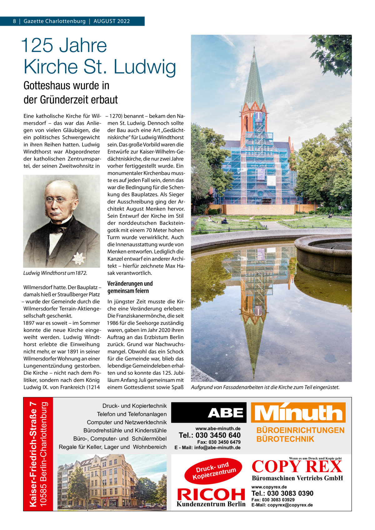 8  |  Gazette Charlottenburg  |  August 2022  125 Jahre Kirche St. Ludwig Gotteshaus wurde in der Gründerzeit erbaut Eine katholische Kirche für Wil- – 1270) benannt – bekam den Namersdorf – das war das Anlie- men St. Ludwig. Dennoch sollte gen von vielen Gläubigen, die der Bau auch eine Art „Gedächtein politisches Schwergewicht niskirche“ für Ludwig Windthorst in ihren Reihen hatten. Ludwig sein. Das große Vorbild waren die Windthorst war Abgeordneter Entwürfe zur Kaiser-Wilhelm-Geder katholischen Zentrumspar- dächtniskirche, die nur zwei Jahre tei, der seinen Zweitwohnsitz in vorher fertiggestellt wurde. Ein monumentaler Kirchenbau musste es auf jeden Fall sein, denn das war die Bedingung für die Schenkung des Bauplatzes. Als Sieger der Ausschreibung ging der Architekt August Menken hervor. Sein Entwurf der Kirche im Stil der norddeutschen Backsteingotik mit einem 70 Meter hohen Turm wurde verwirklicht. Auch die Innenausstattung wurde von Menken entworfen. Lediglich die Kanzel entwarf ein anderer Architekt – hierfür zeichnete Max Hasak verantwortlich. Ludwig Windthorst um1872.  Veränderungen und  10585 Berlin-Charlottenburg  Kaiser-Friedrich-Straße 7  Wilmersdorf hatte. Der Bauplatz – gemeinsam feiern damals hieß er Straußberger Platz – wurde der Gemeinde durch die In jüngster Zeit musste die KirWilmersdorfer Terrain-Aktienge- che eine Veränderung erleben: sellschaft geschenkt. Die Franziskanermönche, die seit 1897 war es soweit – im Sommer 1986 für die Seelsorge zuständig konnte die neue Kirche einge- waren, gaben im Jahr 2020 ihren weiht werden. Ludwig Windt- Auftrag an das Erzbistum Berlin horst erlebte die Einweihung zurück. Grund war Nachwuchsnicht mehr, er war 1891 in seiner mangel. Obwohl das ein Schock Wilmersdorfer Wohnung an einer für die Gemeinde war, blieb das Lungenentzündung gestorben. lebendige Gemeindeleben erhalDie Kirche – nicht nach dem Po- ten und so konnte das 125. Jubilitiker, sondern nach dem König läum Anfang Juli gemeinsam mit Ludwig IX. von Frankreich (1214 einem Gottesdienst sowie Spaß  Druck- und Kopiertechnik Telefon und Telefonanlagen Computer und Netzwerktechnik Bürodrehstühle und Kinderstühle Büro-, Computer- und Schülermöbel Regale für Keller, Lager und Wohnbereich  Aufgrund von Fassadenarbeiten ist die Kirche zum Teil eingerüstet.  www.abe-minuth.de  Tel.: 030 3450 640  Fax: 030 3450 6479 E - Mail: info@abe-minuth.de  COPY REX Wenn es um Druck und Kopie geht  - und Druck entrum rz Kopie  Büromaschinen Vertriebs GmbH  www.copyrex.de  Tel.: 030 3083 0390  Kundenzentrum Berlin  Fax: 030 3083 03929 E-Mail: copyrex@copyrex.de