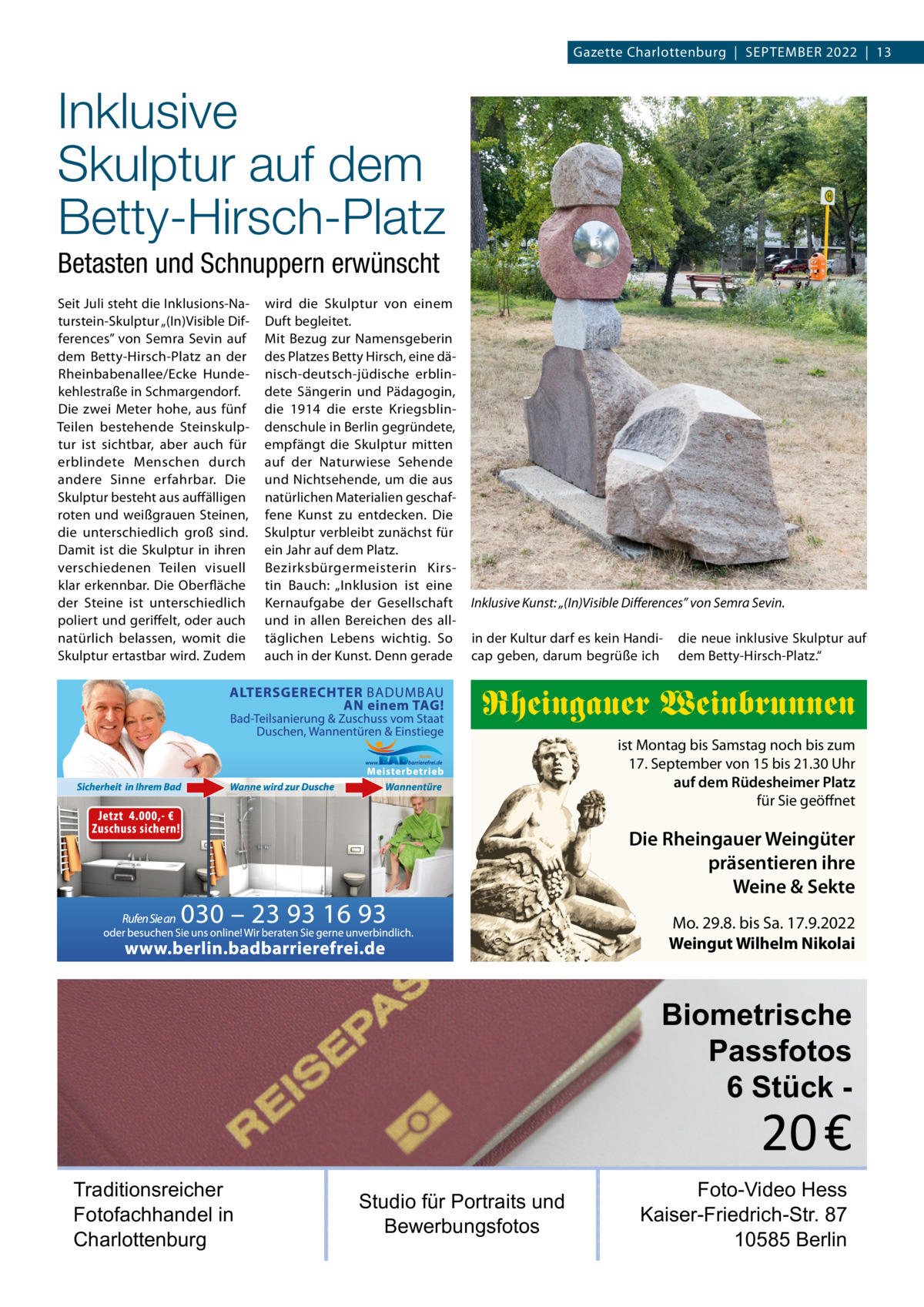 Gazette Charlottenburg  |  SEPTEMBER 2022  |  13  Inklusive Skulptur auf dem Betty-Hirsch-Platz Betasten und Schnuppern erwünscht Seit Juli steht die Inklusions-Naturstein-Skulptur „(In)Visible Differences” von Semra Sevin auf dem Betty-Hirsch-Platz an der Rheinbabenallee/Ecke Hundekehlestraße in Schmargendorf. Die zwei Meter hohe, aus fünf Teilen bestehende Steinskulptur ist sichtbar, aber auch für erblindete Menschen durch andere Sinne erfahrbar. Die Skulptur besteht aus auffälligen roten und weißgrauen Steinen, die unterschiedlich groß sind. Damit ist die Skulptur in ihren verschiedenen Teilen visuell klar erkennbar. Die Oberfläche der Steine ist unterschiedlich poliert und geriffelt, oder auch natürlich belassen, womit die Skulptur ertastbar wird. Zudem  wird die Skulptur von einem Duft begleitet. Mit Bezug zur Namensgeberin des Platzes Betty Hirsch, eine dänisch-deutsch-jüdische erblindete Sängerin und Pädagogin, die 1914 die erste Kriegsblindenschule in Berlin gegründete, empfängt die Skulptur mitten auf der Naturwiese Sehende und Nichtsehende, um die aus natürlichen Materialien geschaffene Kunst zu entdecken. Die Skulptur verbleibt zunächst für ein Jahr auf dem Platz. Bezirksbürgermeisterin Kirstin Bauch: „Inklusion ist eine Kernaufgabe der Gesellschaft und in allen Bereichen des alltäglichen Lebens wichtig. So auch in der Kunst. Denn gerade  Inklusive Kunst: „(In)Visible Differences” von Semra Sevin. in der Kultur darf es kein Handicap geben, darum begrüße ich  die neue inklusive Skulptur auf dem Betty-Hirsch-Platz.“  Rheingauer Weinbrunnen ist Montag bis Samstag noch bis zum 17. September von 15 bis 21.30 Uhr auf dem Rüdesheimer Platz für Sie geöffnet  Die Rheingauer Weingüter präsentieren ihre Weine & Sekte Mo. 29.8. bis Sa. 17.9.2022 Weingut Wilhelm Nikolai  Biometrische Passfotos 6 Stück  20 €  Traditionsreicher Fotofachhandel in Charlottenburg  Studio für Portraits und Bewerbungsfotos  Foto-Video Hess Kaiser-Friedrich-Str. 87 10585 Berlin