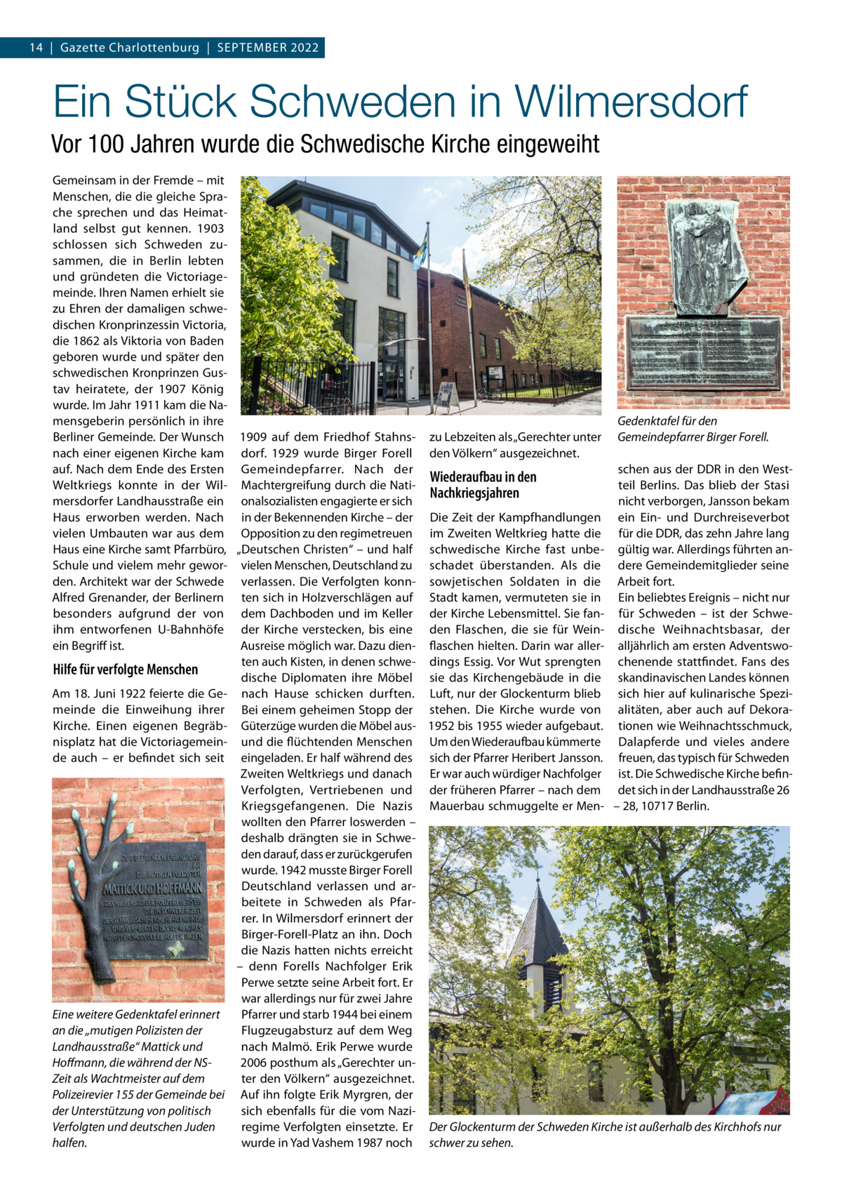 14  |  Gazette Charlottenburg  |  September 2022  Ein Stück Schweden in Wilmersdorf Vor 100 Jahren wurde die Schwedische Kirche eingeweiht Gemeinsam in der Fremde – mit Menschen, die die gleiche Sprache sprechen und das Heimatland selbst gut kennen. 1903 schlossen sich Schweden zusammen, die in Berlin lebten und gründeten die Victoriagemeinde. Ihren Namen erhielt sie zu Ehren der damaligen schwedischen Kronprinzessin Victoria, die 1862 als Viktoria von Baden geboren wurde und später den schwedischen Kronprinzen Gustav heiratete, der 1907 König wurde. Im Jahr 1911 kam die Namensgeberin persönlich in ihre Gedenktafel für den Berliner Gemeinde. Der Wunsch 1909 auf dem Friedhof Stahns- zu Lebzeiten als „Gerechter unter Gemeindepfarrer Birger Forell. nach einer eigenen Kirche kam dorf. 1929 wurde Birger Forell den Völkern“ ausgezeichnet. schen aus der DDR in den Westauf. Nach dem Ende des Ersten Gemeindepfarrer. Nach der Wiederaufbau in den teil Berlins. Das blieb der Stasi Weltkriegs konnte in der Wil- Machtergreifung durch die NatiNachkriegsjahren mersdorfer Landhausstraße ein onalsozialisten engagierte er sich nicht verborgen, Jansson bekam Haus erworben werden. Nach in der Bekennenden Kirche – der Die Zeit der Kampfhandlungen ein Ein- und Durchreiseverbot vielen Umbauten war aus dem Opposition zu den regimetreuen im Zweiten Weltkrieg hatte die für die DDR, das zehn Jahre lang Haus eine Kirche samt Pfarrbüro, „Deutschen Christen“ – und half schwedische Kirche fast unbe- gültig war. Allerdings führten anSchule und vielem mehr gewor- vielen Menschen, Deutschland zu schadet überstanden. Als die dere Gemeindemitglieder seine den. Architekt war der Schwede verlassen. Die Verfolgten konn- sow­jetischen Soldaten in die Arbeit fort. Alfred Grenander, der Berlinern ten sich in Holzverschlägen auf Stadt kamen, vermuteten sie in Ein beliebtes Ereignis – nicht nur besonders aufgrund der von dem Dachboden und im Keller der Kirche Lebensmittel. Sie fan- für Schweden – ist der Schweihm entworfenen U-Bahnhöfe der Kirche verstecken, bis eine den Flaschen, die sie für Wein- dische Weihnachtsbasar, der ein Begriff ist. Ausreise möglich war. Dazu dien- flaschen hielten. Darin war aller- alljährlich am ersten Adventswoten auch Kisten, in denen schwe- dings Essig. Vor Wut sprengten chenende stattfindet. Fans des Hilfe für verfolgte Menschen dische Diplomaten ihre Möbel sie das Kirchengebäude in die skandinavischen Landes können Am 18. Juni 1922 feierte die Ge- nach Hause schicken durften. Luft, nur der Glockenturm blieb sich hier auf kulinarische Spezimeinde die Einweihung ihrer Bei einem geheimen Stopp der stehen. Die Kirche wurde von alitäten, aber auch auf DekoraKirche. Einen eigenen Begräb- Güterzüge wurden die Möbel aus- 1952 bis 1955 wieder aufgebaut. tionen wie Weihnachtsschmuck, nisplatz hat die Victoriagemein- und die flüchtenden Menschen Um den Wiederaufbau kümmerte Dalapferde und vieles andere de auch – er befindet sich seit eingeladen. Er half während des sich der Pfarrer Heribert Jansson. freuen, das typisch für Schweden Zweiten Weltkriegs und danach Er war auch würdiger Nachfolger ist. Die Schwedische Kirche befinVerfolgten, Vertriebenen und der früheren Pfarrer – nach dem det sich in der Landhausstraße 26 Kriegsgefangenen. Die Nazis Mauerbau schmuggelte er Men- – 28, 10717 Berlin. wollten den Pfarrer loswerden – deshalb drängten sie in Schweden darauf, dass er zurückgerufen wurde. 1942 musste Birger Forell Deutschland verlassen und arbeitete in Schweden als Pfarrer. In Wilmersdorf erinnert der Birger-Forell-Platz an ihn. Doch die Nazis hatten nichts erreicht – denn Forells Nachfolger Erik Perwe setzte seine Arbeit fort. Er war allerdings nur für zwei Jahre Eine weitere Gedenktafel erinnert Pfarrer und starb 1944 bei einem Flugzeugabsturz auf dem Weg an die „mutigen Polizisten der nach Malmö. Erik Perwe wurde Landhausstraße“ Mattick und 2006 posthum als „Gerechter unHoffmann, die während der NSter den Völkern“ ausgezeichnet. Zeit als Wachtmeister auf dem Polizeirevier 155 der Gemeinde bei Auf ihn folgte Erik Myrgren, der sich ebenfalls für die vom Nazider Unterstützung von politisch regime Verfolgten einsetzte. Er Der Glockenturm der Schweden Kirche ist außerhalb des Kirchhofs nur Verfolgten und deutschen Juden wurde in Yad Vashem 1987 noch schwer zu sehen. halfen.