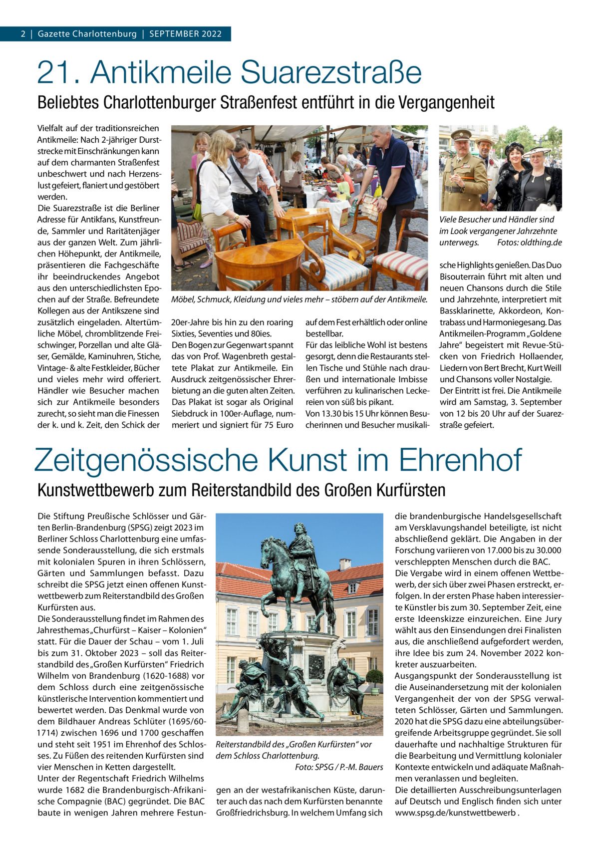 2  |  Gazette Charlottenburg  |  September 2022  21. Antikmeile Suarezstraße Beliebtes Charlottenburger Straßenfest entführt in die Vergangenheit Vielfalt auf der traditionsreichen Antikmeile: Nach 2-jähriger Durststrecke mit Einschränkungen kann auf dem charmanten Straßenfest unbeschwert und nach Herzenslust gefeiert, flaniert und gestöbert werden. Die Suarezstraße ist die Berliner Adresse für Antikfans, Kunstfreunde, Sammler und Raritätenjäger aus der ganzen Welt. Zum jährlichen Höhepunkt, der Antikmeile, präsentieren die Fachgeschäfte ihr beeindruckendes Angebot aus den unterschiedlichsten Epochen auf der Straße. Befreundete Kollegen aus der Antikszene sind zusätzlich eingeladen. Altertümliche Möbel, chromblitzende Freischwinger, Porzellan und alte Gläser, Gemälde, Kaminuhren, Stiche, Vintage- & alte Festkleider, Bücher und vieles mehr wird offeriert. Händler wie Besucher machen sich zur Antikmeile besonders zurecht, so sieht man die Finessen der k. und k. Zeit, den Schick der  Viele Besucher und Händler sind im Look vergangener Jahrzehnte unterwegs.� Fotos: oldthing.de  Möbel, Schmuck, Kleidung und vieles mehr – stöbern auf der Antikmeile. 20er-Jahre bis hin zu den roaring Sixties, Seventies und 80ies. Den Bogen zur Gegenwart spannt das von Prof. Wagenbreth gestaltete Plakat zur Antikmeile. Ein Ausdruck zeitgenössischer Ehrerbietung an die guten alten Zeiten. Das Plakat ist sogar als Original Siebdruck in 100er-Auflage, nummeriert und signiert für 75 Euro  auf dem Fest erhältlich oder online bestellbar. Für das leibliche Wohl ist bestens gesorgt, denn die Restaurants stellen Tische und Stühle nach draußen und internationale Imbisse verführen zu kulinarischen Leckereien von süß bis pikant. Von 13.30 bis 15 Uhr können Besucherinnen und Besucher musikali sche Highlights genießen. Das Duo Bisouterrain führt mit alten und neuen Chansons durch die Stile und Jahrzehnte, interpretiert mit Bassklarinette, Akkordeon, Kontrabass und Harmoniegesang. Das Antikmeilen-Programm „Goldene Jahre“ begeistert mit Revue-Stücken von Friedrich Hollaender, Liedern von Bert Brecht, Kurt Weill und Chansons voller Nostalgie. Der Eintritt ist frei. Die Antikmeile wird am Samstag, 3. September von 12 bis 20 Uhr auf der Suarezstraße gefeiert.  Zeitgenössische Kunst im Ehrenhof Kunstwettbewerb zum Reiterstandbild des Großen Kurfürsten Die Stiftung Preußische Schlösser und Gärten Berlin-Brandenburg (SPSG) zeigt 2023 im Berliner Schloss Charlottenburg eine umfassende Sonderausstellung, die sich erstmals mit kolonialen Spuren in ihren Schlössern, Gärten und Sammlungen befasst. Dazu schreibt die SPSG jetzt einen offenen Kunstwettbewerb zum Reiterstandbild des Großen Kurfürsten aus. Die Sonderausstellung findet im Rahmen des Jahresthemas „Churfürst – Kaiser – Kolonien“ statt. Für die Dauer der Schau – vom 1. Juli bis zum 31. Oktober 2023 – soll das Reiterstandbild des „Großen Kurfürsten“ Friedrich Wilhelm von Brandenburg (1620-1688) vor dem Schloss durch eine zeitgenössische künstlerische Intervention kommentiert und bewertet werden. Das Denkmal wurde von dem Bildhauer Andreas Schlüter (1695/601714) zwischen 1696 und 1700 geschaffen und steht seit 1951 im Ehrenhof des Schlosses. Zu Füßen des reitenden Kurfürsten sind vier Menschen in Ketten dargestellt. Unter der Regentschaft Friedrich Wilhelms wurde 1682 die Brandenburgisch-Afrikanische Compagnie (BAC) gegründet. Die BAC baute in wenigen Jahren mehrere Festun Reiterstandbild des „Großen Kurfürsten“ vor dem Schloss Charlottenburg. � Foto: SPSG / P.-M. Bauers gen an der westafrikanischen Küste, darunter auch das nach dem Kurfürsten benannte Großfriedrichsburg. In welchem Umfang sich  die brandenburgische Handelsgesellschaft am Versklavungshandel beteiligte, ist nicht abschließend geklärt. Die Angaben in der Forschung variieren von 17.000 bis zu 30.000 verschleppten Menschen durch die BAC. Die Vergabe wird in einem offenen Wettbewerb, der sich über zwei Phasen erstreckt, erfolgen. In der ersten Phase haben interessierte Künstler bis zum 30. September Zeit, eine erste Ideenskizze einzureichen. Eine Jury wählt aus den Einsendungen drei Finalisten aus, die anschließend aufgefordert werden, ihre Idee bis zum 24. November 2022 konkreter auszuarbeiten. Ausgangspunkt der Sonderausstellung ist die Auseinandersetzung mit der kolonialen Vergangenheit der von der SPSG verwalteten Schlösser, Gärten und Sammlungen. 2020 hat die SPSG dazu eine abteilungsübergreifende Arbeitsgruppe gegründet. Sie soll dauerhafte und nachhaltige Strukturen für die Bearbeitung und Vermittlung kolonialer Kontexte entwickeln und adäquate Maßnahmen veranlassen und begleiten. Die detaillierten Ausschreibungsunterlagen auf Deutsch und Englisch finden sich unter www.spsg.de/kunstwettbewerb .