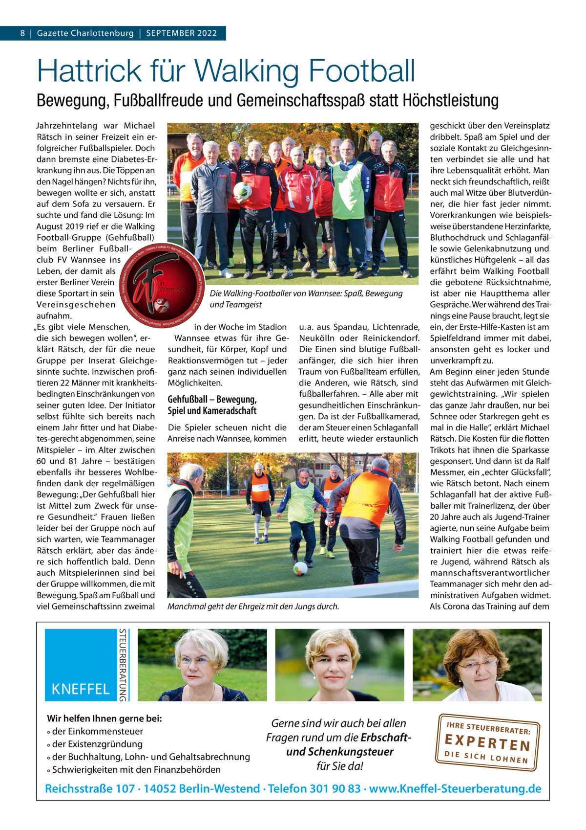 8  |  Gazette Charlottenburg  |  SEPTEMBER 2022  Hattrick für Walking Football Bewegung, Fußballfreude und Gemeinschaftsspaß statt Höchstleistung Jahrzehntelang war Michael Rätsch in seiner Freizeit ein erfolgreicher Fußballspieler. Doch dann bremste eine Diabetes-Erkrankung ihn aus. Die Töppen an den Nagel hängen? Nichts für ihn, bewegen wollte er sich, anstatt auf dem Sofa zu versauern. Er suchte und fand die Lösung: Im August 2019 rief er die Walking Football-Gruppe (Gehfußball) beim Berliner Fußballclub FV Wannsee ins Leben, der damit als erster Berliner Verein diese Sportart in sein Vereinsgeschehen aufnahm. „Es gibt viele Menschen, die sich bewegen wollen“, erklärt Rätsch, der für die neue Gruppe per Inserat Gleichgesinnte suchte. Inzwischen profitieren 22 Männer mit krankheitsbedingten Einschränkungen von seiner guten Idee. Der Initiator selbst fühlte sich bereits nach einem Jahr fitter und hat Diabetes-gerecht abgenommen, seine Mitspieler – im Alter zwischen 60 und 81  Jahre – bestätigen ebenfalls ihr besseres Wohlbefinden dank der regelmäßigen Bewegung: „Der Gehfußball hier ist Mittel zum Zweck für unsere Gesundheit.“ Frauen ließen leider bei der Gruppe noch auf sich warten, wie Teammanager Rätsch erklärt, aber das ändere sich hoffentlich bald. Denn auch Mitspielerinnen sind bei der Gruppe willkommen, die mit Bewegung, Spaß am Fußball und viel Gemeinschaftssinn zweimal  Die Walking-Footballer von Wannsee: Spaß, Bewegung und Teamgeist in der Woche im Stadion Wannsee etwas für ihre Gesundheit, für Körper, Kopf und Reaktionsvermögen tut – jeder ganz nach seinen individuellen Möglichkeiten.  Gehfußball – Bewegung, Spiel und Kameradschaft Die Spieler scheuen nicht die Anreise nach Wannsee, kommen  u. a. aus Spandau, Lichtenrade, Neukölln oder Reinickendorf. Die Einen sind blutige Fußballanfänger, die sich hier ihren Traum von Fußballteam erfüllen, die Anderen, wie Rätsch, sind fußballerfahren. – Alle aber mit gesundheitlichen Einschränkungen. Da ist der Fußballkamerad, der am Steuer einen Schlaganfall erlitt, heute wieder erstaunlich  Manchmal geht der Ehrgeiz mit den Jungs durch.  Wir helfen Ihnen gerne bei: ° der Einkommensteuer ° der Existenzgründung ° der Buchhaltung, Lohn- und Gehaltsabrechnung ° Schwierigkeiten mit den Finanzbehörden  Gerne sind wir auch bei allen Fragen rund um die Erbschaftund Schenkungsteuer für Sie da!  geschickt über den Vereinsplatz dribbelt. Spaß am Spiel und der soziale Kontakt zu Gleichgesinnten verbindet sie alle und hat ihre Lebensqualität erhöht. Man neckt sich freundschaftlich, reißt auch mal Witze über Blutverdünner, die hier fast jeder nimmt. Vorerkrankungen wie beispielsweise überstandene Herzinfarkte, Bluthochdruck und Schlaganfälle sowie Gelenkabnutzung und künstliches Hüftgelenk – all das erfährt beim Walking Football die gebotene Rücksichtnahme, ist aber nie Hauptthema aller Gespräche. Wer während des Trainings eine Pause braucht, legt sie ein, der Erste-Hilfe-Kasten ist am Spielfeldrand immer mit dabei, ansonsten geht es locker und unverkrampft zu. Am Beginn einer jeden Stunde steht das Aufwärmen mit Gleichgewichtstraining. „Wir spielen das ganze Jahr draußen, nur bei Schnee oder Starkregen geht es mal in die Halle“, erklärt Michael Rätsch. Die Kosten für die flotten Trikots hat ihnen die Sparkasse gesponsert. Und dann ist da Ralf Messmer, ein „echter Glücksfall“, wie Rätsch betont. Nach einem Schlaganfall hat der aktive Fußballer mit Trainerlizenz, der über 20 Jahre auch als Jugend-Trainer agierte, nun seine Aufgabe beim Walking Football gefunden und trainiert hier die etwas reifere Jugend, während Rätsch als mannschaftsverantwortlicher Teammanager sich mehr den administrativen Aufgaben widmet. Als Corona das Training auf dem  IH RE ST EU ER BE RATE  R:  EXPERTEN  DIE SICH LOHNEN  Reichsstraße 107 · 14052 Berlin-Westend · Telefon 301 90 83 · www.Kneffel-Steuerberatung.de