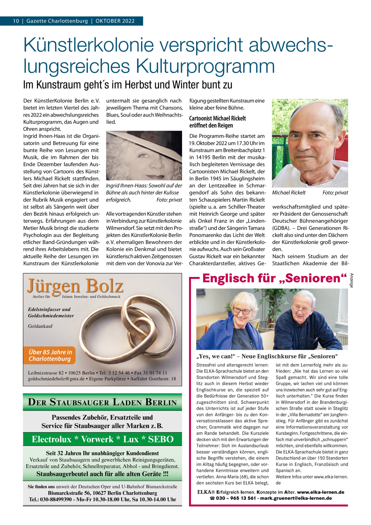 10  |  Gazette Charlottenburg  |  Oktober 2022  Künstlerkolonie verspricht abwechslungsreiches Kulturprogramm Im Kunstraum geht´s im Herbst und Winter bunt zu Der KünstlerKolonie Berlin e. V. bietet im letzten Viertel des Jahres 2022 ein abwechslungsreiches Kulturprogramm, das Augen und Ohren anspricht. Ingrid Ihnen-Haas ist die Organisatorin und Betreuung für eine bunte Reihe von Lesungen mit Musik, die im Rahmen der bis Ende Dezember laufenden Ausstellung von Cartoons des Künstlers Michael Rickelt stattfinden. Seit drei Jahren hat sie sich in der Künstlerkolonie überwiegend in der Rubrik Musik engagiert und ist selbst als Sängerin weit über den Bezirk hinaus erfolgreich unterwegs. Erfahrungen aus dem Metier Musik bringt die studierte Psychologin aus der Begleitung etlicher Band-Gründungen während ihres Arbeitslebens mit. Die aktuelle Reihe der Lesungen im Kunstraum der Künstlerkolonie  untermalt sie gesanglich nach jeweiligem Thema mit Chansons, Blues, Soul oder auch Weihnachtslied.  Cartoonist Michael Rickelt eröffnet den Reigen  Die Programm-Reihe startet am 19. Oktober 2022 um 17.30 Uhr im Kunstraum am Breitenbachplatz 1 in 14195  Berlin mit der musikalisch begleiteten Vernissage des Cartoonisten Michael Rickelt, der in Berlin 1945 im Säuglingsheim Ingrid Ihnen-Haas: Sowohl auf der an der Lentzeallee in Schmargendorf als Sohn des bekannBühne als auch hinter der Kulisse erfolgreich.� Foto: privat ten Schauspielers Martin Rickelt (spielte u. a. am Schiller-Theater Alle vortragenden Künstler stehen mit Heinrich George und später in Verbindung zur Künstlerkolonie als Onkel Franz in der „LindenWilmersdorf. Sie setzt mit den Pro- straße“) und der Sängerin Tamara jekten des KünstlerKolonie Berlin Ponomarenko das Licht der Welt e. V. ehemaligen Bewohnern der erblickte und in der KünstlerkoloKolonie ein Denkmal und bietet nie aufwuchs. Auch sein Großvater künstlerisch aktiven Zeitgenossen Gustav Rickelt war ein bekannter mit dem von der Vonovia zur Ver- Charakterdarsteller, aktives Ge Michael Rickelt�  Foto: privat  werkschaftsmitglied und späterer Präsident der Genossenschaft Deutscher Bühnenangehöriger (GDBA). – Drei Generationen Rickelt also sind unter den Dächern der Künstlerkolonie groß geworden. Nach seinem Studium an der Staatlichen Akademie der Bil Englisch für „Senioren“  feinen Juwelen- und Goldschmuck  Edelsteinfasser und Goldschmiedemeister Goldankauf  Über 85 Jahre in Charlottenburg Leibnizstrasse 82 • 10625 Berlin • Tel. 3 12 54 46 • Fax 31 01 74 11 goldschmiedebolz@gmx.de • Eigene Parkplätze • Auffahrt Goethestr. 18  D ER S TAUBSAUGER L ADEN B ERLIN Passendes Zubehör, Ersatzteile und Service für Staubsauger aller Marken z.B.  Electrolux * Vorwerk * Lux * SEBO Seit 32 Jahren Ihr unabhängiger Kundendienst Verkauf von Staubsaugern und gewerblichen Reinigungsgeräten, Ersatzteile und Zubehör, Schnellreparatur, Abhol - und Bringdienst.  Staubsaugerbeutel auch für alle alten Geräte !!! Sie finden uns unweit der Deutschen Oper und U-Bahnhof Bismarckstraße  Bismarckstraße 56, 10627 Berlin Charlottenburg Tel.: 030-88499390 - Mo-Fr 10.30-18.00 Uhr, Sa 10.30-14.00 Uhr  „Yes, we can!“ – Neue Englischkurse für „Senioren“ Stressfrei und altersgerecht lernen: ist mit dem Lernerfolg mehr als zuDie ELKA-Sprachschule bietet an den frieden: „Nie hat das Lernen so viel Standorten Wilmersdorf und Steg- Spaß gemacht. Wir sind eine tolle litz auch in diesem Herbst wieder Gruppe, wir lachen viel und können Englischkurse an, die speziell auf uns inzwischen auch sehr gut auf Engdie Bedürfnisse der Generation 50+ lisch unterhalten.“ Die Kurse finden in zugeschnitten sind. Schwerpunkt in Wilmersdorf in derKurse BrandenburgiWilmersdorf des Unterrichts ist auf jeder Stufe schen Straße statt sowie in Steglitz von den Anfänger- bis zu den Kon- in der „Villa Bernadotte“ am Jungfernversationsklassen das aktive Spre- stieg. Für Anfänger gibt es zunächst chen; Grammatik wird dagegen nur eine Informationsveranstaltung vor am Rande behandelt. Die Kursziele Kursbeginn. Fortgeschrittene, die eindecken sich mit den Erwartungen der fach mal unverbindlich „schnuppern“ Teilnehmer: Sich im Auslandsurlaub möchten, sind ebenfalls willkommen. besser verständigen können, engli- Die ELKA-Sprachschule bietet in ganz sche verstehen, die einem Deutschland an über 150 Standorten ▪ fürBegriffe jedes Niveau ... stressfrei und Sie möchten im Alltag häufig begegnen, oder vorKurse in lernen? Englisch,…Französisch und ▪ direktes Sprechtraining altersgerecht sich auf handene Kenntnisse erweitern und Spanisch ▪ angenehme Atmosphäre Reisen besser an. verständigen können…? vertiefen. Anna-Maria (68), die schon Weitere Infos unter www.elka-lernen. ▪ Mindestalter: 50 Jahre in Gesellschaft aktiv sein und geistig den sechsten Kurs Probestunde bei ELKA belegt, de bleiben? ▪ unverbindliche am Ball  Englisch für „Senioren“  ELKA® Erfolgreich lernen. Konzepte im Alter. www.elka-lernen.de ☎ 030 – 965 13 561 · mark.gruenert@elka-lernen.de  Anzeige  Jürgen Bolz Atelier für  fügung gestellten Kunstraum eine kleine aber feine Bühne.