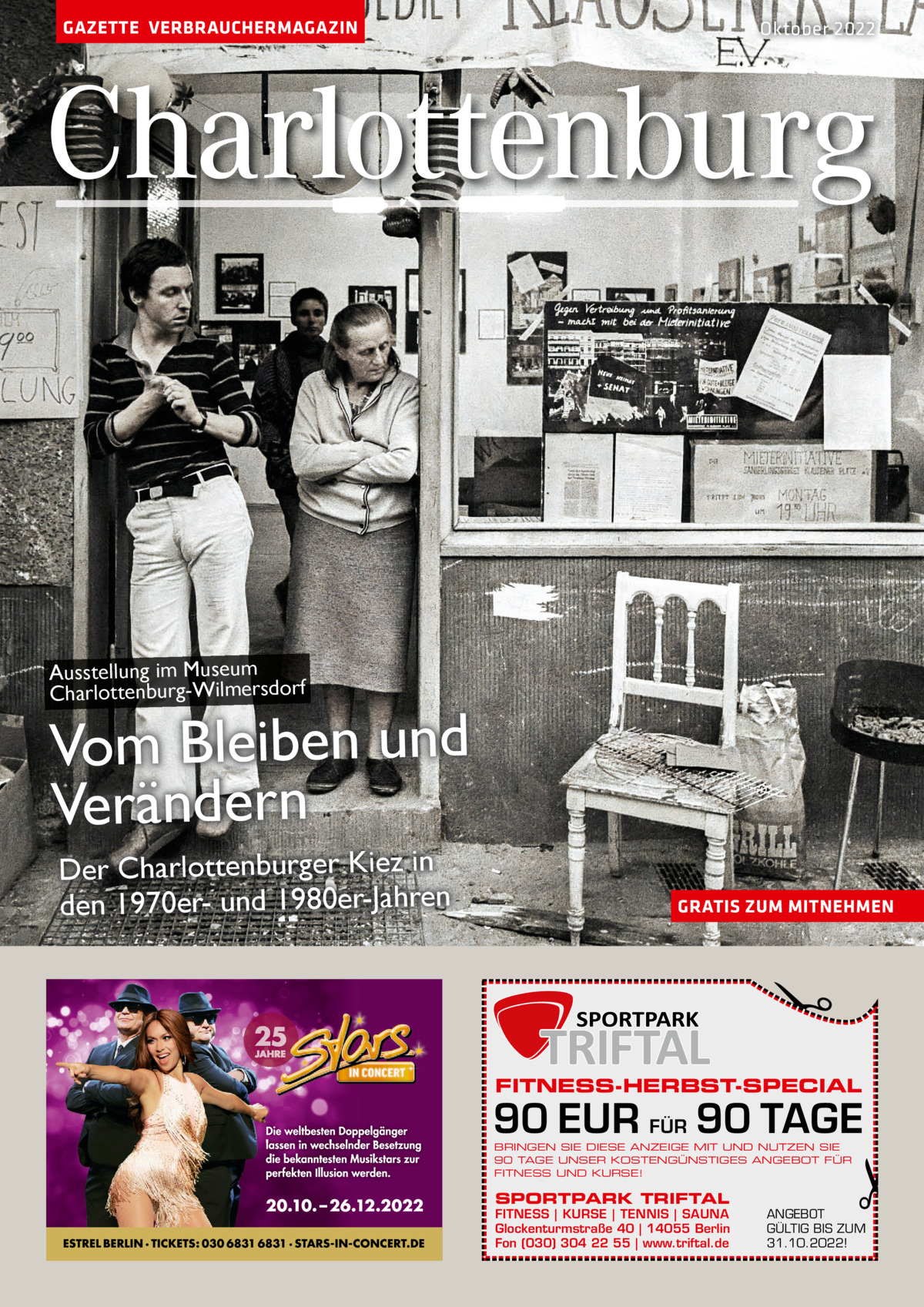 GAZETTE VERBRAUCHERMAGAZIN  Oktober 2022  Charlottenburg  Ausstellung im Museum Charlottenburg-Wilmersdorf  Vom Bleiben und Verändern GRATIS ZUM MITNEHMEN  �  Der Charlottenburger Kiez in den 1970er- und 1980er-Jahren  FITNESS-HERBST-SPECIAL  90 EUR FÜR 90 TAGE BRINGEN SIE DIESE ANZEIGE MIT UND NUTZEN SIE 90 TAGE UNSER KOSTENGÜNSTIGES ANGEBOT FÜR FITNESS UND KURSE!  SPORTPARK TRIFTAL  FITNESS | KURSE | TENNIS | SAUNA Glockenturmstraße 40 | 14055 Berlin Fon (030) 304 22 55 | www.triftal.de  �  ANGEBOT GÜLTIG BIS ZUM 31.10.2022!