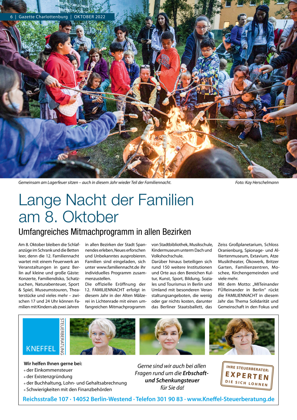 6  |  Gazette Charlottenburg  |  OKTOBER 2022  Gemeinsam am Lagerfeuer sitzen – auch in diesem Jahr wieder Teil der Familiennacht.  Foto: Kay Herschelmann  Lange Nacht der Familien am 8. Oktober Umfangreiches Mitmachprogramm in allen Bezirken Am 8. Oktober bleiben die Schlaf- in allen Bezirken der Stadt Spananzüge im Schrank und die Betten nendes erleben, Neues erforschen leer, denn die 12. Familiennacht und Unbekanntes ausprobieren. wartet mit einem Feuerwerk an Familien sind eingeladen, sich Veranstaltungen in ganz Ber- unter www.familiennacht.de ihr lin auf kleine und große Gäste: individuelles Programm zusamKonzerte, Familiendisko, Schatz- menzustellen. suchen, Naturabenteuer, Sport Die offizielle Eröffnung der & Spiel, Museumstouren, Thea- 12.  FAMILIENNACHT erfolgt in terstücke und vieles mehr – zwi- diesem Jahr in der Alten Mälzeschen 17 und 24 Uhr können Fa- rei in Lichtenrade mit einen ummilien mit Kindern ab zwei Jahren fangreichen Mitmachprogramm  Wir helfen Ihnen gerne bei: ° der Einkommensteuer ° der Existenzgründung ° der Buchhaltung, Lohn- und Gehaltsabrechnung ° Schwierigkeiten mit den Finanzbehörden  von Stadtbibliothek, Musikschule, Zeiss Großplanetarium, Schloss Kindermuseum unterm Dach und Oranienburg, Spionage- und AlVolkshochschule. liiertenmuseum, Extavium, Atze Darüber hinaus beteiligen sich Musiktheater, Ökowerk, Britzer rund 150 weitere Institutionen Garten, Familienzentren, Mound Orte aus den Bereichen Kul- schee, Kirchengemeinden und tur, Kunst, Sport, Bildung, Sozia- viele mehr. les und Tourismus in Berlin und Mit dem Motto: „MITeinander Umland mit besonderen Veran- FÜReinander in Berlin“ rückt staltungsangeboten, die wenig die FAMILIENNACHT in diesem oder gar nichts kosten, darunter Jahr das Thema Solidarität und das Berliner Staatsballett, das Gemeinschaft in den Fokus und  Gerne sind wir auch bei allen Fragen rund um die Erbschaftund Schenkungsteuer für Sie da!  IH RE ST EU ER BE RATE  R:  EXPERTEN  DIE SICH LOHNEN  Reichsstraße 107 · 14052 Berlin-Westend · Telefon 301 90 83 · www.Kneffel-Steuerberatung.de