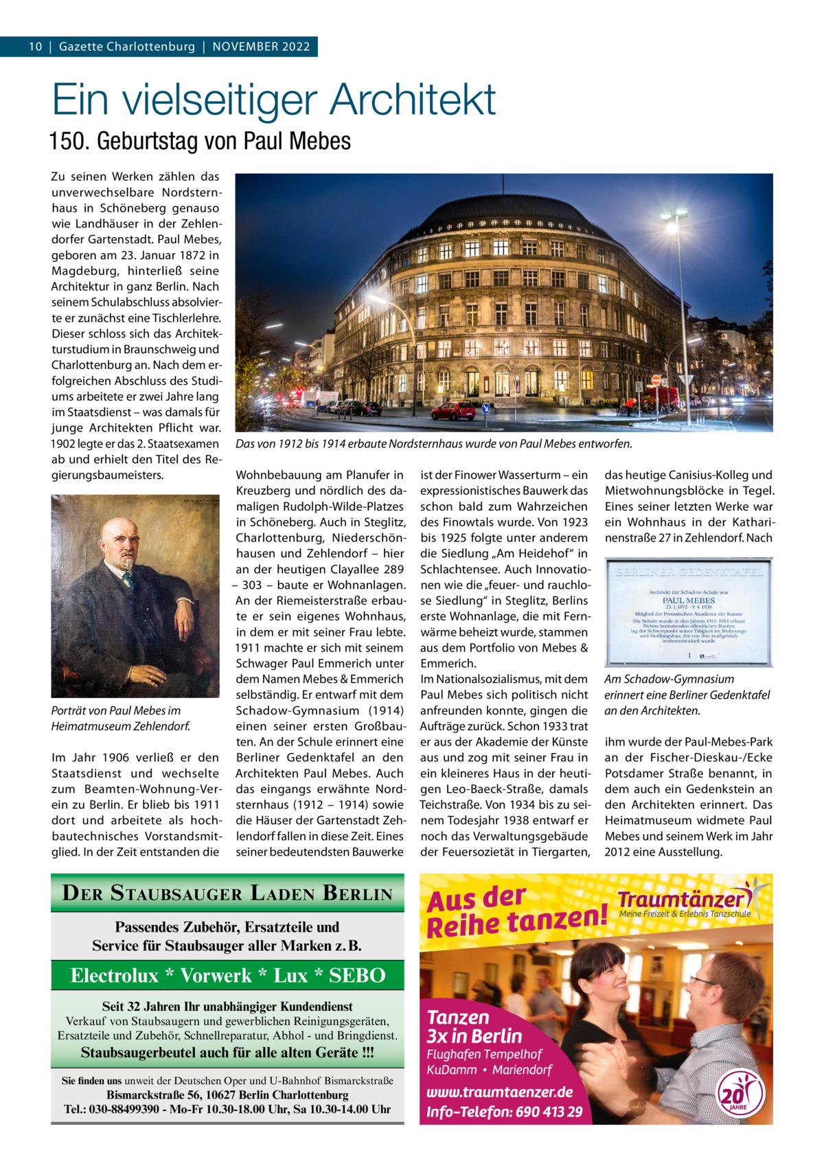 10  |  Gazette Charlottenburg  |  November 2022  Ein vielseitiger Architekt 150. Geburtstag von Paul Mebes Zu seinen Werken zählen das unverwechselbare Nordsternhaus in Schöneberg genauso wie Landhäuser in der Zehlendorfer Gartenstadt. Paul Mebes, geboren am 23. Januar 1872 in Magdeburg, hinterließ seine Architektur in ganz Berlin. Nach seinem Schulabschluss absolvierte er zunächst eine Tischlerlehre. Dieser schloss sich das Architekturstudium in Braunschweig und Charlottenburg an. Nach dem erfolgreichen Abschluss des Studiums arbeitete er zwei Jahre lang im Staatsdienst – was damals für junge Architekten Pflicht war. 1902 legte er das 2. Staatsexamen ab und erhielt den Titel des Regierungsbaumeisters.  Porträt von Paul Mebes im Heimatmuseum Zehlendorf. Im Jahr 1906 verließ er den Staatsdienst und wechselte zum Beamten-Wohnung-Verein zu Berlin. Er blieb bis 1911 dort und arbeitete als hochbautechnisches Vorstandsmitglied. In der Zeit entstanden die  Das von 1912 bis 1914 erbaute Nordsternhaus wurde von Paul Mebes entworfen. Wohnbebauung am Planufer in Kreuzberg und nördlich des damaligen Rudolph-Wilde-Platzes in Schöneberg. Auch in Steglitz, Charlottenburg, Niederschönhausen und Zehlendorf – hier an der heutigen Clayallee  289 – 303 – baute er Wohnanlagen. An der Riemeisterstraße erbaute er sein eigenes Wohnhaus, in dem er mit seiner Frau lebte. 1911 machte er sich mit seinem Schwager Paul Emmerich unter dem Namen Mebes & Emmerich selbständig. Er entwarf mit dem Schadow-Gymnasium (1914) einen seiner ersten Großbauten. An der Schule erinnert eine Berliner Gedenktafel an den Architekten Paul Mebes. Auch das eingangs erwähnte Nordsternhaus (1912 – 1914) sowie die Häuser der Gartenstadt Zehlendorf fallen in diese Zeit. Eines seiner bedeutendsten Bauwerke  D ER S TAUBSAUGER L ADEN B ERLIN Passendes Zubehör, Ersatzteile und Service für Staubsauger aller Marken z.B.  Electrolux * Vorwerk * Lux * SEBO Seit 32 Jahren Ihr unabhängiger Kundendienst Verkauf von Staubsaugern und gewerblichen Reinigungsgeräten, Ersatzteile und Zubehör, Schnellreparatur, Abhol - und Bringdienst.  Staubsaugerbeutel auch für alle alten Geräte !!! Sie finden uns unweit der Deutschen Oper und U-Bahnhof Bismarckstraße  Bismarckstraße 56, 10627 Berlin Charlottenburg Tel.: 030-88499390 - Mo-Fr 10.30-18.00 Uhr, Sa 10.30-14.00 Uhr  ist der Finower Wasserturm – ein expressionistisches Bauwerk das schon bald zum Wahrzeichen des Finowtals wurde. Von 1923 bis 1925 folgte unter anderem die Siedlung „Am Heidehof“ in Schlachtensee. Auch Innovationen wie die „feuer- und rauchlose Siedlung“ in Steglitz, Berlins erste Wohnanlage, die mit Fernwärme beheizt wurde, stammen aus dem Portfolio von Mebes & Emmerich. Im Nationalsozialismus, mit dem Paul Mebes sich politisch nicht anfreunden konnte, gingen die Aufträge zurück. Schon 1933 trat er aus der Akademie der Künste aus und zog mit seiner Frau in ein kleineres Haus in der heutigen Leo-Baeck-Straße, damals Teichstraße. Von 1934 bis zu seinem Todesjahr 1938 entwarf er noch das Verwaltungsgebäude der Feuersozietät in Tiergarten,  das heutige Canisius-Kolleg und Mietwohnungsblöcke in Tegel. Eines seiner letzten Werke war ein Wohnhaus in der Katharinenstraße 27 in Zehlendorf. Nach  Am Schadow-Gymnasium erinnert eine Berliner Gedenktafel an den Architekten. ihm wurde der Paul-Mebes-Park an der Fischer-Dieskau-/Ecke Potsdamer Straße benannt, in dem auch ein Gedenkstein an den Architekten erinnert. Das Heimatmuseum widmete Paul Mebes und seinem Werk im Jahr 2012 eine Ausstellung.