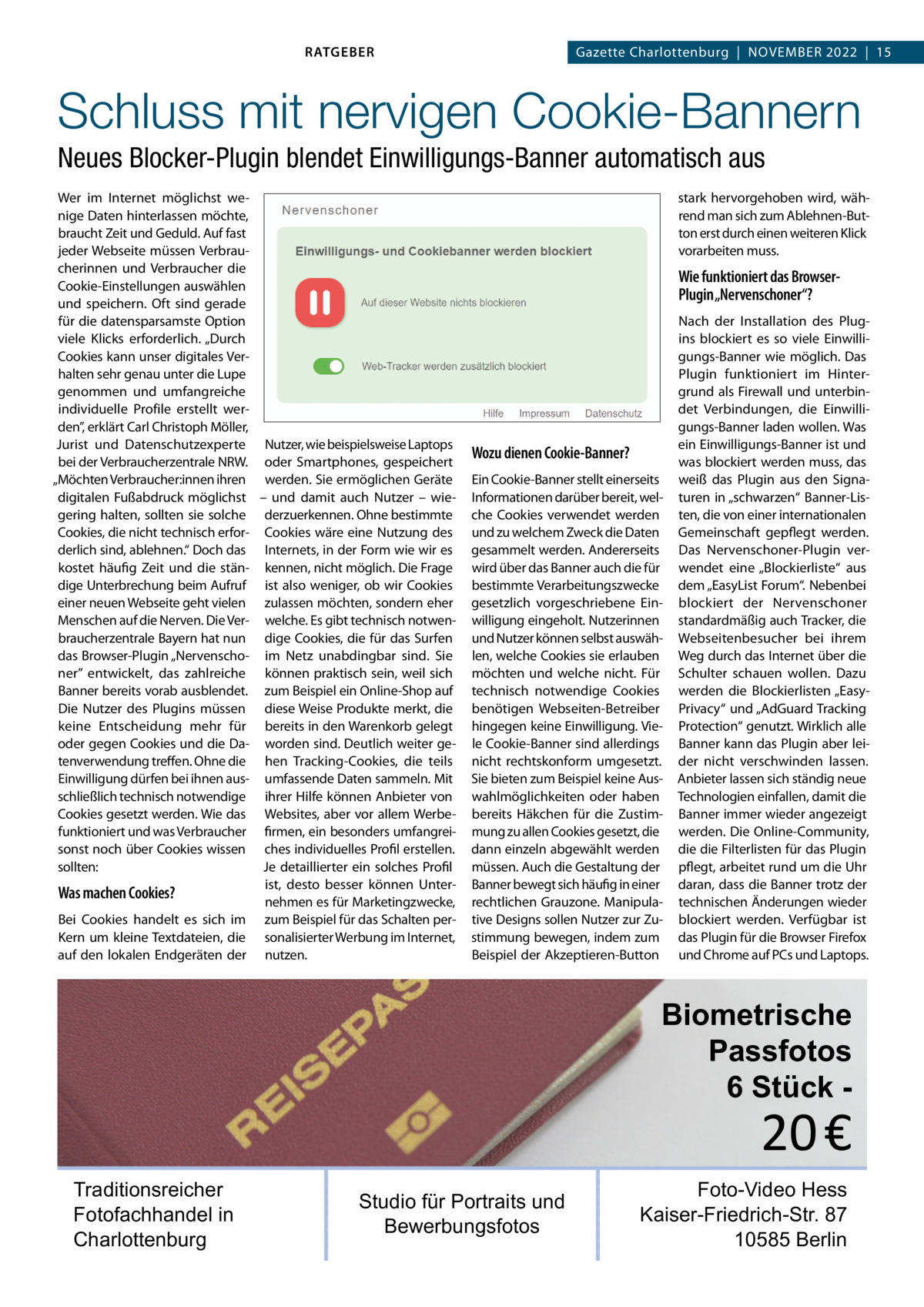 RATGEBER  Gazette Charlottenburg  |  November 2022  |  15  Schluss mit nervigen Cookie-Bannern Neues Blocker-Plugin blendet Einwilligungs-Banner automatisch aus Wer im Internet möglichst wenige Daten hinterlassen möchte, braucht Zeit und Geduld. Auf fast jeder Webseite müssen verbraucherinnen und verbraucher die Cookie-einstellungen auswählen und speichern. oft sind gerade für die datensparsamste option viele Klicks erforderlich. „Durch Cookies kann unser digitales verhalten sehr genau unter die Lupe genommen und umfangreiche individuelle Profile erstellt werden”, erklärt Carl Christoph möller, Jurist und Datenschutzexperte Nutzer, wie beispielsweise Laptops bei der verbraucherzentrale NrW. oder Smartphones, gespeichert „möchten verbraucher:innen ihren werden. Sie ermöglichen Geräte digitalen Fußabdruck möglichst – und damit auch Nutzer – wiegering halten, sollten sie solche derzuerkennen. ohne bestimmte Cookies, die nicht technisch erfor- Cookies wäre eine Nutzung des derlich sind, ablehnen.“ Doch das Internets, in der Form wie wir es kostet häufig Zeit und die stän- kennen, nicht möglich. Die Frage dige Unterbrechung beim Aufruf ist also weniger, ob wir Cookies einer neuen Webseite geht vielen zulassen möchten, sondern eher menschen auf die Nerven. Die ver- welche. es gibt technisch notwenbraucherzentrale bayern hat nun dige Cookies, die für das Surfen das browser-Plugin „Nervenscho- im Netz unabdingbar sind. Sie ner” entwickelt, das zahlreiche können praktisch sein, weil sich banner bereits vorab ausblendet. zum beispiel ein online-Shop auf Die Nutzer des Plugins müssen diese Weise Produkte merkt, die keine entscheidung mehr für bereits in den Warenkorb gelegt oder gegen Cookies und die Da- worden sind. Deutlich weiter getenverwendung treffen. ohne die hen Tracking-Cookies, die teils einwilligung dürfen bei ihnen aus- umfassende Daten sammeln. mit schließlich technisch notwendige ihrer Hilfe können Anbieter von Cookies gesetzt werden. Wie das Websites, aber vor allem Werbefunktioniert und was verbraucher firmen, ein besonders umfangreisonst noch über Cookies wissen ches individuelles Profil erstellen. sollten: Je detaillierter ein solches Profil ist, desto besser können UnterWas machen Cookies? nehmen es für marketingzwecke, bei Cookies handelt es sich im zum beispiel für das Schalten perKern um kleine Textdateien, die sonalisierter Werbung im Internet, auf den lokalen endgeräten der nutzen.  stark hervorgehoben wird, während man sich zum Ablehnen-button erst durch einen weiteren Klick vorarbeiten muss.  Wie funktioniert das BrowserPlugin „Nervenschoner“?  Wozu dienen Cookie-Banner? ein Cookie-banner stellt einerseits Informationen darüber bereit, welche Cookies verwendet werden und zu welchem Zweck die Daten gesammelt werden. Andererseits wird über das banner auch die für bestimmte verarbeitungszwecke gesetzlich vorgeschriebene einwilligung eingeholt. Nutzerinnen und Nutzer können selbst auswählen, welche Cookies sie erlauben möchten und welche nicht. Für technisch notwendige Cookies benötigen Webseiten-betreiber hingegen keine einwilligung. viele Cookie-banner sind allerdings nicht rechtskonform umgesetzt. Sie bieten zum beispiel keine Auswahlmöglichkeiten oder haben bereits Häkchen für die Zustimmung zu allen Cookies gesetzt, die dann einzeln abgewählt werden müssen. Auch die Gestaltung der banner bewegt sich häufig in einer rechtlichen Grauzone. manipulative Designs sollen Nutzer zur Zustimmung bewegen, indem zum beispiel der Akzeptieren-button  Nach der Installation des Plugins blockiert es so viele einwilligungs-banner wie möglich. Das Plugin funktioniert im Hintergrund als Firewall und unterbindet verbindungen, die einwilligungs-banner laden wollen. Was ein einwilligungs-banner ist und was blockiert werden muss, das weiß das Plugin aus den Signaturen in „schwarzen“ banner-Listen, die von einer internationalen Gemeinschaft gepflegt werden. Das Nervenschoner-Plugin verwendet eine „blockierliste“ aus dem „easyList Forum“. Nebenbei blockiert der Nervenschoner standardmäßig auch Tracker, die Webseitenbesucher bei ihrem Weg durch das Internet über die Schulter schauen wollen. Dazu werden die blockierlisten „easyPrivacy“ und „AdGuard Tracking Protection“ genutzt. Wirklich alle banner kann das Plugin aber leider nicht verschwinden lassen. Anbieter lassen sich ständig neue Technologien einfallen, damit die banner immer wieder angezeigt werden. Die online-Community, die die Filterlisten für das Plugin pflegt, arbeitet rund um die Uhr daran, dass die banner trotz der technischen Änderungen wieder blockiert werden. verfügbar ist das Plugin für die browser Firefox und Chrome auf PCs und Laptops.  Biometrische Passfotos 6 Stück  20 €  Traditionsreicher Fotofachhandel in Charlottenburg  Studio für Portraits und Bewerbungsfotos  Foto-Video Hess Kaiser-Friedrich-Str. 87 10585 Berlin