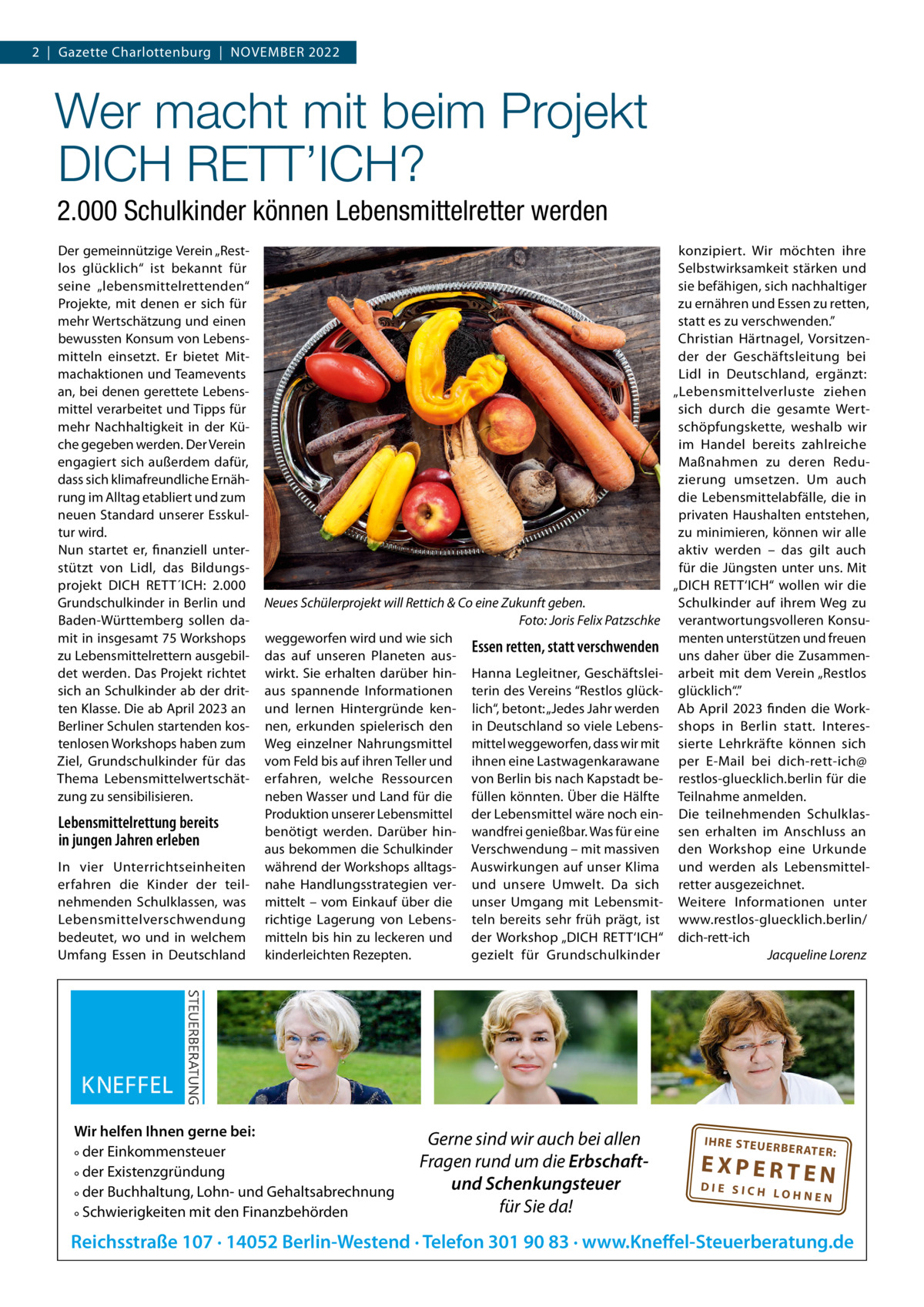 2  |  Gazette Charlottenburg  |  November 2022  Wer macht mit beim Projekt DICH RETT’ICH? 2.000 Schulkinder können Lebensmittelretter werden Der gemeinnützige verein „restlos glücklich“ ist bekannt für seine „lebensmittelrettenden“ Projekte, mit denen er sich für mehr Wertschätzung und einen bewussten Konsum von Lebensmitteln einsetzt. er bietet mitmachaktionen und Teamevents an, bei denen gerettete Lebensmittel verarbeitet und Tipps für mehr Nachhaltigkeit in der Küche gegeben werden. Der verein engagiert sich außerdem dafür, dass sich klimafreundliche ernährung im Alltag etabliert und zum neuen Standard unserer esskultur wird. Nun startet er, finanziell unterstützt von Lidl, das bildungsprojekt DICH reTT´ICH: 2.000 Grundschulkinder in berlin und baden-Württemberg sollen damit in insgesamt 75 Workshops zu Lebensmittelrettern ausgebildet werden. Das Projekt richtet sich an Schulkinder ab der dritten Klasse. Die ab April 2023 an berliner Schulen startenden kostenlosen Workshops haben zum Ziel, Grundschulkinder für das Thema Lebensmittelwertschätzung zu sensibilisieren.  Lebensmittelrettung bereits in jungen Jahren erleben In vier Unterrichtseinheiten erfahren die Kinder der teilnehmenden Schulklassen, was Lebensmittelverschwendung bedeutet, wo und in welchem Umfang essen in Deutschland  Neues Schülerprojekt will Rettich & Co eine Zukunft geben. Foto: Joris Felix Patzschke weggeworfen wird und wie sich Essen retten, statt verschwenden das auf unseren Planeten auswirkt. Sie erhalten darüber hin- Hanna Legleitner, Geschäftsleiaus spannende Informationen terin des vereins “restlos glückund lernen Hintergründe ken- lich“, betont: „Jedes Jahr werden nen, erkunden spielerisch den in Deutschland so viele LebensWeg einzelner Nahrungsmittel mittel weggeworfen, dass wir mit vom Feld bis auf ihren Teller und ihnen eine Lastwagenkarawane erfahren, welche ressourcen von berlin bis nach Kapstadt beneben Wasser und Land für die füllen könnten. Über die Hälfte Produktion unserer Lebensmittel der Lebensmittel wäre noch einbenötigt werden. Darüber hin- wandfrei genießbar. Was für eine aus bekommen die Schulkinder verschwendung – mit massiven während der Workshops alltags- Auswirkungen auf unser Klima nahe Handlungsstrategien ver- und unsere Umwelt. Da sich mittelt – vom einkauf über die unser Umgang mit Lebensmitrichtige Lagerung von Lebens- teln bereits sehr früh prägt, ist mitteln bis hin zu leckeren und der Workshop „DICH reTT‘ICH“ kinderleichten rezepten. gezielt für Grundschulkinder  Wir helfen Ihnen gerne bei: ° der Einkommensteuer ° der Existenzgründung ° der Buchhaltung, Lohn- und Gehaltsabrechnung ° Schwierigkeiten mit den Finanzbehörden  Gerne sind wir auch bei allen Fragen rund um die Erbschaftund Schenkungsteuer für Sie da!  konzipiert. Wir möchten ihre Selbstwirksamkeit stärken und sie befähigen, sich nachhaltiger zu ernähren und essen zu retten, statt es zu verschwenden.” Christian Härtnagel, vorsitzender der Geschäftsleitung bei Lidl in Deutschland, ergänzt: „Lebensmittelverluste ziehen sich durch die gesamte Wertschöpfungskette, weshalb wir im Handel bereits zahlreiche maßnahmen zu deren reduzierung umsetzen. Um auch die Lebensmittelabfälle, die in privaten Haushalten entstehen, zu minimieren, können wir alle aktiv werden – das gilt auch für die Jüngsten unter uns. mit „DICH reTT‘ICH“ wollen wir die Schulkinder auf ihrem Weg zu verantwortungsvolleren Konsumenten unterstützen und freuen uns daher über die Zusammenarbeit mit dem verein „restlos glücklich“.” Ab April 2023 finden die Workshops in berlin statt. Interessierte Lehrkräfte können sich per e-mail bei dich-rett-ich@ restlos-gluecklich.berlin für die Teilnahme anmelden. Die teilnehmenden Schulklassen erhalten im Anschluss an den Workshop eine Urkunde und werden als Lebensmittelretter ausgezeichnet. Weitere Informationen unter www.restlos-gluecklich.berlin/ dich-rett-ich Jacqueline Lorenz  IH RE ST EU ER BE RATE  R:  EXPERTEN  DIE SICH LOHNEN  Reichsstraße 107 · 14052 Berlin-Westend · Telefon 301 90 83 · www.Kneffel-Steuerberatung.de