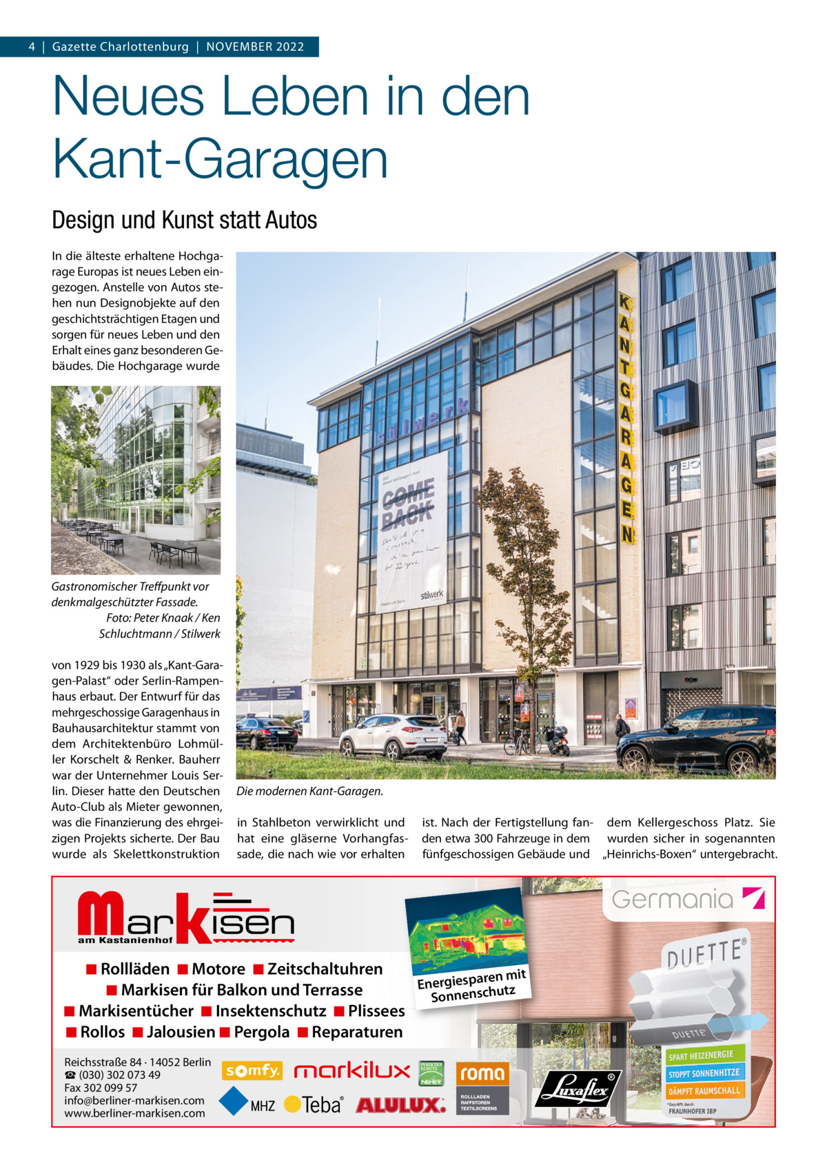 4  |  Gazette Charlottenburg  |  November 2022  Neues Leben in den Kant-Garagen Design und Kunst statt Autos In die älteste erhaltene Hochgarage europas ist neues Leben eingezogen. Anstelle von Autos stehen nun Designobjekte auf den geschichtsträchtigen etagen und sorgen für neues Leben und den erhalt eines ganz besonderen Gebäudes. Die Hochgarage wurde  Gastronomischer Treﬀpunkt vor denkmalgeschützter Fassade. Foto: Peter Knaak / Ken Schluchtmann / Stilwerk von 1929 bis 1930 als „Kant-Garagen-Palast“ oder Serlin-rampenhaus erbaut. Der entwurf für das mehrgeschossige Garagenhaus in bauhausarchitektur stammt von dem Architektenbüro Lohmüller Korschelt & renker. bauherr war der Unternehmer Louis Serlin. Dieser hatte den Deutschen Auto-Club als mieter gewonnen, was die Finanzierung des ehrgeizigen Projekts sicherte. Der bau wurde als Skelettkonstruktion  Die modernen Kant-Garagen. in Stahlbeton verwirklicht und hat eine gläserne vorhangfassade, die nach wie vor erhalten  Markisen  ist. Nach der Fertigstellung fan- dem Kellergeschoss Platz. Sie den etwa 300 Fahrzeuge in dem wurden sicher in sogenannten fünfgeschossigen Gebäude und „Heinrichs-boxen“ untergebracht.  ◾ Rollläden ◾ Motore ◾ Zeitschaltuhren ren mit Energiespa utz ◾ Markisen für Balkon und Terrasse h sc n e Sonn ◾ Markisentücher ◾ Insektenschutz ◾ Plissees ◾ Rollos ◾ Jalousien ◾ Pergola ◾ Reparaturen Reichsstraße 84 · 14052 Berlin ☎ (030) 302 073 49 Fax 302 099 57 info@berliner-markisen.com www.berliner-markisen.com