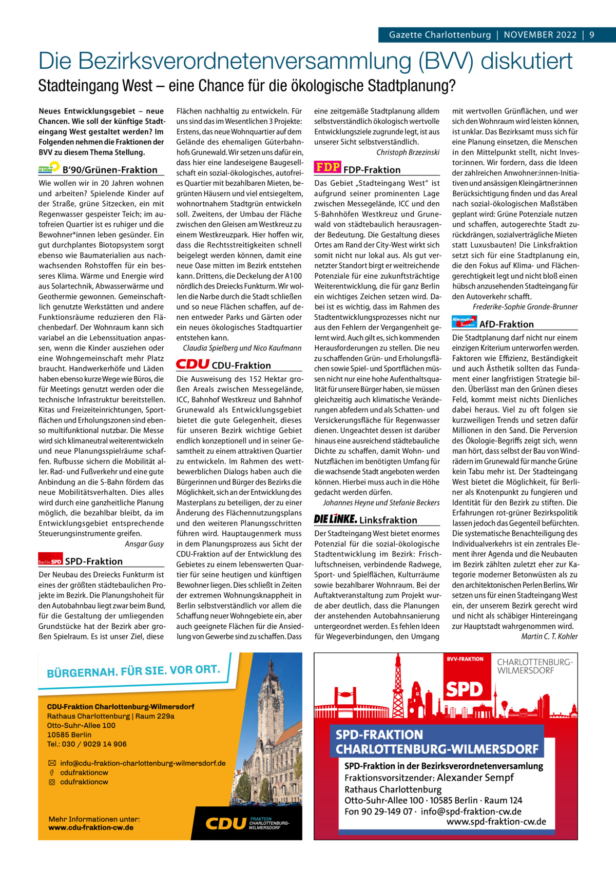 Gazette Charlottenburg & Wilmersdorf 11  www.gazette-berlin.de  Gazette Charlottenburg  |  November 2022  |  9  Die Bezirksverordnetenversammlung (BVV) diskutiert Stadteingang West – eine Chance für die ökologische Stadtplanung? Neues Entwicklungsgebiet – neue Chancen. Wie soll der künftige Stadteingang West gestaltet werden? Im Folgenden nehmen die Fraktionen der BVV zu diesem Thema Stellung.  B‘90/Grünen-Fraktion Wie wollen wir in 20 Jahren wohnen und arbeiten? Spielende Kinder auf der Straße, grüne Sitzecken, ein mit Regenwasser gespeister Teich; im autofreien Quartier ist es ruhiger und die Bewohner*innen leben gesünder. Ein gut durchplantes Biotopsystem sorgt ebenso wie Baumaterialien aus nachwachsenden Rohstoffen für ein besseres Klima. Wärme und Energie wird aus Solartechnik, Abwasserwärme und Geothermie gewonnen. Gemeinschaftlich genutzte Werkstätten und andere Funktionsräume reduzieren den Flächenbedarf. Der Wohnraum kann sich variabel an die Lebenssituation anpassen, wenn die Kinder ausziehen oder eine Wohngemeinschaft mehr Platz braucht. Handwerkerhöfe und Läden haben ebenso kurze Wege wie Büros, die für Meetings genutzt werden oder die technische Infrastruktur bereitstellen. Kitas und Freizeiteinrichtungen, Sportflächen und Erholungszonen sind ebenso multifunktional nutzbar. Die Messe wird sich klimaneutral weiterentwickeln und neue Planungsspielräume schaffen. Rufbusse sichern die Mobilität aller. Rad- und Fußverkehr und eine gute Anbindung an die S-Bahn fördern das neue Mobilitätsverhalten. Dies alles wird durch eine ganzheitliche Planung möglich, die bezahlbar bleibt, da im Entwicklungsgebiet entsprechende Steuerungsinstrumente greifen. Ansgar Gusy Berlin  SPD-Fraktion  Der Neubau des Dreiecks Funkturm ist eines der größten städtebaulichen Projekte im Bezirk. Die Planungshoheit für den Autobahnbau liegt zwar beim Bund, für die Gestaltung der umliegenden Grundstücke hat der Bezirk aber großen Spielraum. Es ist unser Ziel, diese  Flächen nachhaltig zu entwickeln. Für uns sind das im Wesentlichen 3 Projekte: Erstens, das neue Wohnquartier auf dem Gelände des ehemaligen Güterbahnhofs Grunewald. Wir setzen uns dafür ein, dass hier eine landeseigene Baugesellschaft ein sozial-ökologisches, autofreies Quartier mit bezahlbaren Mieten, begrünten Häusern und viel entsiegeltem, wohnortnahem Stadtgrün entwickeln soll. Zweitens, der Umbau der Fläche zwischen den Gleisen am Westkreuz zu einem Westkreuzpark. Hier hoffen wir, dass die Rechtsstreitigkeiten schnell beigelegt werden können, damit eine neue Oase mitten im Bezirk entstehen kann. Drittens, die Deckelung der A100 nördlich des Dreiecks Funkturm. Wir wollen die Narbe durch die Stadt schließen und so neue Flächen schaffen, auf denen entweder Parks und Gärten oder ein neues ökologisches Stadtquartier entstehen kann. Claudia Spielberg und Nico Kaufmann  CDU-Fraktion Die Ausweisung des 152  Hektar großen Areals zwischen Messegelände, ICC, Bahnhof Westkreuz und Bahnhof Grunewald als Entwicklungsgebiet bietet die gute Gelegenheit, dieses für unseren Bezirk wichtige Gebiet endlich konzeptionell und in seiner Gesamtheit zu einem attraktiven Quartier zu entwickeln. Im Rahmen des wettbewerblichen Dialogs haben auch die Bürgerinnen und Bürger des Bezirks die Möglichkeit, sich an der Entwicklung des Masterplans zu beteiligen, der zu einer Änderung des Flächennutzungsplans und den weiteren Planungsschritten führen wird. Hauptaugenmerk muss in dem Planungsprozess aus Sicht der CDU-Fraktion auf der Entwicklung des Gebietes zu einem lebenswerten Quartier für seine heutigen und künftigen Bewohner liegen. Dies schließt in Zeiten der extremen Wohnungsknappheit in Berlin selbstverständlich vor allem die Schaffung neuer Wohngebiete ein, aber auch geeignete Flächen für die Ansiedlung von Gewerbe sind zu schaffen. Dass  1.200 ohne Bild 1.100 mit Bild vorwort Grüne SPD CDU FDP Linke AfD  -1271 1138 1122 1175 1130 1114  eine zeitgemäße Stadtplanung alldem selbstverständlich ökologisch wertvolle Entwicklungsziele zugrunde legt, ist aus unserer Sicht selbstverständlich. Christoph Brzezinski  FDP-Fraktion Das Gebiet „Stadteingang West“ ist aufgrund seiner prominenten Lage zwischen Messegelände, ICC und den S-Bahnhöfen Westkreuz und Grunewald von städtebaulich herausragender Bedeutung. Die Gestaltung dieses Ortes am Rand der City-West wirkt sich somit nicht nur lokal aus. Als gut vernetzter Standort birgt er weitreichende Potenziale für eine zukunftsträchtige Weiterentwicklung, die für ganz Berlin ein wichtiges Zeichen setzen wird. Dabei ist es wichtig, dass im Rahmen des Stadtentwicklungsprozesses nicht nur aus den Fehlern der Vergangenheit gelernt wird. Auch gilt es, sich kommenden Herausforderungen zu stellen. Die neu zu schaffenden Grün- und Erholungsflächen sowie Spiel- und Sportflächen müssen nicht nur eine hohe Aufenthaltsqualität für unsere Bürger haben, sie müssen gleichzeitig auch klimatische Veränderungen abfedern und als Schatten- und Versickerungsfläche für Regenwasser dienen. Ungeachtet dessen ist darüber hinaus eine ausreichend städtebauliche Dichte zu schaffen, damit Wohn- und Nutzflächen im benötigten Umfang für die wachsende Stadt angeboten werden können. Hierbei muss auch in die Höhe gedacht werden dürfen. Johannes Heyne und Stefanie Beckers  Linksfraktion Der Stadteingang West bietet enormes Potenzial für die sozial-ökologische Stadtentwicklung im Bezirk: Frischluftschneisen, verbindende Radwege, Sport- und Spielflächen, Kulturräume sowie bezahlbarer Wohnraum. Bei der Auftaktveranstaltung zum Projekt wurde aber deutlich, dass die Planungen der anstehenden Autobahnsanierung untergeordnet werden. Es fehlen Ideen für Wegeverbindungen, den Umgang  mit wertvollen Grünflächen, und wer sich den Wohnraum wird leisten können, ist unklar. Das Bezirksamt muss sich für eine Planung einsetzen, die Menschen in den Mittelpunkt stellt, nicht Investor:innen. Wir fordern, dass die Ideen der zahlreichen Anwohner:innen-Initiativen und ansässigen Kleingärtner:innen Berücksichtigung finden und das Areal nach sozial-ökologischen Maßstäben geplant wird: Grüne Potenziale nutzen und schaffen, autogerechte Stadt zurückdrängen, sozialverträgliche Mieten statt Luxusbauten! Die Linksfraktion setzt sich für eine Stadtplanung ein, die den Fokus auf Klima- und Flächengerechtigkeit legt und nicht bloß einen hübsch anzusehenden Stadteingang für den Autoverkehr schafft. Frederike-Sophie Gronde-Brunner Alternative für  Deutschland  AfD-Fraktion  Die Stadtplanung darf nicht nur einem einzigen Kriterium unterworfen werden. Faktoren wie Effizienz, Beständigkeit und auch Ästhetik sollten das Fundament einer langfristigen Strategie bilden. Überlässt man den Grünen dieses Feld, kommt meist nichts Dienliches dabei heraus. Viel zu oft folgen sie kurzweiligen Trends und setzen dafür Millionen in den Sand. Die Perversion des Ökologie-Begriffs zeigt sich, wenn man hört, dass selbst der Bau von Windrädern im Grunewald für manche Grüne kein Tabu mehr ist. Der Stadteingang West bietet die Möglichkeit, für Berliner als Knotenpunkt zu fungieren und Identität für den Bezirk zu stiften. Die Erfahrungen rot-grüner Bezirkspolitik lassen jedoch das Gegenteil befürchten. Die systematische Benachteiligung des Individualverkehrs ist ein zentrales Element ihrer Agenda und die Neubauten im Bezirk zählten zuletzt eher zur Kategorie moderner Betonwüsten als zu den architektonischen Perlen Berlins. Wir setzen uns für einen Stadteingang West ein, der unserem Bezirk gerecht wird und nicht als schäbiger Hintereingang zur Hauptstadt wahrgenommen wird. Martin C. T. Kohler