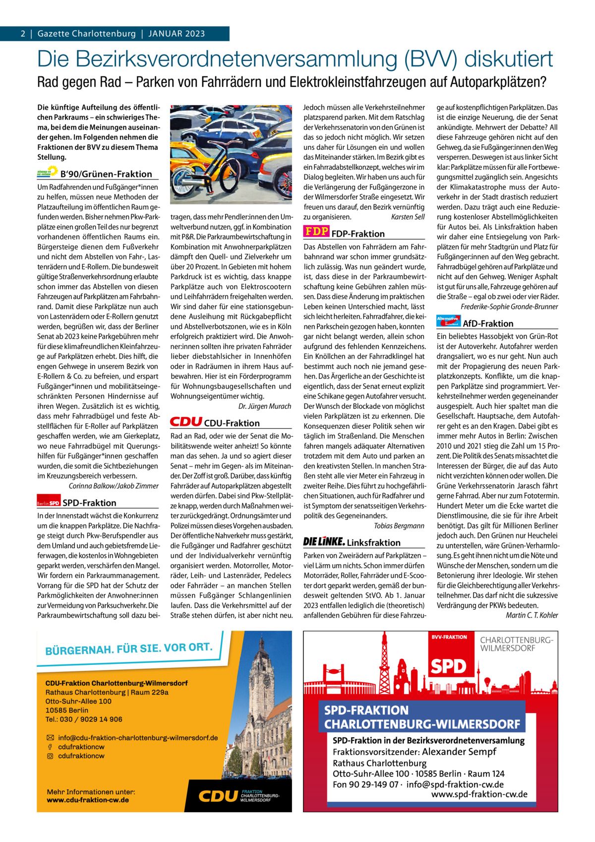 2  |  Gazette Gazette Charlottenburg Charlottenburg  |  Januar & Wilmersdorf 2023 1  www.gazette-berlin.de  Die Bezirksverordnetenversammlung (BVV) diskutiert Rad gegen Rad – Parken von Fahrrädern und Elektrokleinstfahrzeugen auf Autoparkplätzen? Die künftige Aufteilung des öffentlichen Parkraums – ein schwieriges Thema, bei dem die Meinungen auseinander gehen. Im Folgenden nehmen die Fraktionen der BVV zu diesem Thema Stellung.  B‘90/Grünen-Fraktion Um Radfahrenden und Fußgänger*innen zu helfen, müssen neue Methoden der Platzaufteilung im öffentlichen Raum gefunden werden. Bisher nehmen Pkw-Parkplätze einen großen Teil des nur begrenzt vorhandenen öffentlichen Raums ein. Bürgersteige dienen dem Fußverkehr und nicht dem Abstellen von Fahr-, Lastenrädern und E-Rollern. Die bundesweit gültige Straßenverkehrsordnung erlaubte schon immer das Abstellen von diesen Fahrzeugen auf Parkplätzen am Fahrbahnrand. Damit diese Parkplätze nun auch von Lastenrädern oder E-Rollern genutzt werden, begrüßen wir, dass der Berliner Senat ab 2023 keine Parkgebühren mehr für diese klimafreundlichen Kleinfahrzeuge auf Parkplätzen erhebt. Dies hilft, die engen Gehwege in unserem Bezirk von E-Rollern & Co. zu befreien, und erspart Fußgänger*innen und mobilitätseingeschränkten Personen Hindernisse auf ihren Wegen. Zusätzlich ist es wichtig, dass mehr Fahrradbügel und feste Abstellflächen für E-Roller auf Parkplätzen geschaffen werden, wie am Gierkeplatz, wo neue Fahrradbügel mit Querungshilfen für Fußgänger*innen geschaffen wurden, die somit die Sichtbeziehungen im Kreuzungsbereich verbessern. Corinna Balkow/Jakob Zimmer Berlin  SPD-Fraktion  In der Innenstadt wächst die Konkurrenz um die knappen Parkplätze. Die Nachfrage steigt durch Pkw-Berufspendler aus dem Umland und auch gebietsfremde Lieferwagen, die kostenlos in Wohngebieten geparkt werden, verschärfen den Mangel. Wir fordern ein Parkraummanagement. Vorrang für die SPD hat der Schutz der Parkmöglichkeiten der Anwohner:innen zur Vermeidung von Parksuchverkehr. Die Parkraumbewirtschaftung soll dazu bei 1.200 ohne Bild 1.100 mit Bild Vorwort Grüne SPD CDU FDP Linke AfD  -1165 1148 1210 1090 1094 1104  tragen, dass mehr Pendler:innen den Umweltverbund nutzen, ggf. in Kombination mit P&R. Die Parkraumbewirtschaftung in Kombination mit Anwohnerparkplätzen dämpft den Quell- und Zielverkehr um über 20 Prozent. In Gebieten mit hohem Parkdruck ist es wichtig, dass knappe Parkplätze auch von Elektroscootern und Leihfahrrädern freigehalten werden. Wir sind daher für eine stationsgebundene Ausleihung mit Rückgabepflicht und Abstellverbotszonen, wie es in Köln erfolgreich praktiziert wird. Die Anwohner:innen sollten ihre privaten Fahrräder lieber diebstahlsicher in Innenhöfen oder in Radräumen in ihrem Haus aufbewahren. Hier ist ein Förderprogramm für Wohnungsbaugesellschaften und Wohnungseigentümer wichtig. Dr. Jürgen Murach  CDU-Fraktion Rad an Rad, oder wie der Senat die Mobilitätswende weiter anheizt! So könnte man das sehen. Ja und so agiert dieser Senat – mehr im Gegen- als im Miteinander. Der Zoff ist groß. Darüber, dass künftig Fahrräder auf Autoparkplätzen abgestellt werden dürfen. Dabei sind Pkw-Stellplätze knapp, werden durch Maßnahmen weiter zurückgedrängt. Ordnungsämter und Polizei müssen dieses Vorgehen ausbaden. Der öffentliche Nahverkehr muss gestärkt, die Fußgänger und Radfahrer geschützt und der Individualverkehr vernünftig organisiert werden. Motorroller, Motorräder, Leih- und Lastenräder, Pedelecs oder Fahrräder – an manchen Stellen müssen Fußgänger Schlangenlinien laufen. Dass die Verkehrsmittel auf der Straße stehen dürfen, ist aber nicht neu.  Jedoch müssen alle Verkehrsteilnehmer platzsparend parken. Mit dem Ratschlag der Verkehrssenatorin von den Grünen ist das so jedoch nicht möglich. Wir setzen uns daher für Lösungen ein und wollen das Miteinander stärken. Im Bezirk gibt es ein Fahrradabstellkonzept, welches wir im Dialog begleiten. Wir haben uns auch für die Verlängerung der Fußgängerzone in der Wilmersdorfer Straße eingesetzt. Wir freuen uns darauf, den Bezirk vernünftig zu organisieren. Karsten Sell  FDP-Fraktion Das Abstellen von Fahrrädern am Fahrbahnrand war schon immer grundsätzlich zulässig. Was nun geändert wurde, ist, dass diese in der Parkraumbewirtschaftung keine Gebühren zahlen müssen. Dass diese Änderung im praktischen Leben keinen Unterschied macht, lässt sich leicht herleiten. Fahrradfahrer, die keinen Parkschein gezogen haben, konnten gar nicht belangt werden, allein schon aufgrund des fehlenden Kennzeichens. Ein Knöllchen an der Fahrradklingel hat bestimmt auch noch nie jemand gesehen. Das Ärgerliche an der Geschichte ist eigentlich, dass der Senat erneut explizit eine Schikane gegen Autofahrer versucht. Der Wunsch der Blockade von möglichst vielen Parkplätzen ist zu erkennen. Die Konsequenzen dieser Politik sehen wir täglich im Straßenland. Die Menschen fahren mangels adäquater Alternativen trotzdem mit dem Auto und parken an den kreativsten Stellen. In manchen Straßen steht alle vier Meter ein Fahrzeug in zweiter Reihe. Dies führt zu hochgefährlichen Situationen, auch für Radfahrer und ist Symptom der senatsseitigen Verkehrspolitik des Gegeneinanders. Tobias Bergmann  Linksfraktion Parken von Zweirädern auf Parkplätzen – viel Lärm um nichts. Schon immer dürfen Motorräder, Roller, Fahrräder und E-Scooter dort geparkt werden, gemäß der bundesweit geltenden StVO. Ab 1.  Januar 2023 entfallen lediglich die (theoretisch) anfallenden Gebühren für diese Fahrzeu ge auf kostenpflichtigen Parkplätzen. Das ist die einzige Neuerung, die der Senat ankündigte. Mehrwert der Debatte? All diese Fahrzeuge gehören nicht auf den Gehweg, da sie Fußgänger:innen den Weg versperren. Deswegen ist aus linker Sicht klar: Parkplätze müssen für alle Fortbewegungsmittel zugänglich sein. Angesichts der Klimakatastrophe muss der Autoverkehr in der Stadt drastisch reduziert werden. Dazu trägt auch eine Reduzierung kostenloser Abstellmöglichkeiten für Autos bei. Als Linksfraktion haben wir daher eine Entsiegelung von Parkplätzen für mehr Stadtgrün und Platz für Fußgänger:innen auf den Weg gebracht. Fahrradbügel gehören auf Parkplätze und nicht auf den Gehweg. Weniger Asphalt ist gut für uns alle, Fahrzeuge gehören auf die Straße – egal ob zwei oder vier Räder. Frederike-Sophie Gronde-Brunner Alternative für  Deutschland  AfD-Fraktion  Ein beliebtes Hassobjekt von Grün-Rot ist der Autoverkehr. Autofahrer werden drangsaliert, wo es nur geht. Nun auch mit der Propagierung des neuen Parkplatzkonzepts. Konflikte, um die knappen Parkplätze sind programmiert. Verkehrsteilnehmer werden gegeneinander ausgespielt. Auch hier spaltet man die Gesellschaft. Hauptsache, dem Autofahrer geht es an den Kragen. Dabei gibt es immer mehr Autos in Berlin: Zwischen 2010 und 2021 stieg die Zahl um 15 Prozent. Die Politik des Senats missachtet die Interessen der Bürger, die auf das Auto nicht verzichten können oder wollen. Die Grüne Verkehrssenatorin Jarasch fährt gerne Fahrrad. Aber nur zum Fototermin. Hundert Meter um die Ecke wartet die Dienstlimousine, die sie für ihre Arbeit benötigt. Das gilt für Millionen Berliner jedoch auch. Den Grünen nur Heuchelei zu unterstellen, wäre Grünen-Verharmlosung. Es geht ihnen nicht um die Nöte und Wünsche der Menschen, sondern um die Betonierung ihrer Ideologie. Wir stehen für die Gleichberechtigung aller Verkehrsteilnehmer. Das darf nicht die sukzessive Verdrängung der PKWs bedeuten. Martin C. T. Kohler