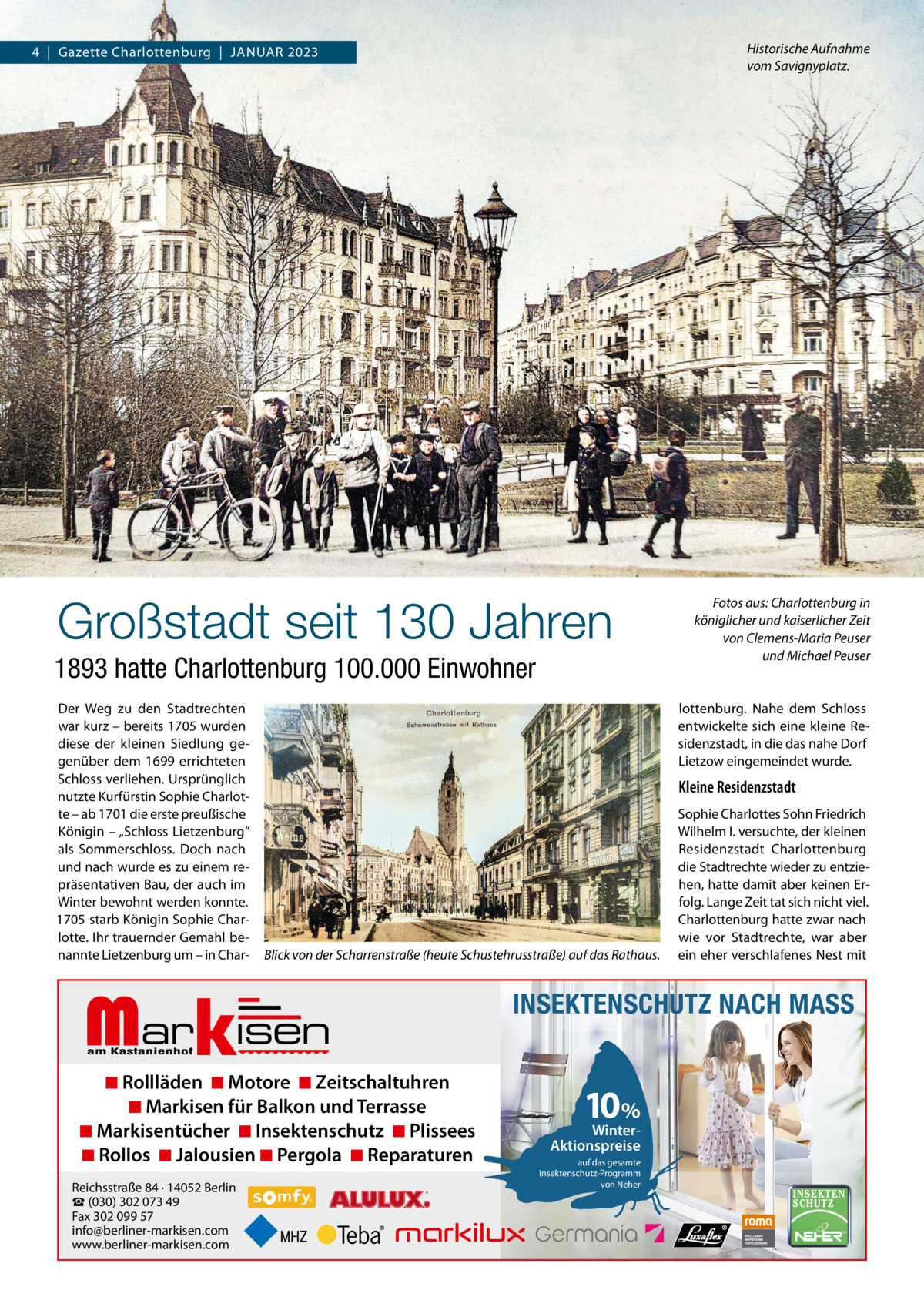 Historische Aufnahme vom Savignyplatz.  4  |  Gazette Charlottenburg  |  Januar 2023  Großstadt seit 130 Jahren 1893 hatte Charlottenburg 100.000 Einwohner Der Weg zu den Stadtrechten war kurz – bereits 1705 wurden diese der kleinen Siedlung gegenüber dem 1699 errichteten Schloss verliehen. ursprünglich nutzte Kurfürstin Sophie Charlotte – ab 1701 die erste preußische Königin – „Schloss Lietzenburg“ als Sommerschloss. Doch nach und nach wurde es zu einem repräsentativen Bau, der auch im Winter bewohnt werden konnte. 1705 starb Königin Sophie Charlotte. Ihr trauernder Gemahl benannte Lietzenburg um – in Char lottenburg. nahe dem Schloss entwickelte sich eine kleine residenzstadt, in die das nahe Dorf Lietzow eingemeindet wurde.  Kleine Residenzstadt  Blick von der Scharrenstraße (heute Schustehrusstraße) auf das Rathaus.  Markisen  ◾ Rollläden ◾ Motore ◾ Zeitschaltuhren ◾ Markisen für Balkon und Terrasse ◾ Markisentücher ◾ Insektenschutz ◾ Plissees ◾ Rollos ◾ Jalousien ◾ Pergola ◾ Reparaturen Reichsstraße 84 · 14052 Berlin ☎ (030) 302 073 49 Fax 302 099 57 info@berliner-markisen.com www.berliner-markisen.com  Fotos aus: Charlottenburg in königlicher und kaiserlicher Zeit von Clemens-Maria Peuser und Michael Peuser  Sophie Charlottes Sohn Friedrich Wilhelm I. versuchte, der kleinen residenzstadt Charlottenburg die Stadtrechte wieder zu entziehen, hatte damit aber keinen Erfolg. Lange Zeit tat sich nicht viel. Charlottenburg hatte zwar nach wie vor Stadtrechte, war aber ein eher verschlafenes nest mit  INSEKTENSCHUTZ NACH MASS  10%  WinterAktionspreise auf das gesamte Insektenschutz-Programm von Neher