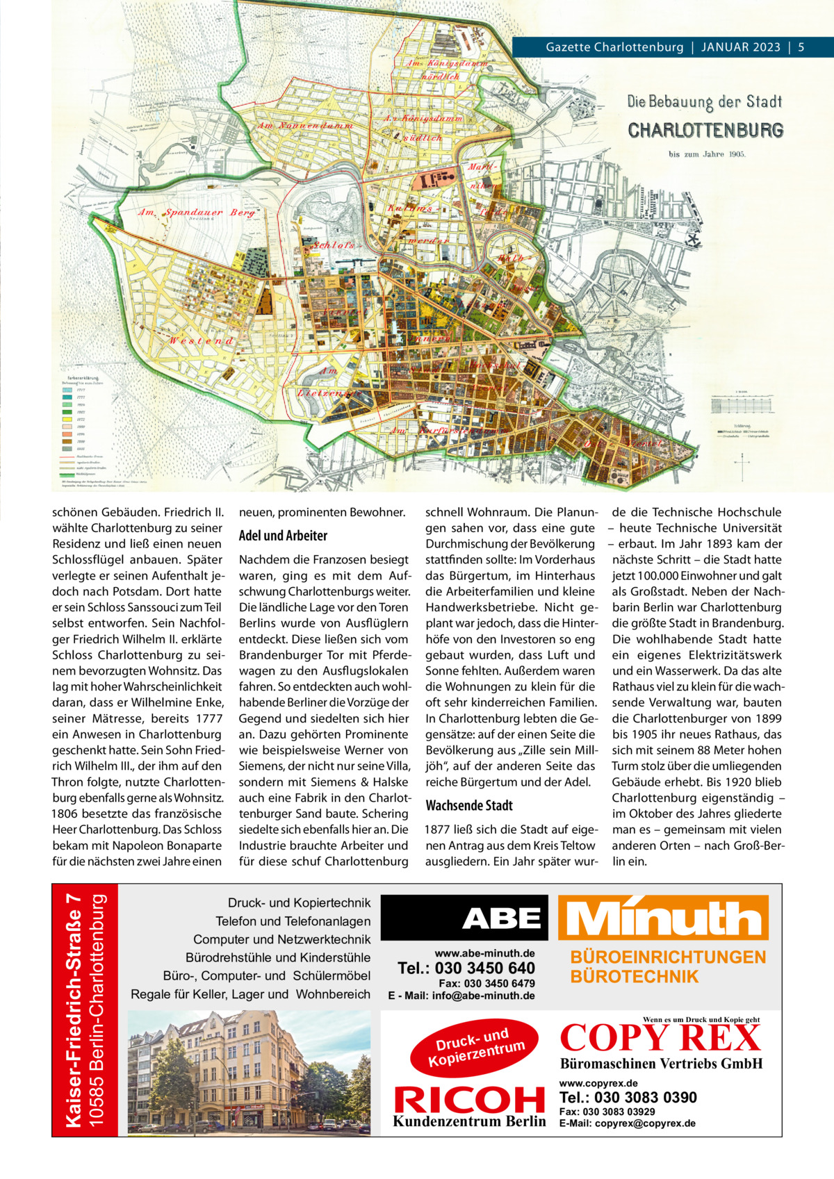 Gazette Charlottenburg  |  Januar 2023  |  5  10585 Berlin-Charlottenburg  Kaiser-Friedrich-Straße 7  schönen Gebäuden. Friedrich II. wählte Charlottenburg zu seiner Residenz und ließ einen neuen Schlossflügel anbauen. Später verlegte er seinen Aufenthalt jedoch nach Potsdam. Dort hatte er sein Schloss Sanssouci zum Teil selbst entworfen. Sein Nachfolger Friedrich Wilhelm II. erklärte Schloss Charlottenburg zu seinem bevorzugten Wohnsitz. Das lag mit hoher Wahrscheinlichkeit daran, dass er Wilhelmine Enke, seiner Mätresse, bereits 1777 ein Anwesen in Charlottenburg geschenkt hatte. Sein Sohn Friedrich Wilhelm III., der ihm auf den Thron folgte, nutzte Charlottenburg ebenfalls gerne als Wohnsitz. 1806 besetzte das französische Heer Charlottenburg. Das Schloss bekam mit Napoleon Bonaparte für die nächsten zwei Jahre einen  neuen, prominenten Bewohner.  Adel und Arbeiter Nachdem die Franzosen besiegt waren, ging es mit dem Aufschwung Charlottenburgs weiter. Die ländliche Lage vor den Toren Berlins wurde von Ausflüglern entdeckt. Diese ließen sich vom Brandenburger Tor mit Pferdewagen zu den Ausflugslokalen fahren. So entdeckten auch wohlhabende Berliner die Vorzüge der Gegend und siedelten sich hier an. Dazu gehörten Prominente wie beispielsweise Werner von Siemens, der nicht nur seine Villa, sondern mit Siemens & Halske auch eine Fabrik in den Charlottenburger Sand baute. Schering siedelte sich ebenfalls hier an. Die Industrie brauchte Arbeiter und für diese schuf Charlottenburg  Druck- und Kopiertechnik Telefon und Telefonanlagen Computer und Netzwerktechnik Bürodrehstühle und Kinderstühle Büro-, Computer- und Schülermöbel Regale für Keller, Lager und Wohnbereich  schnell Wohnraum. Die Planun- de die Technische Hochschule gen sahen vor, dass eine gute – heute Technische Universität Durchmischung der Bevölkerung – erbaut. Im Jahr 1893 kam der stattfinden sollte: Im Vorderhaus nächste Schritt – die Stadt hatte das Bürgertum, im Hinterhaus jetzt 100.000 Einwohner und galt die Arbeiterfamilien und kleine als Großstadt. Neben der NachHandwerksbetriebe. Nicht ge- barin Berlin war Charlottenburg plant war jedoch, dass die Hinter- die größte Stadt in Brandenburg. höfe von den Investoren so eng Die wohlhabende Stadt hatte gebaut wurden, dass Luft und ein eigenes Elektrizitätswerk Sonne fehlten. Außerdem waren und ein Wasserwerk. Da das alte die Wohnungen zu klein für die Rathaus viel zu klein für die wachoft sehr kinderreichen Familien. sende Verwaltung war, bauten In Charlottenburg lebten die Ge- die Charlottenburger von 1899 gensätze: auf der einen Seite die bis 1905 ihr neues Rathaus, das Bevölkerung aus „Zille sein Mill- sich mit seinem 88 Meter hohen jöh“, auf der anderen Seite das Turm stolz über die umliegenden reiche Bürgertum und der Adel. Gebäude erhebt. Bis 1920 blieb Charlottenburg eigenständig – Wachsende Stadt im Oktober des Jahres gliederte 1877 ließ sich die Stadt auf eige- man es – gemeinsam mit vielen nen Antrag aus dem Kreis Teltow anderen Orten – nach Groß-Berausgliedern. Ein Jahr später wur- lin ein.  www.abe-minuth.de  Tel.: 030 3450 640  Fax: 030 3450 6479 E - Mail: info@abe-minuth.de  COPY REX Wenn es um Druck und Kopie geht  - und Druck entrum rz Kopie  Büromaschinen Vertriebs GmbH  www.copyrex.de  Tel.: 030 3083 0390  Kundenzentrum Berlin  Fax: 030 3083 03929 E-Mail: copyrex@copyrex.de