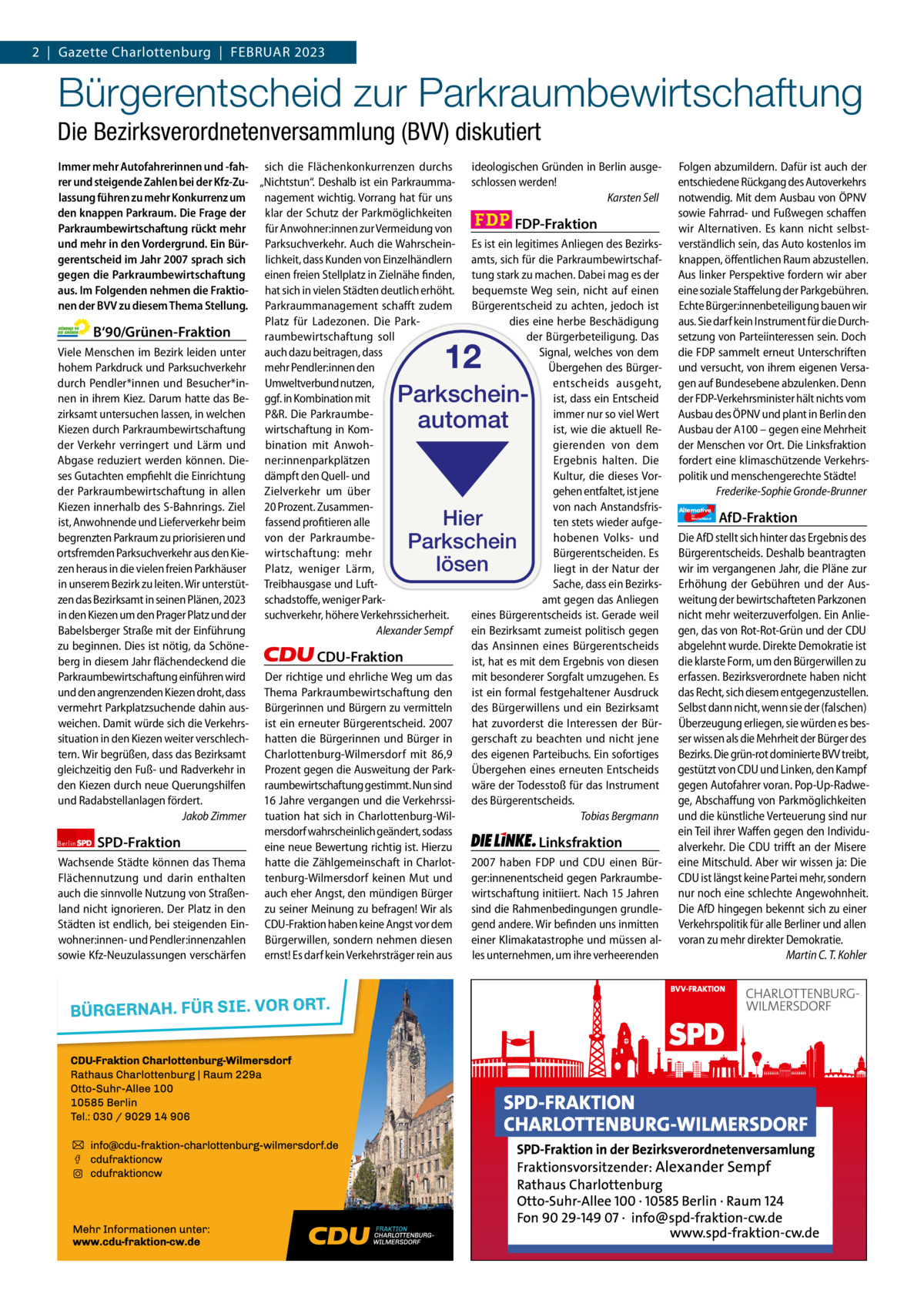 2  |  Gazette Gazette Charlottenburg Charlottenburg  |  FEBrUAr & Wilmersdorf 2023 2  www.gazette-berlin.de  Bürgerentscheid zur Parkraumbewirtschaftung Die Bezirksverordnetenversammlung (BVV) diskutiert Immer mehr Autofahrerinnen und -fah- sich die Flächenkonkurrenzen durchs rer und steigende Zahlen bei der Kfz-Zu- „Nichtstun“. Deshalb ist ein Parkraummalassung führen zu mehr Konkurrenz um nagement wichtig. Vorrang hat für uns den knappen Parkraum. Die Frage der klar der Schutz der Parkmöglichkeiten Parkraumbewirtschaftung rückt mehr für Anwohner:innen zur Vermeidung von und mehr in den Vordergrund. Ein Bür- Parksuchverkehr. Auch die Wahrscheinlichkeit, dass Kunden von Einzelhändlern gerentscheid im Jahr 2007 sprach sich gegen die Parkraumbewirtschaftung einen freien Stellplatz in Zielnähe finden, aus. Im Folgenden nehmen die Fraktio- hat sich in vielen Städten deutlich erhöht. nen der BVV zu diesem Thema Stellung. Parkraummanagement schafft zudem Platz für Ladezonen. Die ParkB‘90/Grünen-Fraktion raumbewirtschaftung soll Viele Menschen im Bezirk leiden unter auch dazu beitragen, dass hohem Parkdruck und Parksuchverkehr mehr Pendler:innen den durch Pendler*innen und Besucher*in- Umweltverbund nutzen, nen in ihrem Kiez. Darum hatte das Be- ggf. in Kombination mit zirksamt untersuchen lassen, in welchen P&R. Die ParkraumbeKiezen durch Parkraumbewirtschaftung wirtschaftung in Komder Verkehr verringert und Lärm und bination mit AnwohAbgase reduziert werden können. Die- ner:innenparkplätzen ses Gutachten empfiehlt die Einrichtung dämpft den Quell- und der Parkraumbewirtschaftung in allen Zielverkehr um über Kiezen innerhalb des S-Bahnrings. Ziel 20 Prozent. Zusammenist, Anwohnende und Lieferverkehr beim fassend profitieren alle begrenzten Parkraum zu priorisieren und von der Parkraumbeortsfremden Parksuchverkehr aus den Kie- wirtschaftung: mehr zen heraus in die vielen freien Parkhäuser Platz, weniger Lärm, in unserem Bezirk zu leiten. Wir unterstüt- Treibhausgase und Luftzen das Bezirksamt in seinen Plänen, 2023 schadstoffe, weniger Parkin den Kiezen um den Prager Platz und der suchverkehr, höhere Verkehrssicherheit. Babelsberger Straße mit der Einführung Alexander Sempf zu beginnen. Dies ist nötig, da SchöneCDU-Fraktion berg in diesem Jahr flächendeckend die Parkraumbewirtschaftung einführen wird Der richtige und ehrliche Weg um das und den angrenzenden Kiezen droht, dass Thema Parkraumbewirtschaftung den vermehrt Parkplatzsuchende dahin aus- Bürgerinnen und Bürgern zu vermitteln weichen. Damit würde sich die Verkehrs- ist ein erneuter Bürgerentscheid. 2007 situation in den Kiezen weiter verschlech- hatten die Bürgerinnen und Bürger in tern. Wir begrüßen, dass das Bezirksamt Charlottenburg-Wilmersdorf mit 86,9 Prozent gegen die Ausweitung der Parkgleichzeitig den Fuß- und Radverkehr in den Kiezen durch neue Querungshilfen raumbewirtschaftung gestimmt. Nun sind und Radabstellanlagen fördert. 16 Jahre vergangen und die VerkehrssiJakob Zimmer tuation hat sich in Charlottenburg-Wilmersdorf wahrscheinlich geändert, sodass Berlin SPD-Fraktion eine neue Bewertung richtig ist. Hierzu Wachsende Städte können das Thema hatte die Zählgemeinschaft in CharlotFlächennutzung und darin enthalten tenburg-Wilmersdorf keinen Mut und auch die sinnvolle Nutzung von Straßen- auch eher Angst, den mündigen Bürger land nicht ignorieren. Der Platz in den zu seiner Meinung zu befragen! Wir als Städten ist endlich, bei steigenden Ein- CDU-Fraktion haben keine Angst vor dem wohner:innen- und Pendler:innenzahlen Bürgerwillen, sondern nehmen diesen sowie Kfz-Neuzulassungen verschärfen ernst! Es darf kein Verkehrsträger rein aus  ideologischen Gründen in Berlin ausgeschlossen werden! Karsten Sell  FDP-Fraktion Es ist ein legitimes Anliegen des Bezirksamts, sich für die Parkraumbewirtschaftung stark zu machen. Dabei mag es der bequemste Weg sein, nicht auf einen Bürgerentscheid zu achten, jedoch ist dies eine herbe Beschädigung der Bürgerbeteiligung. Das Signal, welches von dem Übergehen des Bürgerentscheids ausgeht, ist, dass ein Entscheid immer nur so viel Wert ist, wie die aktuell Regierenden von dem Ergebnis halten. Die Kultur, die dieses Vorgehen entfaltet, ist jene von nach Anstandsfristen stets wieder aufgehobenen Volks- und Bürgerentscheiden. Es liegt in der Natur der Sache, dass ein Bezirksamt gegen das Anliegen eines Bürgerentscheids ist. Gerade weil ein Bezirksamt zumeist politisch gegen das Ansinnen eines Bürgerentscheids ist, hat es mit dem Ergebnis von diesen mit besonderer Sorgfalt umzugehen. Es ist ein formal festgehaltener Ausdruck des Bürgerwillens und ein Bezirksamt hat zuvorderst die Interessen der Bürgerschaft zu beachten und nicht jene des eigenen Parteibuchs. Ein sofortiges Übergehen eines erneuten Entscheids wäre der Todesstoß für das Instrument des Bürgerentscheids. Tobias Bergmann  12  Parkscheinautomat  Hier Parkschein lösen  1.200 ohne Bild 1.100 mit Bild Vorwort Grüne SPD CDU FDP Linke AfD  -1166 1122 786 1115 1103 1093  Linksfraktion 2007 haben FDP und CDU einen Bürger:innenentscheid gegen Parkraumbewirtschaftung initiiert. Nach 15 Jahren sind die Rahmenbedingungen grundlegend andere. Wir befinden uns inmitten einer Klimakatastrophe und müssen alles unternehmen, um ihre verheerenden  Folgen abzumildern. Dafür ist auch der entschiedene Rückgang des Autoverkehrs notwendig. Mit dem Ausbau von ÖPNV sowie Fahrrad- und Fußwegen schaffen wir Alternativen. Es kann nicht selbstverständlich sein, das Auto kostenlos im knappen, öffentlichen Raum abzustellen. Aus linker Perspektive fordern wir aber eine soziale Staffelung der Parkgebühren. Echte Bürger:innenbeteiligung bauen wir aus. Sie darf kein Instrument für die Durchsetzung von Parteiinteressen sein. Doch die FDP sammelt erneut Unterschriften und versucht, von ihrem eigenen Versagen auf Bundesebene abzulenken. Denn der FDP-Verkehrsminister hält nichts vom Ausbau des ÖPNV und plant in Berlin den Ausbau der A100 – gegen eine Mehrheit der Menschen vor Ort. Die Linksfraktion fordert eine klimaschützende Verkehrspolitik und menschengerechte Städte! Frederike-Sophie Gronde-Brunner Alternative für  Deutschland  AfD-Fraktion  Die AfD stellt sich hinter das Ergebnis des Bürgerentscheids. Deshalb beantragten wir im vergangenen Jahr, die Pläne zur Erhöhung der Gebühren und der Ausweitung der bewirtschafteten Parkzonen nicht mehr weiterzuverfolgen. Ein Anliegen, das von Rot-Rot-Grün und der CDU abgelehnt wurde. Direkte Demokratie ist die klarste Form, um den Bürgerwillen zu erfassen. Bezirksverordnete haben nicht das Recht, sich diesem entgegenzustellen. Selbst dann nicht, wenn sie der (falschen) Überzeugung erliegen, sie würden es besser wissen als die Mehrheit der Bürger des Bezirks. Die grün-rot dominierte BVV treibt, gestützt von CDU und Linken, den Kampf gegen Autofahrer voran. Pop-Up-Radwege, Abschaffung von Parkmöglichkeiten und die künstliche Verteuerung sind nur ein Teil ihrer Waffen gegen den Individualverkehr. Die CDU trifft an der Misere eine Mitschuld. Aber wir wissen ja: Die CDU ist längst keine Partei mehr, sondern nur noch eine schlechte Angewohnheit. Die AfD hingegen bekennt sich zu einer Verkehrspolitik für alle Berliner und allen voran zu mehr direkter Demokratie. Martin C. T. Kohler