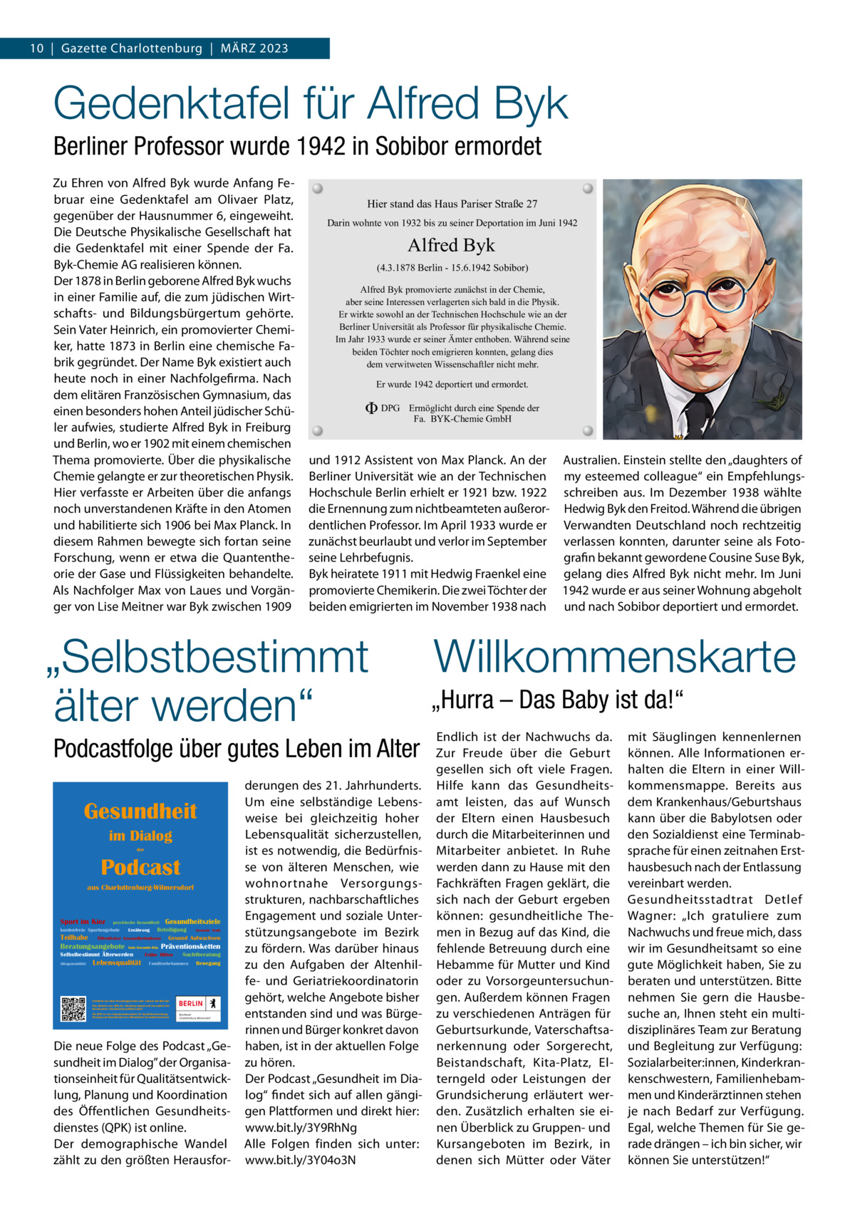 10  |  Gazette Charlottenburg  |  März 2023  Gedenktafel für Alfred Byk Berliner Professor wurde 1942 in Sobibor ermordet zu Ehren von Alfred Byk wurde Anfang Februar eine Gedenktafel am Olivaer Platz, gegenüber der Hausnummer 6, eingeweiht. Die Deutsche Physikalische Gesellschaft hat die Gedenktafel mit einer Spende der Fa. Byk-Chemie AG realisieren können. Der 1878 in Berlin geborene Alfred Byk wuchs in einer Familie auf, die zum jüdischen Wirtschafts- und Bildungsbürgertum gehörte. Sein Vater Heinrich, ein promovierter Chemiker, hatte 1873 in Berlin eine chemische Fabrik gegründet. Der Name Byk existiert auch heute noch in einer Nachfolgefirma. Nach dem elitären Französischen Gymnasium, das einen besonders hohen Anteil jüdischer Schüler aufwies, studierte Alfred Byk in Freiburg und Berlin, wo er 1902 mit einem chemischen Thema promovierte. Über die physikalische Chemie gelangte er zur theoretischen Physik. Hier verfasste er Arbeiten über die anfangs noch unverstandenen Kräfte in den Atomen und habilitierte sich 1906 bei Max Planck. In diesem rahmen bewegte sich fortan seine Forschung, wenn er etwa die Quantentheorie der Gase und Flüssigkeiten behandelte. Als Nachfolger Max von Laues und Vorgänger von Lise Meitner war Byk zwischen 1909  Hier stand das Haus Pariser Straße 27 Darin wohnte von 1932 bis zu seiner Deportation im Juni 1942  Alfred Byk (4.3.1878 Berlin - 15.6.1942 Sobibor) Alfred Byk promovierte zunächst in der Chemie, aber seine Interessen verlagerten sich bald in die Physik. Er wirkte sowohl an der Technischen Hochschule wie an der Berliner Universität als Professor für physikalische Chemie. Im Jahr 1933 wurde er seiner Ämter enthoben. Während seine beiden Töchter noch emigrieren konnten, gelang dies dem verwitweten Wissenschaftler nicht mehr.  Er wurde 1942 deportiert und ermordet.  Φ DPG  Ermöglicht durch eine Spende der Fa. BYK-Chemie GmbH  und 1912 Assistent von Max Planck. An der Australien. Einstein stellte den „daughters of Berliner Universität wie an der Technischen my esteemed colleague“ ein EmpfehlungsHochschule Berlin erhielt er 1921 bzw. 1922 schreiben aus. Im Dezember 1938 wählte die Ernennung zum nichtbeamteten außeror- Hedwig Byk den Freitod. Während die übrigen dentlichen Professor. Im April 1933 wurde er Verwandten Deutschland noch rechtzeitig zunächst beurlaubt und verlor im September verlassen konnten, darunter seine als Fotoseine Lehrbefugnis. grafin bekannt gewordene Cousine Suse Byk, Byk heiratete 1911 mit Hedwig Fraenkel eine gelang dies Alfred Byk nicht mehr. Im Juni promovierte Chemikerin. Die zwei Töchter der 1942 wurde er aus seiner Wohnung abgeholt beiden emigrierten im November 1938 nach und nach Sobibor deportiert und ermordet.  „Selbstbestimmt älter werden“ Podcastfolge über gutes Leben im Alter Gesundheit im Dialog der  Podcast aus Charlottenburg-Wilmersdorf  Sport im Kiez  psychische Gesundheit  kostenfreie Sportangebote  Ernährung  Gesundheitsziele  Beteiligung  Gesunde Stadt  Teilhabe Öffentlicher Gesundheitsdienst Gesund Aufwachsen Beratungsangebote Gute Gesunde Kita Präventionsketten Selbstbestimmt Älterwerden Alltagsmobilität  Lebensqualität  Frühe Hilfen  Suchtberatung  Familienhebammen  Bewegung  Erhältlich auf allen Streamingportalen oder einfach mit QR-Code Eine Initiative der QPK der Abteilung Jugend und Gesundheit des Bezirksamtes Charlottenburg-Wilmersdorf Die QPK ist eine Organisationseinheit für Qualitätsentwicklung, Planung und Koordination des Öffentlichen Gesundheitsdienstes  Die neue Folge des Podcast „Gesundheit im Dialog” der Organisationseinheit für Qualitätsentwicklung, Planung und Koordination des Öffentlichen Gesundheitsdienstes (QPK) ist online. Der demographische Wandel zählt zu den größten Herausfor derungen des 21. Jahrhunderts. Um eine selbständige Lebensweise bei gleichzeitig hoher Lebensqualität sicherzustellen, ist es notwendig, die Bedürfnisse von älteren Menschen, wie wohnortnahe Versorgungsstrukturen, nachbarschaftliches Engagement und soziale Unterstützungsangebote im Bezirk zu fördern. Was darüber hinaus zu den Aufgaben der Altenhilfe- und Geriatriekoordinatorin gehört, welche Angebote bisher entstanden sind und was Bürgerinnen und Bürger konkret davon haben, ist in der aktuellen Folge zu hören. Der Podcast „Gesundheit im Dialog“ findet sich auf allen gängigen Plattformen und direkt hier: www.bit.ly/3Y9rhNg Alle Folgen finden sich unter: www.bit.ly/3Y04o3N  Willkommenskarte „Hurra – Das Baby ist da!“ Endlich ist der Nachwuchs da. zur Freude über die Geburt gesellen sich oft viele Fragen. Hilfe kann das Gesundheitsamt leisten, das auf Wunsch der Eltern einen Hausbesuch durch die Mitarbeiterinnen und Mitarbeiter anbietet. In ruhe werden dann zu Hause mit den Fachkräften Fragen geklärt, die sich nach der Geburt ergeben können: gesundheitliche Themen in Bezug auf das Kind, die fehlende Betreuung durch eine Hebamme für Mutter und Kind oder zu Vorsorgeuntersuchungen. Außerdem können Fragen zu verschiedenen Anträgen für Geburtsurkunde, Vaterschaftsanerkennung oder Sorgerecht, Beistandschaft, Kita-Platz, Elterngeld oder Leistungen der Grundsicherung erläutert werden. zusätzlich erhalten sie einen Überblick zu Gruppen- und Kursangeboten im Bezirk, in denen sich Mütter oder Väter  mit Säuglingen kennenlernen können. Alle Informationen erhalten die Eltern in einer Willkommensmappe. Bereits aus dem Krankenhaus/Geburtshaus kann über die Babylotsen oder den Sozialdienst eine Terminabsprache für einen zeitnahen Ersthausbesuch nach der Entlassung vereinbart werden. Gesundheitsstadtrat Detlef Wagner: „Ich gratuliere zum Nachwuchs und freue mich, dass wir im Gesundheitsamt so eine gute Möglichkeit haben, Sie zu beraten und unterstützen. Bitte nehmen Sie gern die Hausbesuche an, Ihnen steht ein multidisziplinäres Team zur Beratung und Begleitung zur Verfügung: Sozialarbeiter:innen, Kinderkrankenschwestern, Familienhebammen und Kinderärztinnen stehen je nach Bedarf zur Verfügung. Egal, welche Themen für Sie gerade drängen – ich bin sicher, wir können Sie unterstützen!“