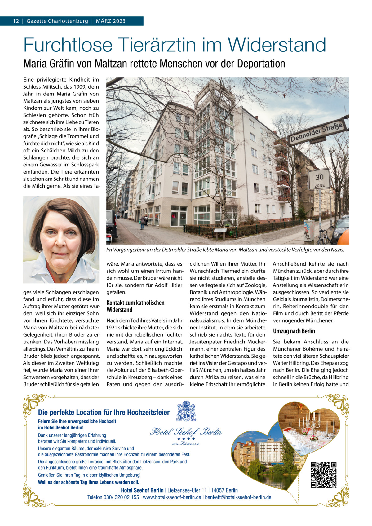 12  |  Gazette Charlottenburg  |  März 2023  Furchtlose Tierärztin im Widerstand Maria Gräfin von Maltzan rettete Menschen vor der Deportation Eine privilegierte Kindheit im Schloss Militsch, das 1909, dem Jahr, in dem Maria Gräfin von Maltzan als jüngstes von sieben Kindern zur Welt kam, noch zu Schlesien gehörte. Schon früh zeichnete sich ihre Liebe zu Tieren ab. So beschrieb sie in ihrer Biografie „Schlage die Trommel und fürchte dich nicht“, wie sie als Kind oft ein Schälchen Milch zu den Schlangen brachte, die sich an einem Gewässer im Schlosspark einfanden. Die Tiere erkannten sie schon am Schritt und nahmen die Milch gerne. Als sie eines Ta Im Vorgängerbau an der Detmolder Straße lebte Maria von Maltzan und versteckte Verfolgte vor den Nazis. wäre. Maria antwortete, dass es sich wohl um einen Irrtum handeln müsse. Der Bruder wäre nicht für sie, sondern für Adolf Hitler gefallen.  cklichen Willen ihrer Mutter. Ihr Wunschfach Tiermedizin durfte sie nicht studieren, anstelle dessen verlegte sie sich auf Zoologie, ges viele Schlangen erschlagen Botanik und Anthropologie. Wähfand und erfuhr, dass diese im rend ihres Studiums in München Kontakt zum katholischen Auftrag ihrer Mutter getötet wurkam sie erstmals in Kontakt zum Widerstand den, weil sich ihr einziger Sohn Widerstand gegen den Natiovor ihnen fürchtete, versuchte Nach dem Tod ihres Vaters im Jahr nalsozialismus. In dem MüncheMaria von Maltzan bei nächster 1921 schickte ihre Mutter, die sich ner Institut, in dem sie arbeitete, Gelegenheit, ihren Bruder zu er- nie mit der rebellischen Tochter schrieb sie nachts Texte für den tränken. Das Vorhaben misslang verstand, Maria auf ein Internat. Jesuitenpater Friedrich Muckerallerdings. Das Verhältnis zu ihrem Maria war dort sehr unglücklich mann, einer zentralen Figur des Bruder blieb jedoch angespannt. und schaffte es, hinausgeworfen katholischen Widerstands. Sie geAls dieser im Zweiten Weltkrieg zu werden. Schließlich machte riet ins Visier der Gestapo und verfiel, wurde Maria von einer ihrer sie Abitur auf der Elisabeth-Ober- ließ München, um ein halbes Jahr Schwestern vorgehalten, dass der schule in Kreuzberg – dank eines durch Afrika zu reisen, was eine Bruder schließlich für sie gefallen Paten und gegen den ausdrü- kleine Erbschaft ihr ermöglichte.  Die perfekte Location für Ihre Hochzeitsfeier Feiern Sie Ihre unvergessliche Hochzeit im Hotel Seehof Berlin! Dank unserer langjährigen Erfahrung beraten wir Sie kompetent und individuell. Unsere eleganten Räume, der exklusive Service und die ausgezeichnete Gastronomie machen Ihre Hochzeit zu einem besonderen Fest. Die angeschlossene große Terrasse, mit Blick über den Lietzensee, den Park und den Funkturm, bietet Ihnen eine traumhafte Atmosphäre. Genießen Sie Ihren Tag in dieser idyllischen Umgebung! Weil es der schönste Tag Ihres Lebens werden soll.  Hotel Seehof Berlin | Lietzensee-Ufer 11 | 14057 Berlin Telefon 030/ 320 02 155 | www.hotel-seehof-berlin.de | bankett@hotel-seehof-berlin.de  Anschließend kehrte sie nach München zurück, aber durch ihre Tätigkeit im Widerstand war eine Anstellung als Wissenschaftlerin ausgeschlossen. So verdiente sie Geld als Journalistin, Dolmetscherin, Reiterinnendouble für den Film und durch Beritt der Pferde vermögender Münchener.  Umzug nach Berlin Sie bekam Anschluss an die Münchener Bohème und heiratete den viel älteren Schauspieler Walter Hillbring. Das Ehepaar zog nach Berlin. Die Ehe ging jedoch schnell in die Brüche, da Hillbring in Berlin keinen Erfolg hatte und