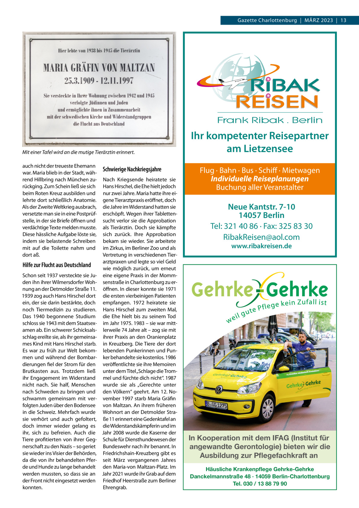 Gazette Charlottenburg  |  März 2023  |  13  Mit einer Tafel wird an die mutige Tierärztin erinnert. auch nicht der treueste Ehemann war. Maria blieb in der Stadt, während Hillbring nach München zurückging. Zum Schein ließ sie sich beim Roten Kreuz ausbilden und lehrte dort schließlich Anatomie. Als der Zweite Weltkrieg ausbrach, versetzte man sie in eine Postprüfstelle, in der sie Briefe öffnen und verdächtige Texte melden musste. Diese hässliche Aufgabe löste sie, indem sie belastende Schreiben mit auf die Toilette nahm und dort aß.  Hilfe zur Flucht aus Deutschland Schon seit 1937 versteckte sie Juden ihn ihrer Wilmersdorfer Wohnung an der Detmolder Straße 11. 1939 zog auch Hans Hirschel dort ein, der sie darin bestärkte, doch noch Tiermedizin zu studieren. Das 1940 begonnene Studium schloss sie 1943 mit dem Staatsexamen ab. Ein schwerer Schicksalsschlag ereilte sie, als ihr gemeinsames Kind mit Hans Hirschel starb. Es war zu früh zur Welt bekommen und während der Bombardierungen fiel der Strom für den Brutkasten aus. Trotzdem ließ ihr Engagement im Widerstand nicht nach. Sie half, Menschen nach Schweden zu bringen und schwamm gemeinsam mit verfolgten Juden über den Bodensee in die Schweiz. Mehrfach wurde sie verhört und auch gefoltert, doch immer wieder gelang es ihr, sich zu befreien. Auch die Tiere profitierten von ihrer Gegnerschaft zu den Nazis – so geriet sie wieder ins Visier der Behörden, da die von ihr behandelten Pferde und Hunde zu lange behandelt werden mussten, so dass sie an der Front nicht eingesetzt werden konnten.  Schwierige Nachkriegsjahre Nach Kriegsende heiratete sie Hans Hirschel, die Ehe hielt jedoch nur zwei Jahre. Maria hatte ihre eigene Tierarztpraxis eröffnet, doch die Jahre im Widerstand hatten sie erschöpft. Wegen ihrer Tablettensucht verlor sie die Approbation als Tierärztin. Doch sie kämpfte sich zurück. Ihre Approbation bekam sie wieder. Sie arbeitete im Zirkus, im Berliner Zoo und als Vertretung in verschiedenen Tierarztpraxen und legte so viel Geld wie möglich zurück, um erneut eine eigene Praxis in der Mommsenstraße in Charlottenburg zu eröffnen. In dieser konnte sie 1971 die ersten vierbeinigen Patienten empfangen. 1972 heiratete sie Hans Hirschel zum zweiten Mal, die Ehe hielt bis zu seinem Tod im Jahr 1975. 1983 – sie war mittlerweile 74 Jahre alt – zog sie mit ihrer Praxis an den Oranienplatz in Kreuzberg. Die Tiere der dort lebenden Punkerinnen und Punker behandelte sie kostenlos. 1986 veröffentlichte sie ihre Memoiren unter dem Titel „Schlage die Trommel und fürchte dich nicht“. 1987 wurde sie als „Gerechte unter den Völkern“ geehrt. Am 12. November 1997 starb Maria Gräfin von Maltzan. An ihrem früheren Wohnort an der Detmolder Straße 11 erinnert eine Gedenktafel an die Widerstandskämpferin und im Jahr 2008 wurde die Kaserne der Schule für Diensthundewesen der Bundeswehr nach ihr benannt. In Friedrichshain-Kreuzberg gibt es seit März vergangenen Jahres den Maria-von Maltzan-Platz. Im Jahr 2021 wurde ihr Grab auf dem Friedhof Heerstraße zum Berliner Ehrengrab.  Ihr kompetenter Reisepartner am Lietzensee Flug · Bahn · Bus · Schiff · Mietwagen Individuelle Reiseplanungen Buchung aller Veranstalter  Neue Kantstr. 7-10 14057 Berlin Tel: 321 40 86 · Fax: 325 83 30 RibakReisen@aol.com www.ribakreisen.de  In Kooperation mit dem IFAG (Institut für angewandte Gerontologie) bieten wir die Ausbildung zur Pflegefachkraft an Häusliche Krankenpflege Gehrke-Gehrke Danckelmannstraße 48 · 14059 Berlin-Charlottenburg Tel. 030 / 13 88 79 90