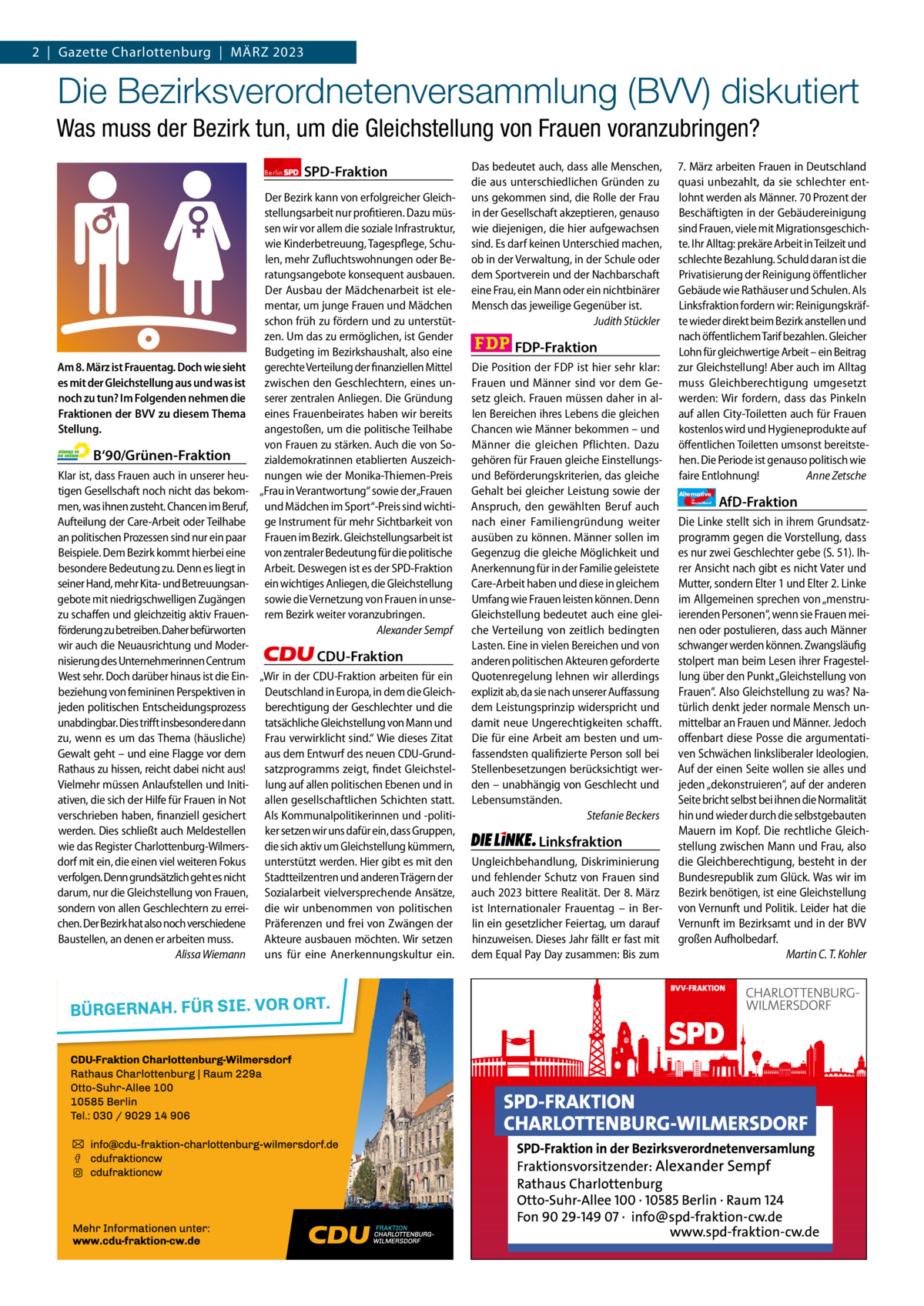 2  |  Gazette Gazette Charlottenburg Charlottenburg  |  März & Wilmersdorf 2023 3  www.gazette-berlin.de  Die Bezirksverordnetenversammlung (BVV) diskutiert Was muss der Bezirk tun, um die Gleichstellung von Frauen voranzubringen? Berlin  Am 8. März ist Frauentag. Doch wie sieht es mit der Gleichstellung aus und was ist noch zu tun? Im Folgenden nehmen die Fraktionen der BVV zu diesem Thema Stellung.  B‘90/Grünen-Fraktion  SPD-Fraktion  Der Bezirk kann von erfolgreicher Gleichstellungsarbeit nur profitieren. Dazu müssen wir vor allem die soziale Infrastruktur, wie Kinderbetreuung, Tagespflege, Schulen, mehr Zufluchtswohnungen oder Beratungsangebote konsequent ausbauen. Der Ausbau der Mädchenarbeit ist elementar, um junge Frauen und Mädchen schon früh zu fördern und zu unterstützen. Um das zu ermöglichen, ist Gender Budgeting im Bezirkshaushalt, also eine gerechte Verteilung der finanziellen Mittel zwischen den Geschlechtern, eines unserer zentralen Anliegen. Die Gründung eines Frauenbeirates haben wir bereits angestoßen, um die politische Teilhabe von Frauen zu stärken. Auch die von Sozialdemokratinnen etablierten Auszeichnungen wie der Monika-Thiemen-Preis „Frau in Verantwortung“ sowie der„Frauen und Mädchen im Sport“-Preis sind wichtige Instrument für mehr Sichtbarkeit von Frauen im Bezirk. Gleichstellungsarbeit ist von zentraler Bedeutung für die politische Arbeit. Deswegen ist es der SPD-Fraktion ein wichtiges Anliegen, die Gleichstellung sowie die Vernetzung von Frauen in unserem Bezirk weiter voranzubringen. Alexander Sempf  Klar ist, dass Frauen auch in unserer heutigen Gesellschaft noch nicht das bekommen, was ihnen zusteht. Chancen im Beruf, Aufteilung der Care-Arbeit oder Teilhabe an politischen Prozessen sind nur ein paar Beispiele. Dem Bezirk kommt hierbei eine besondere Bedeutung zu. Denn es liegt in seiner Hand, mehr Kita- und Betreuungsangebote mit niedrigschwelligen Zugängen zu schaffen und gleichzeitig aktiv Frauenförderung zu betreiben. Daher befürworten wir auch die Neuausrichtung und ModerCDU-Fraktion nisierung des Unternehmerinnen Centrum West sehr. Doch darüber hinaus ist die Ein- „Wir in der CDU-Fraktion arbeiten für ein beziehung von femininen Perspektiven in Deutschland in Europa, in dem die Gleichjeden politischen Entscheidungsprozess berechtigung der Geschlechter und die unabdingbar. Dies trifft insbesondere dann tatsächliche Gleichstellung von Mann und zu, wenn es um das Thema (häusliche) Frau verwirklicht sind.“ Wie dieses Zitat Gewalt geht – und eine Flagge vor dem aus dem Entwurf des neuen CDU-GrundRathaus zu hissen, reicht dabei nicht aus! satzprogramms zeigt, findet GleichstelVielmehr müssen Anlaufstellen und Initi- lung auf allen politischen Ebenen und in ativen, die sich der Hilfe für Frauen in Not allen gesellschaftlichen Schichten statt. verschrieben haben, finanziell gesichert Als Kommunalpolitikerinnen und -politiwerden. Dies schließt auch Meldestellen ker setzen wir uns dafür ein, dass Gruppen, wie das Register Charlottenburg-Wilmers- die sich aktiv um Gleichstellung kümmern, dorf mit ein, die einen viel weiteren Fokus unterstützt werden. Hier gibt es mit den verfolgen. Denn grundsätzlich geht es nicht Stadtteilzentren und anderen Trägern der darum, nur die Gleichstellung von Frauen, Sozialarbeit vielversprechende Ansätze, sondern von allen Geschlechtern zu errei- die wir unbenommen von politischen chen. Der Bezirk hat also noch verschiedene Präferenzen und frei von Zwängen der Baustellen, an denen er arbeiten muss. Akteure ausbauen möchten. Wir setzen Alissa Wiemann uns für eine Anerkennungskultur ein.  1.200 ohne Bild 1.100 mit Bild Vorwort Grüne SPD CDU FDP Linke AfD  -1278 1114 1157 1102 1112 1103  Das bedeutet auch, dass alle Menschen, die aus unterschiedlichen Gründen zu uns gekommen sind, die Rolle der Frau in der Gesellschaft akzeptieren, genauso wie diejenigen, die hier aufgewachsen sind. Es darf keinen Unterschied machen, ob in der Verwaltung, in der Schule oder dem Sportverein und der Nachbarschaft eine Frau, ein Mann oder ein nichtbinärer Mensch das jeweilige Gegenüber ist. Judith Stückler  FDP-Fraktion Die Position der FDP ist hier sehr klar: Frauen und Männer sind vor dem Gesetz gleich. Frauen müssen daher in allen Bereichen ihres Lebens die gleichen Chancen wie Männer bekommen – und Männer die gleichen Pflichten. Dazu gehören für Frauen gleiche Einstellungsund Beförderungskriterien, das gleiche Gehalt bei gleicher Leistung sowie der Anspruch, den gewählten Beruf auch nach einer Familiengründung weiter ausüben zu können. Männer sollen im Gegenzug die gleiche Möglichkeit und Anerkennung für in der Familie geleistete Care-Arbeit haben und diese in gleichem Umfang wie Frauen leisten können. Denn Gleichstellung bedeutet auch eine gleiche Verteilung von zeitlich bedingten Lasten. Eine in vielen Bereichen und von anderen politischen Akteuren geforderte Quotenregelung lehnen wir allerdings explizit ab, da sie nach unserer Auffassung dem Leistungsprinzip widerspricht und damit neue Ungerechtigkeiten schafft. Die für eine Arbeit am besten und umfassendsten qualifizierte Person soll bei Stellenbesetzungen berücksichtigt werden – unabhängig von Geschlecht und Lebensumständen. Stefanie Beckers  Linksfraktion Ungleichbehandlung, Diskriminierung und fehlender Schutz von Frauen sind auch 2023 bittere Realität. Der 8. März ist Internationaler Frauentag – in Berlin ein gesetzlicher Feiertag, um darauf hinzuweisen. Dieses Jahr fällt er fast mit dem Equal Pay Day zusammen: Bis zum  7. März arbeiten Frauen in Deutschland quasi unbezahlt, da sie schlechter entlohnt werden als Männer. 70 Prozent der Beschäftigten in der Gebäudereinigung sind Frauen, viele mit Migrationsgeschichte. Ihr Alltag: prekäre Arbeit in Teilzeit und schlechte Bezahlung. Schuld daran ist die Privatisierung der Reinigung öffentlicher Gebäude wie Rathäuser und Schulen. Als Linksfraktion fordern wir: Reinigungskräfte wieder direkt beim Bezirk anstellen und nach öffentlichem Tarif bezahlen. Gleicher Lohn für gleichwertige Arbeit – ein Beitrag zur Gleichstellung! Aber auch im Alltag muss Gleichberechtigung umgesetzt werden: Wir fordern, dass das Pinkeln auf allen City-Toiletten auch für Frauen kostenlos wird und Hygieneprodukte auf öffentlichen Toiletten umsonst bereitstehen. Die Periode ist genauso politisch wie faire Entlohnung! Anne Zetsche Alternative für  Deutschland  AfD-Fraktion  Die Linke stellt sich in ihrem Grundsatzprogramm gegen die Vorstellung, dass es nur zwei Geschlechter gebe (S. 51). Ihrer Ansicht nach gibt es nicht Vater und Mutter, sondern Elter 1 und Elter 2. Linke im Allgemeinen sprechen von „menstruierenden Personen“, wenn sie Frauen meinen oder postulieren, dass auch Männer schwanger werden können. Zwangsläufig stolpert man beim Lesen ihrer Fragestellung über den Punkt „Gleichstellung von Frauen“. Also Gleichstellung zu was? Natürlich denkt jeder normale Mensch unmittelbar an Frauen und Männer. Jedoch offenbart diese Posse die argumentativen Schwächen linksliberaler Ideologien. Auf der einen Seite wollen sie alles und jeden „dekonstruieren“, auf der anderen Seite bricht selbst bei ihnen die Normalität hin und wieder durch die selbstgebauten Mauern im Kopf. Die rechtliche Gleichstellung zwischen Mann und Frau, also die Gleichberechtigung, besteht in der Bundesrepublik zum Glück. Was wir im Bezirk benötigen, ist eine Gleichstellung von Vernunft und Politik. Leider hat die Vernunft im Bezirksamt und in der BVV großen Aufholbedarf. Martin C. T. Kohler