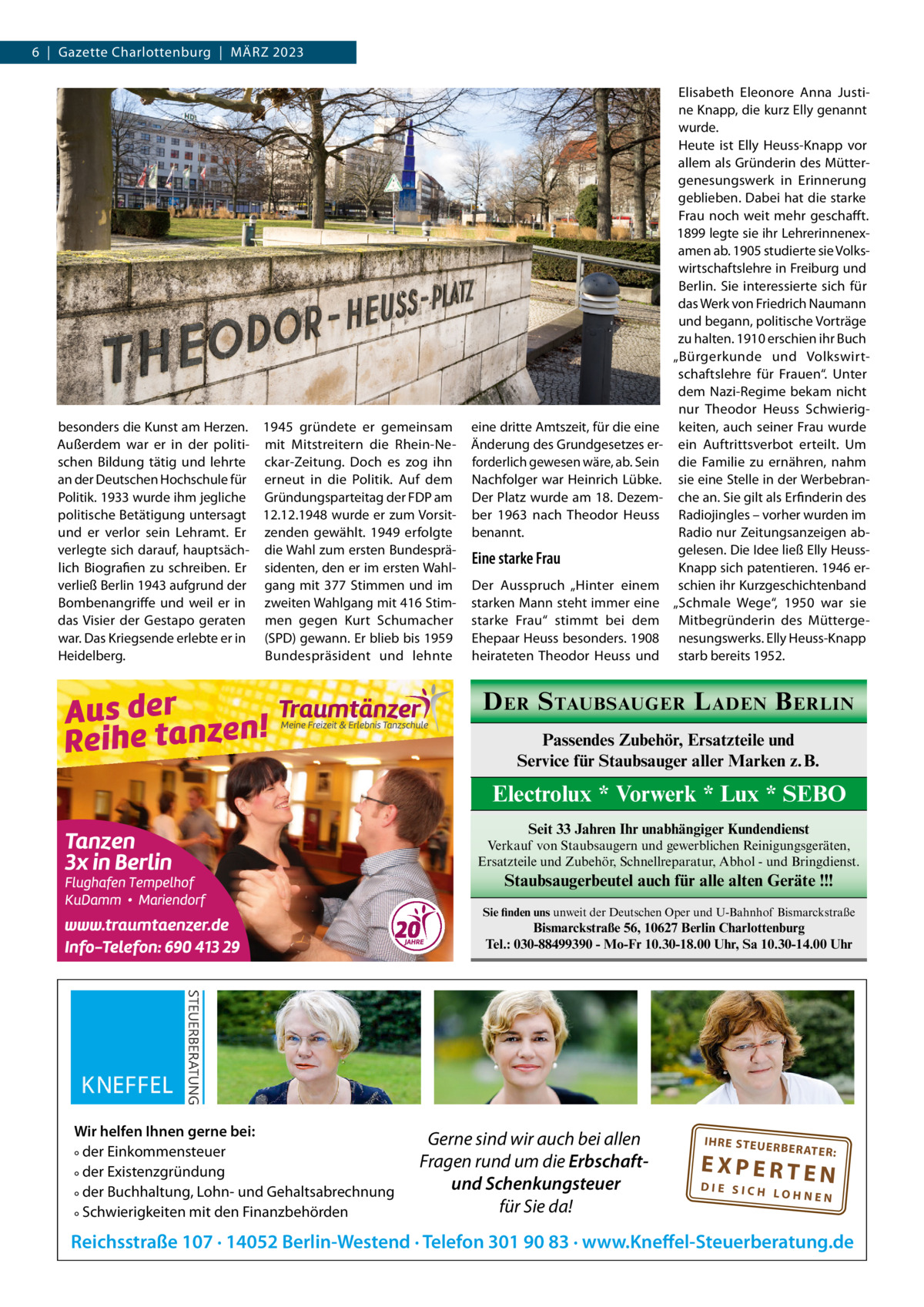 6  |  Gazette Charlottenburg  |  März 2023  besonders die Kunst am Herzen. 1945 gründete er gemeinsam Außerdem war er in der politi- mit Mitstreitern die rhein-Neschen Bildung tätig und lehrte ckar-zeitung. Doch es zog ihn an der Deutschen Hochschule für erneut in die Politik. Auf dem Politik. 1933 wurde ihm jegliche Gründungsparteitag der FDP am politische Betätigung untersagt 12.12.1948 wurde er zum Vorsitund er verlor sein Lehramt. Er zenden gewählt. 1949 erfolgte verlegte sich darauf, hauptsäch- die Wahl zum ersten Bundesprälich Biografien zu schreiben. Er sidenten, den er im ersten Wahlverließ Berlin 1943 aufgrund der gang mit 377 Stimmen und im Bombenangriffe und weil er in zweiten Wahlgang mit 416 Stimdas Visier der Gestapo geraten men gegen Kurt Schumacher war. Das Kriegsende erlebte er in (SPD) gewann. Er blieb bis 1959 Bundespräsident und lehnte Heidelberg.  eine dritte Amtszeit, für die eine änderung des Grundgesetzes erforderlich gewesen wäre, ab. Sein Nachfolger war Heinrich Lübke. Der Platz wurde am 18. Dezember 1963 nach Theodor Heuss benannt.  Eine starke Frau Der Ausspruch „Hinter einem starken Mann steht immer eine starke Frau“ stimmt bei dem Ehepaar Heuss besonders. 1908 heirateten Theodor Heuss und  Elisabeth Eleonore Anna Justine Knapp, die kurz Elly genannt wurde. Heute ist Elly Heuss-Knapp vor allem als Gründerin des Müttergenesungswerk in Erinnerung geblieben. Dabei hat die starke Frau noch weit mehr geschafft. 1899 legte sie ihr Lehrerinnenexamen ab. 1905 studierte sie Volkswirtschaftslehre in Freiburg und Berlin. Sie interessierte sich für das Werk von Friedrich Naumann und begann, politische Vorträge zu halten. 1910 erschien ihr Buch „Bürgerkunde und Volkswirtschaftslehre für Frauen“. Unter dem Nazi-regime bekam nicht nur Theodor Heuss Schwierigkeiten, auch seiner Frau wurde ein Auftrittsverbot erteilt. Um die Familie zu ernähren, nahm sie eine Stelle in der Werbebranche an. Sie gilt als Erfinderin des radiojingles – vorher wurden im radio nur zeitungsanzeigen abgelesen. Die Idee ließ Elly HeussKnapp sich patentieren. 1946 erschien ihr Kurzgeschichtenband „Schmale Wege“, 1950 war sie Mitbegründerin des Müttergenesungswerks. Elly Heuss-Knapp starb bereits 1952.  D ER S TAUBSAUGER L ADEN B ERLIN Passendes Zubehör, Ersatzteile und Service für Staubsauger aller Marken z. B.  Electrolux * Vorwerk * Lux * SEBO Seit 33 Jahren Ihr unabhängiger Kundendienst Verkauf von Staubsaugern und gewerblichen Reinigungsgeräten, Ersatzteile und Zubehör, Schnellreparatur, Abhol - und Bringdienst.  Staubsaugerbeutel auch für alle alten Geräte !!! Sie finden uns unweit der Deutschen Oper und U-Bahnhof Bismarckstraße  Bismarckstraße 56, 10627 Berlin Charlottenburg Tel.: 030-88499390 - Mo-Fr 10.30-18.00 Uhr, Sa 10.30-14.00 Uhr  Wir helfen Ihnen gerne bei: ° der Einkommensteuer ° der Existenzgründung ° der Buchhaltung, Lohn- und Gehaltsabrechnung ° Schwierigkeiten mit den Finanzbehörden  Gerne sind wir auch bei allen Fragen rund um die Erbschaftund Schenkungsteuer für Sie da!  IH RE ST EU ER BE RATE  R:  EXPERTEN  DIE SICH LOHNEN  Reichsstraße 107 · 14052 Berlin-Westend · Telefon 301 90 83 · www.Kneffel-Steuerberatung.de