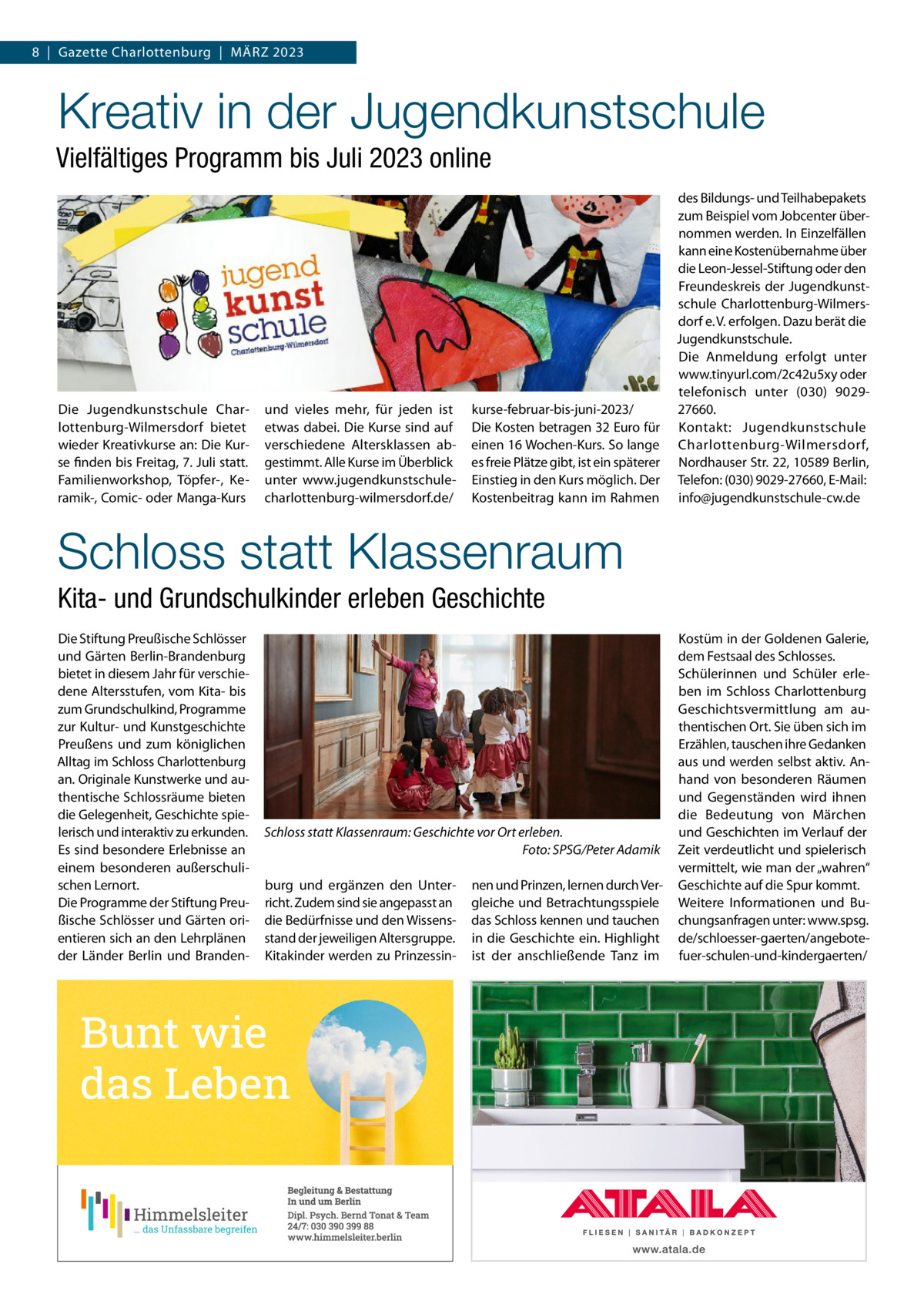 8  |  Gazette Charlottenburg  |  März 2023  Kreativ in der Jugendkunstschule Vielfältiges Programm bis Juli 2023 online  Die Jugendkunstschule Charlottenburg-Wilmersdorf bietet wieder Kreativkurse an: Die Kurse finden bis Freitag, 7. Juli statt. Familienworkshop, Töpfer-, Keramik-, Comic- oder Manga-Kurs  und vieles mehr, für jeden ist etwas dabei. Die Kurse sind auf verschiedene Altersklassen abgestimmt. Alle Kurse im Überblick unter www.jugendkunstschulecharlottenburg-wilmersdorf.de/  kurse-februar-bis-juni-2023/ Die Kosten betragen 32 Euro für einen 16 Wochen-Kurs. So lange es freie Plätze gibt, ist ein späterer Einstieg in den Kurs möglich. Der Kostenbeitrag kann im Rahmen  des Bildungs- und Teilhabepakets zum Beispiel vom Jobcenter übernommen werden. In Einzelfällen kann eine Kostenübernahme über die Leon-Jessel-Stiftung oder den Freundeskreis der Jugendkunstschule Charlottenburg-Wilmersdorf e. V. erfolgen. Dazu berät die Jugendkunstschule. Die Anmeldung erfolgt unter www.tinyurl.com/2c42u5xy oder telefonisch unter (030) 902927660. Kontakt: Jugendkunstschule Charlottenburg-Wilmersdorf, Nordhauser Str. 22, 10589 Berlin, Telefon: (030) 9029-27660, E-Mail: info@jugendkunstschule-cw.de  Schloss statt Klassenraum Kita- und Grundschulkinder erleben Geschichte Die Stiftung Preußische Schlösser und Gärten Berlin-Brandenburg bietet in diesem Jahr für verschiedene Altersstufen, vom Kita- bis zum Grundschulkind, Programme zur Kultur- und Kunstgeschichte Preußens und zum königlichen Alltag im Schloss Charlottenburg an. Originale Kunstwerke und authentische Schlossräume bieten die Gelegenheit, Geschichte spielerisch und interaktiv zu erkunden. Es sind besondere Erlebnisse an einem besonderen außerschulischen Lernort. Die Programme der Stiftung Preußische Schlösser und Gärten orientieren sich an den Lehrplänen der Länder Berlin und Branden Schloss statt Klassenraum: Geschichte vor Ort erleben. � Foto: SPSG/Peter Adamik burg und ergänzen den Unterricht. Zudem sind sie angepasst an die Bedürfnisse und den Wissensstand der jeweiligen Altersgruppe. Kitakinder werden zu Prinzessin nen und Prinzen, lernen durch Vergleiche und Betrachtungsspiele das Schloss kennen und tauchen in die Geschichte ein. Highlight ist der anschließende Tanz im  Kostüm in der Goldenen Galerie, dem Festsaal des Schlosses. Schülerinnen und Schüler erleben im Schloss Charlottenburg Geschichtsvermittlung am authentischen Ort. Sie üben sich im Erzählen, tauschen ihre Gedanken aus und werden selbst aktiv. Anhand von besonderen Räumen und Gegenständen wird ihnen die Bedeutung von Märchen und Geschichten im Verlauf der Zeit verdeutlicht und spielerisch vermittelt, wie man der „wahren“ Geschichte auf die Spur kommt. Weitere Informationen und Buchungsanfragen unter: www.spsg. de/schloesser-gaerten/angebotefuer-schulen-und-kindergaerten/