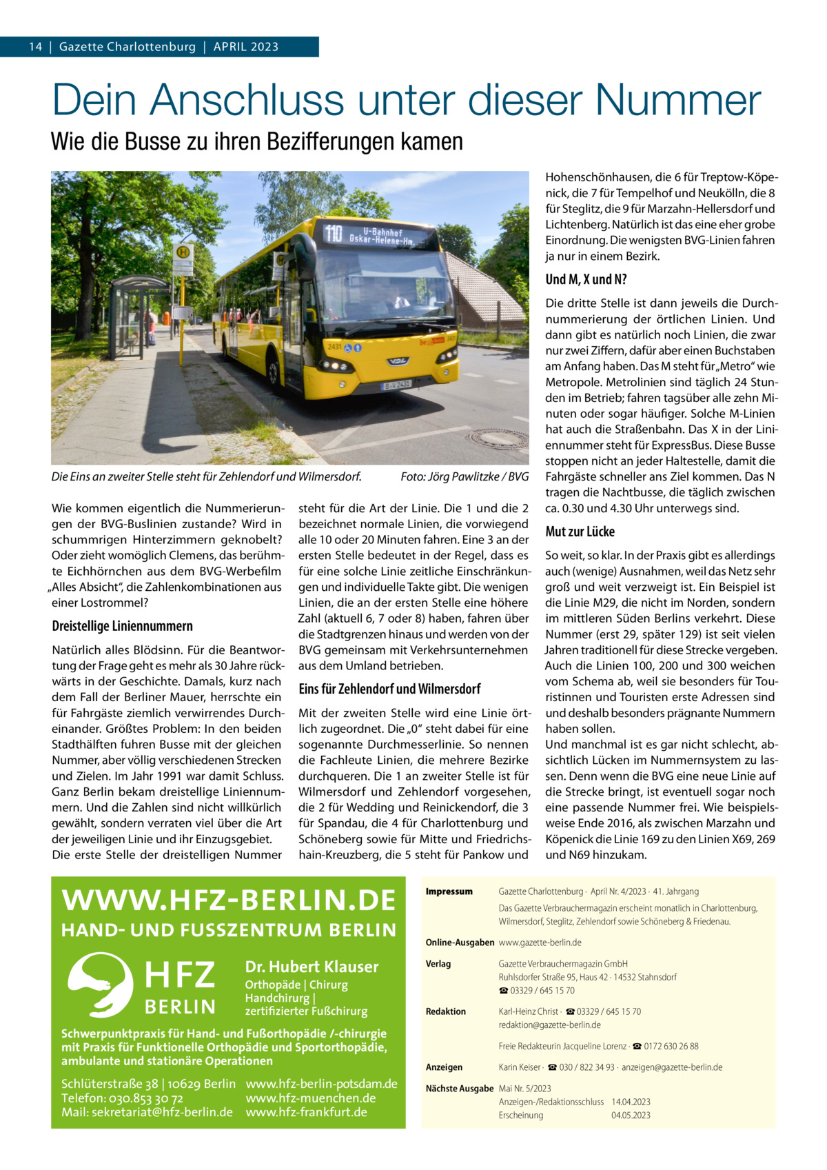 14  |  Gazette Charlottenburg  |  April 2023  Dein Anschluss unter dieser Nummer Wie die Busse zu ihren Bezifferungen kamen Hohenschönhausen, die 6 für Treptow-Köpenick, die 7 für Tempelhof und Neukölln, die 8 für Steglitz, die 9 für Marzahn-Hellersdorf und Lichtenberg. Natürlich ist das eine eher grobe Einordnung. Die wenigsten BVG-Linien fahren ja nur in einem Bezirk.  Und M, X und N?  Die Eins an zweiter Stelle steht für Zehlendorf und Wilmersdorf.� Wie kommen eigentlich die Nummerierungen der BVG-Buslinien zustande? Wird in schummrigen Hinterzimmern geknobelt? Oder zieht womöglich Clemens, das berühmte Eichhörnchen aus dem BVG-Werbefilm „Alles Absicht“, die Zahlenkombinationen aus einer Lostrommel?  Dreistellige Liniennummern Natürlich alles Blödsinn. Für die Beantwortung der Frage geht es mehr als 30 Jahre rückwärts in der Geschichte. Damals, kurz nach dem Fall der Berliner Mauer, herrschte ein für Fahrgäste ziemlich verwirrendes Durcheinander. Größtes Problem: In den beiden Stadthälften fuhren Busse mit der gleichen Nummer, aber völlig verschiedenen Strecken und Zielen. Im Jahr 1991 war damit Schluss. Ganz Berlin bekam dreistellige Liniennummern. Und die Zahlen sind nicht willkürlich gewählt, sondern verraten viel über die Art der jeweiligen Linie und ihr Einzugsgebiet. Die erste Stelle der dreistelligen Nummer  Foto: Jörg Pawlitzke / BVG  Die dritte Stelle ist dann jeweils die Durchnummerierung der örtlichen Linien. Und dann gibt es natürlich noch Linien, die zwar nur zwei Ziffern, dafür aber einen Buchstaben am Anfang haben. Das M steht für „Metro“ wie Metropole. Metrolinien sind täglich 24 Stunden im Betrieb; fahren tagsüber alle zehn Minuten oder sogar häufiger. Solche M-Linien hat auch die Straßenbahn. Das X in der Liniennummer steht für ExpressBus. Diese Busse stoppen nicht an jeder Haltestelle, damit die Fahrgäste schneller ans Ziel kommen. Das N tragen die Nachtbusse, die täglich zwischen ca. 0.30 und 4.30 Uhr unterwegs sind.  steht für die Art der Linie. Die 1 und die 2 bezeichnet normale Linien, die vorwiegend Mut zur Lücke alle 10 oder 20 Minuten fahren. Eine 3 an der ersten Stelle bedeutet in der Regel, dass es So weit, so klar. In der Praxis gibt es allerdings für eine solche Linie zeitliche Einschränkun- auch (wenige) Ausnahmen, weil das Netz sehr gen und individuelle Takte gibt. Die wenigen groß und weit verzweigt ist. Ein Beispiel ist Linien, die an der ersten Stelle eine höhere die Linie M29, die nicht im Norden, sondern Zahl (aktuell 6, 7 oder 8) haben, fahren über im mittleren Süden Berlins verkehrt. Diese die Stadtgrenzen hinaus und werden von der Nummer (erst 29, später 129) ist seit vielen BVG gemeinsam mit Verkehrsunternehmen Jahren traditionell für diese Strecke vergeben. aus dem Umland betrieben. Auch die Linien 100, 200 und 300 weichen vom Schema ab, weil sie besonders für TouEins für Zehlendorf und Wilmersdorf ristinnen und Touristen erste Adressen sind Mit der zweiten Stelle wird eine Linie ört- und deshalb besonders prägnante Nummern lich zugeordnet. Die „0“ steht dabei für eine haben sollen. sogenannte Durchmesserlinie. So nennen Und manchmal ist es gar nicht schlecht, abdie Fachleute Linien, die mehrere Bezirke sichtlich Lücken im Nummernsystem zu lasdurchqueren. Die 1 an zweiter Stelle ist für sen. Denn wenn die BVG eine neue Linie auf Wilmersdorf und Zehlendorf vorgesehen, die Strecke bringt, ist eventuell sogar noch die 2 für Wedding und Reinickendorf, die 3 eine passende Nummer frei. Wie beispielsfür Spandau, die 4 für Charlottenburg und weise Ende 2016, als zwischen Marzahn und Schöneberg sowie für Mitte und Friedrichs- Köpenick die Linie 169 zu den Linien X69, 269 hain-Kreuzberg, die 5 steht für Pankow und und N69 hinzukam. Impressum	  Gazette Charlottenburg ·  April Nr. 4/2023 ·  41. Jahrgang Das Gazette Verbrauchermagazin erscheint monatlich in Charlottenburg, Wilmersdorf, Steglitz, Zehlendorf sowie Schöneberg & Friedenau.  Online-Ausgaben	www.gazette-berlin.de  Dr. Hubert Klauser  Verlag	  Gazette Verbrauchermagazin GmbH Ruhlsdorfer Straße 95, Haus 42 · 14532 Stahnsdorf ☎ 03329 / 645 15 70  Redaktion	  Schwerpunktpraxis für Hand- und Fußorthopädie /-chirurgie mit Praxis für Funktionelle Orthopädie und Sportorthopädie, ambulante und stationäre Operationen  Karl-Heinz Christ ·  ☎ 03329 / 645 15 70 redaktion@gazette-berlin.de  	  Freie Redakteurin Jacqueline Lorenz · ☎ 0172 630 26 88  Anzeigen	  Karin Keiser ·  ☎ 030 / 822 34 93 ·  anzeigen@gazette-berlin.de  Schlüterstraße 38 | 10629 Berlin www.hfz-berlin-potsdam.de Telefon: 030.853 30 72 www.hfz-muenchen.de Mail: sekretariat@hfz-berlin.de www.hfz-frankfurt.de  Nächste Ausgabe	 Mai Nr. 5/2023 Anzeigen-/Redaktionsschluss	14.04.2023 Erscheinung	04.05.2023  Orthopäde | Chirurg Handchirurg | zertifizierter Fußchirurg