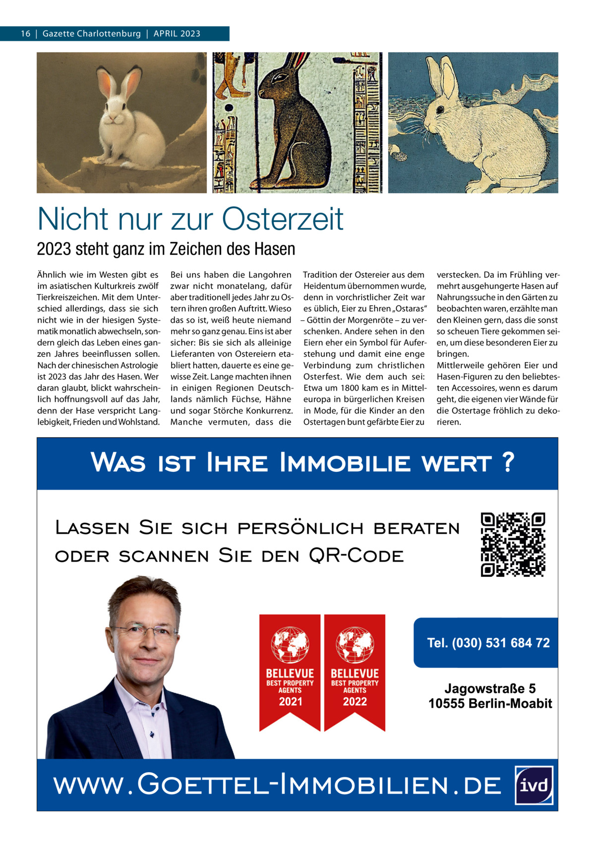 16  |  Gazette Charlottenburg  |  April 2023  Nicht nur zur Osterzeit 2023 steht ganz im Zeichen des Hasen Ähnlich wie im Westen gibt es im asiatischen Kulturkreis zwölf Tierkreiszeichen. Mit dem Unterschied allerdings, dass sie sich nicht wie in der hiesigen Systematik monatlich abwechseln, sondern gleich das Leben eines ganzen Jahres beeinflussen sollen. Nach der chinesischen Astrologie ist 2023 das Jahr des Hasen. Wer daran glaubt, blickt wahrscheinlich hoffnungsvoll auf das Jahr, denn der Hase verspricht Langlebigkeit, Frieden und Wohlstand.  Bei uns haben die Langohren Tradition der Ostereier aus dem zwar nicht monatelang, dafür Heidentum übernommen wurde, aber traditionell jedes Jahr zu Os- denn in vorchristlicher Zeit war tern ihren großen Auftritt. Wieso es üblich, Eier zu Ehren „Ostaras“ das so ist, weiß heute niemand – Göttin der Morgenröte – zu vermehr so ganz genau. Eins ist aber schenken. Andere sehen in den sicher: Bis sie sich als alleinige Eiern eher ein Symbol für AuferLieferanten von Ostereiern eta- stehung und damit eine enge bliert hatten, dauerte es eine ge- Verbindung zum christlichen wisse Zeit. Lange machten ihnen Osterfest. Wie dem auch sei: in einigen Regionen Deutsch- Etwa um 1800 kam es in Mittellands nämlich Füchse, Hähne europa in bürgerlichen Kreisen und sogar Störche Konkurrenz. in Mode, für die Kinder an den Manche vermuten, dass die Ostertagen bunt gefärbte Eier zu  verstecken. Da im Frühling vermehrt ausgehungerte Hasen auf Nahrungssuche in den Gärten zu beobachten waren, erzählte man den Kleinen gern, dass die sonst so scheuen Tiere gekommen seien, um diese besonderen Eier zu bringen. Mittlerweile gehören Eier und Hasen-Figuren zu den beliebtesten Accessoires, wenn es darum geht, die eigenen vier Wände für die Ostertage fröhlich zu dekorieren.