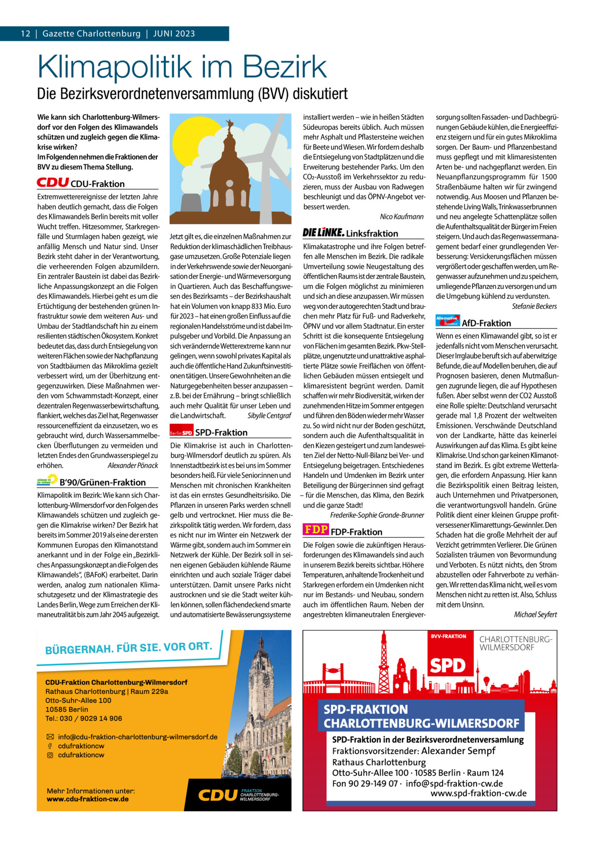 12  |  Gazette Gazette Charlottenburg Charlottenburg  |  Juni & Wilmersdorf 2023 5  www.gazette-berlin.de  Klimapolitik im Bezirk  Die Bezirksverordnetenversammlung (BVV) diskutiert Wie kann sich Charlottenburg-Wilmersdorf vor den Folgen des Klimawandels schützen und zugleich gegen die Klimakrise wirken? Im Folgenden nehmen die Fraktionen der BVV zu diesem Thema Stellung.  installiert werden – wie in heißen Städten Südeuropas bereits üblich. Auch müssen mehr Asphalt und Pflastersteine weichen für Beete und Wiesen. Wir fordern deshalb die Entsiegelung von Stadtplätzen und die Erweiterung bestehender Parks. Um den CO2-Ausstoß im Verkehrssektor zu reduzieren, muss der Ausbau von Radwegen beschleunigt und das ÖPNV-Angebot verbessert werden. Nico Kaufmann  CDU-Fraktion Extremwetterereignisse der letzten Jahre haben deutlich gemacht, dass die Folgen des Klimawandels Berlin bereits mit voller Wucht treffen. Hitzesommer, Starkregenfälle und Sturmlagen haben gezeigt, wie anfällig Mensch und Natur sind. Unser Bezirk steht daher in der Verantwortung, die verheerenden Folgen abzumildern. Ein zentraler Baustein ist dabei das Bezirkliche Anpassungskonzept an die Folgen des Klimawandels. Hierbei geht es um die Ertüchtigung der bestehenden grünen Infrastruktur sowie dem weiteren Aus- und Umbau der Stadtlandschaft hin zu einem resilienten städtischen Ökosystem. Konkret bedeutet das, dass durch Entsiegelung von weiteren Flächen sowie der Nachpflanzung von Stadtbäumen das Mikroklima gezielt verbessert wird, um der Überhitzung entgegenzuwirken. Diese Maßnahmen werden vom Schwammstadt-Konzept, einer dezentralen Regenwasserbewirtschaftung, flankiert, welches das Ziel hat, Regenwasser ressourceneffizient da einzusetzen, wo es gebraucht wird, durch Wassersammelbecken Überflutungen zu vermeiden und letzten Endes den Grundwasserspiegel zu erhöhen. Alexander Pönack  B‘90/Grünen-Fraktion Klimapolitik im Bezirk: Wie kann sich Charlottenburg-Wilmersdorf vor den Folgen des Klimawandels schützen und zugleich gegen die Klimakrise wirken? Der Bezirk hat bereits im Sommer 2019 als eine der ersten Kommunen Europas den Klimanotstand anerkannt und in der Folge ein „Bezirkliches Anpassungskonzept an die Folgen des Klimawandels“, (BAFoK) erarbeitet. Darin werden, analog zum nationalen Klimaschutzgesetz und der Klimastrategie des Landes Berlin, Wege zum Erreichen der Klimaneutralität bis zum Jahr 2045 aufgezeigt.  1.200 ohne Bild 1.100 mit Bild Vorwort Grüne SPD CDu FDP Linke AfD  -1297 1107 1095 1071 1106 1124  Jetzt gilt es, die einzelnen Maßnahmen zur Reduktion der klimaschädlichen Treibhausgase umzusetzen. Große Potenziale liegen in der Verkehrswende sowie der Neuorganisation der Energie- und Wärmeversorgung in Quartieren. Auch das Beschaffungswesen des Bezirksamts – der Bezirkshaushalt hat ein Volumen von knapp 833 Mio. Euro für 2023 – hat einen großen Einfluss auf die regionalen Handelsströme und ist dabei Impulsgeber und Vorbild. Die Anpassung an sich verändernde Wetterextreme kann nur gelingen, wenn sowohl privates Kapital als auch die öffentliche Hand Zukunftsinvestitionen tätigen. Unsere Gewohnheiten an die Naturgegebenheiten besser anzupassen – z. B. bei der Ernährung – bringt schließlich auch mehr Qualität für unser Leben und die Landwirtschaft. Sibylle Centgraf  Linksfraktion  Klimakatastrophe und ihre Folgen betreffen alle Menschen im Bezirk. Die radikale Umverteilung sowie Neugestaltung des öffentlichen Raums ist der zentrale Baustein, um die Folgen möglichst zu minimieren und sich an diese anzupassen. Wir müssen weg von der autogerechten Stadt und brauchen mehr Platz für Fuß- und Radverkehr, ÖPNV und vor allem Stadtnatur. Ein erster Schritt ist die konsequente Entsiegelung von Flächen im gesamten Bezirk. Pkw-Stellplätze, ungenutzte und unattraktive asphaltierte Plätze sowie Freiflächen von öffentlichen Gebäuden müssen entsiegelt und klimaresistent begrünt werden. Damit schaffen wir mehr Biodiversität, wirken der zunehmenden Hitze im Sommer entgegen und führen den Böden wieder mehr Wasser zu. So wird nicht nur der Boden geschützt, Berlin SPD-Fraktion sondern auch die Aufenthaltsqualität in Die Klimakrise ist auch in Charlotten- den Kiezen gesteigert und zum landesweiburg-Wilmersdorf deutlich zu spüren. Als ten Ziel der Netto-Null-Bilanz bei Ver- und Innenstadtbezirk ist es bei uns im Sommer Entsiegelung beigetragen. Entschiedenes besonders heiß. Für viele Senior:innen und Handeln und Umdenken im Bezirk unter Menschen mit chronischen Krankheiten Beteiligung der Bürger:innen sind gefragt ist das ein ernstes Gesundheitsrisiko. Die – für die Menschen, das Klima, den Bezirk Pflanzen in unseren Parks werden schnell und die ganze Stadt! gelb und vertrocknet. Hier muss die BeFrederike-Sophie Gronde-Brunner zirkspolitik tätig werden. Wir fordern, dass FDP-Fraktion es nicht nur im Winter ein Netzwerk der Wärme gibt, sondern auch im Sommer ein Die Folgen sowie die zukünftigen HerausNetzwerk der Kühle. Der Bezirk soll in sei- forderungen des Klimawandels sind auch nen eigenen Gebäuden kühlende Räume in unserem Bezirk bereits sichtbar. Höhere einrichten und auch soziale Träger dabei Temperaturen, anhaltende Trockenheit und unterstützen. Damit unsere Parks nicht Starkregen erfordern ein Umdenken nicht austrocknen und sie die Stadt weiter küh- nur im Bestands- und Neubau, sondern len können, sollen flächendeckend smarte auch im öffentlichen Raum. Neben der und automatisierte Bewässerungssysteme angestrebten klimaneutralen Energiever sorgung sollten Fassaden- und Dachbegrünungen Gebäude kühlen, die Energieeffizienz steigern und für ein gutes Mikroklima sorgen. Der Baum- und Pflanzenbestand muss gepflegt und mit klimaresistenten Arten be- und nachgepflanzt werden. Ein Neuanpflanzungsprogramm für 1500 Straßenbäume halten wir für zwingend notwendig. Aus Moosen und Pflanzen bestehende Living Walls, Trinkwasserbrunnen und neu angelegte Schattenplätze sollen die Aufenthaltsqualität der Bürger im Freien steigern. Und auch das Regenwassermanagement bedarf einer grundlegenden Verbesserung: Versickerungsflächen müssen vergrößert oder geschaffen werden, um Regenwasser aufzunehmen und zu speichern, umliegende Pflanzen zu versorgen und um die Umgebung kühlend zu verdunsten. Stefanie Beckers Alternative für  Deutschland  AfD-Fraktion  Wenn es einen Klimawandel gibt, so ist er jedenfalls nicht vom Menschen verursacht. Dieser Irrglaube beruft sich auf aberwitzige Befunde, die auf Modellen beruhen, die auf Prognosen basieren, denen Mutmaßungen zugrunde liegen, die auf Hypothesen fußen. Aber selbst wenn der CO2 Ausstoß eine Rolle spielte: Deutschland verursacht gerade mal 1,8 Prozent der weltweiten Emissionen. Verschwände Deutschland von der Landkarte, hätte das keinerlei Auswirkungen auf das Klima. Es gibt keine Klimakrise. Und schon gar keinen Klimanotstand im Bezirk. Es gibt extreme Wetterlagen, die erfordern Anpassung. Hier kann die Bezirkspolitik einen Beitrag leisten, auch Unternehmen und Privatpersonen, die verantwortungsvoll handeln. Grüne Politik dient einer kleinen Gruppe profitversessener Klimarettungs-Gewinnler. Den Schaden hat die große Mehrheit der auf Verzicht getrimmten Verlierer. Die Grünen Sozialisten träumen von Bevormundung und Verboten. Es nützt nichts, den Strom abzustellen oder Fahrverbote zu verhängen. Wir retten das Klima nicht, weil es vom Menschen nicht zu retten ist. Also, Schluss mit dem Unsinn. Michael Seyfert