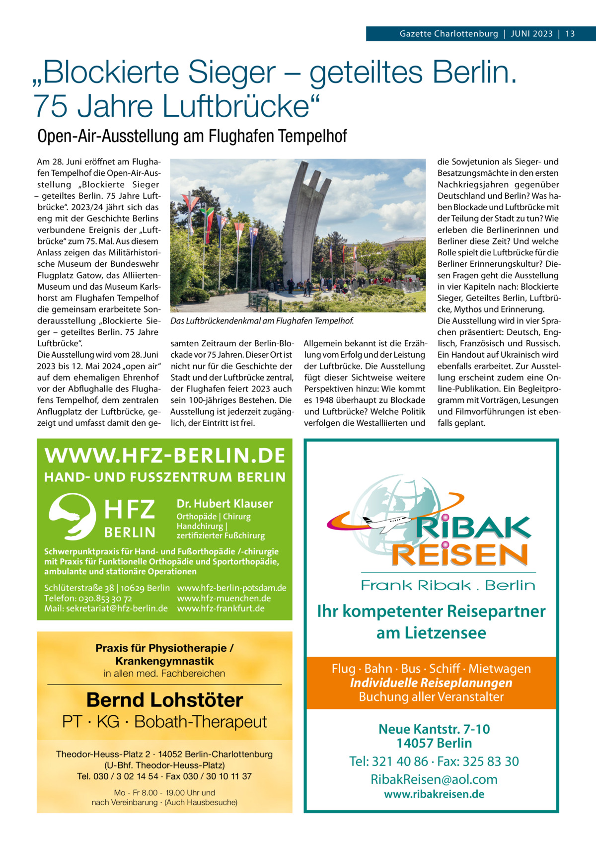 Gazette Charlottenburg  |  Juni 2023  |  13  „Blockierte Sieger – geteiltes Berlin. 75 Jahre Luftbrücke“ Open-Air-Ausstellung am Flughafen Tempelhof Am 28. Juni eröffnet am Flughafen Tempelhof die Open-Air-Ausstellung „Blockierte Sieger – geteiltes Berlin. 75  Jahre Luftbrücke“. 2023/24 jährt sich das eng mit der Geschichte Berlins verbundene Ereignis der „Luftbrücke“ zum 75. Mal. Aus diesem Anlass zeigen das Militärhistorische Museum der Bundeswehr Flugplatz Gatow, das AlliiertenMuseum und das Museum Karlshorst am Flughafen Tempelhof die gemeinsam erarbeitete Sonderausstellung „Blockierte Sieger – geteiltes Berlin. 75  Jahre Luftbrücke“. Die Ausstellung wird vom 28. Juni 2023 bis 12. Mai 2024 „open air“ auf dem ehemaligen Ehrenhof vor der Abflughalle des Flughafens Tempelhof, dem zentralen Anflugplatz der Luftbrücke, gezeigt und umfasst damit den ge Das Luftbrückendenkmal am Flughafen Tempelhof. samten Zeitraum der Berlin-Blockade vor 75 Jahren. Dieser Ort ist nicht nur für die Geschichte der Stadt und der Luftbrücke zentral, der Flughafen feiert 2023 auch sein 100-jähriges Bestehen. Die Ausstellung ist jederzeit zugänglich, der Eintritt ist frei.  Allgemein bekannt ist die Erzählung vom Erfolg und der Leistung der Luftbrücke. Die Ausstellung fügt dieser Sichtweise weitere Perspektiven hinzu: Wie kommt es 1948 überhaupt zu Blockade und Luftbrücke? Welche Politik verfolgen die Westalliierten und  die Sowjetunion als Sieger- und Besatzungsmächte in den ersten nachkriegsjahren gegenüber Deutschland und Berlin? Was haben Blockade und Luftbrücke mit der Teilung der Stadt zu tun? Wie erleben die Berlinerinnen und Berliner diese Zeit? und welche Rolle spielt die Luftbrücke für die Berliner Erinnerungskultur? Diesen Fragen geht die Ausstellung in vier Kapiteln nach: Blockierte Sieger, Geteiltes Berlin, Luftbrücke, Mythos und Erinnerung. Die Ausstellung wird in vier Sprachen präsentiert: Deutsch, Englisch, Französisch und Russisch. Ein Handout auf ukrainisch wird ebenfalls erarbeitet. Zur Ausstellung erscheint zudem eine Online-Publikation. Ein Begleitprogramm mit Vorträgen, Lesungen und Filmvorführungen ist ebenfalls geplant.  Dr. Hubert Klauser Orthopäde | Chirurg Handchirurg | zertifizierter Fußchirurg  Schwerpunktpraxis für Hand- und Fußorthopädie /-chirurgie mit Praxis für Funktionelle Orthopädie und Sportorthopädie, ambulante und stationäre Operationen  Schlüterstraße 38 | 10629 Berlin www.hfz-berlin-potsdam.de Telefon: 030.853 30 72 www.hfz-muenchen.de Mail: sekretariat@hfz-berlin.de www.hfz-frankfurt.de  Praxis für Physiotherapie / Krankengymnastik in allen med. Fachbereichen  Bernd Lohstöter  PT · KG · Bobath-Therapeut Theodor-Heuss-Platz 2 · 14052 Berlin-Charlottenburg (U-Bhf. Theodor-Heuss-Platz) Tel. 030 / 3 02 14 54 · Fax 030 / 30 10 11 37 Mo - Fr 8.00 - 19.00 Uhr und nach Vereinbarung · (Auch Hausbesuche)  Ihr kompetenter Reisepartner am Lietzensee Flug · Bahn · Bus · Schiff · Mietwagen Individuelle Reiseplanungen Buchung aller Veranstalter  Neue Kantstr. 7-10 14057 Berlin Tel: 321 40 86 · Fax: 325 83 30 RibakReisen@aol.com www.ribakreisen.de