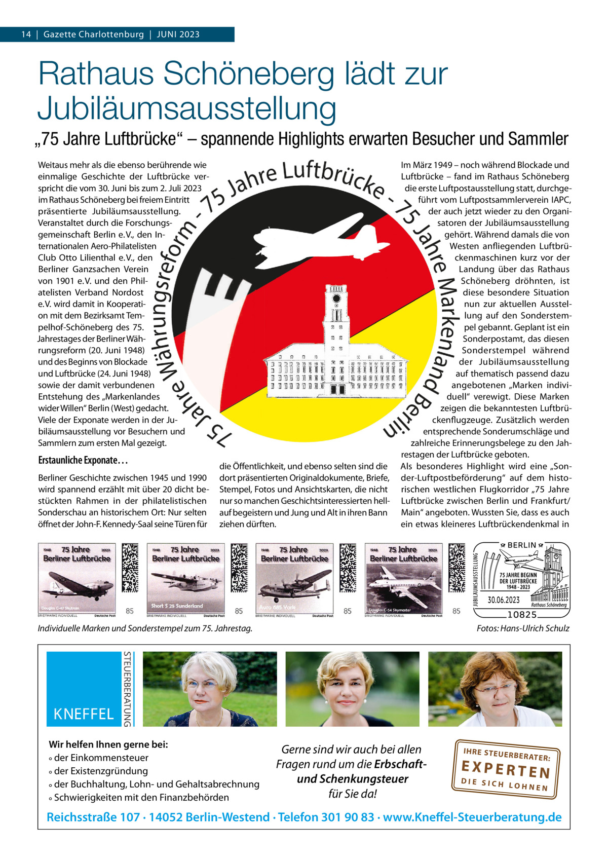 14  |  Gazette Charlottenburg  |  Juni 2023  Rathaus Schöneberg lädt zur Jubiläumsausstellung „75 Jahre Luftbrücke“ – spannende Highlights erwarten Besucher und Sammler Weitaus mehr als die ebenso berührende wie einmalige Geschichte der Luftbrücke verspricht die vom 30. Juni bis zum 2. Juli 2023 im Rathaus Schöneberg bei freiem Eintritt präsentierte Jubiläumsausstellung. Veranstaltet durch die Forschungsgemeinschaft Berlin e. V., den internationalen Aero-Philatelisten Club Otto Lilienthal e. V., den Berliner Ganzsachen Verein von 1901 e. V. und den Philatelisten Verband nordost e. V. wird damit in Kooperation mit dem Bezirksamt Tempelhof-Schöneberg des 75. Jahrestages der Berliner Währungsreform (20. Juni 1948) und des Beginns von Blockade und Luftbrücke (24. Juni 1948) sowie der damit verbundenen Entstehung des „Markenlandes wider Willen“ Berlin (West) gedacht. Viele der Exponate werden in der Jubiläumsausstellung vor Besuchern und Sammlern zum ersten Mal gezeigt.  Erstaunliche Exponate… Berliner Geschichte zwischen 1945 und 1990 wird spannend erzählt mit über 20 dicht bestückten Rahmen in der philatelistischen Sonderschau an historischem Ort: nur selten öffnet der John-F. Kennedy-Saal seine Türen für  die Öffentlichkeit, und ebenso selten sind die dort präsentierten Originaldokumente, Briefe, Stempel, Fotos und Ansichtskarten, die nicht nur so manchen Geschichtsinteressierten hellauf begeistern und Jung und Alt in ihren Bann ziehen dürften.  im März 1949 – noch während Blockade und Luftbrücke – fand im Rathaus Schöneberg die erste Luftpostausstellung statt, durchgeführt vom Luftpostsammlerverein iAPC, der auch jetzt wieder zu den Organisatoren der Jubiläumsausstellung gehört. Während damals die von Westen anfliegenden Luftbrückenmaschinen kurz vor der Landung über das Rathaus Schöneberg dröhnten, ist diese besondere Situation nun zur aktuellen Ausstellung auf den Sonderstempel gebannt. Geplant ist ein Sonderpostamt, das diesen Sonderstempel während der Jubiläumsausstellung auf thematisch passend dazu angebotenen „Marken individuell“ verewigt. Diese Marken zeigen die bekanntesten Luftbrückenflugzeuge. Zusätzlich werden entsprechende Sonderumschläge und zahlreiche Erinnerungsbelege zu den Jahrestagen der Luftbrücke geboten. Als besonderes Highlight wird eine „Sonder-Luftpostbeförderung“ auf dem historischen westlichen Flugkorridor „75  Jahre Luftbrücke zwischen Berlin und Frankfurt/ Main“ angeboten. Wussten Sie, dass es auch ein etwas kleineres Luftbrückendenkmal in  Individuelle Marken und Sonderstempel zum 75. Jahrestag.  Wir helfen Ihnen gerne bei: ° der Einkommensteuer ° der Existenzgründung ° der Buchhaltung, Lohn- und Gehaltsabrechnung ° Schwierigkeiten mit den Finanzbehörden  Fotos: Hans-Ulrich Schulz  Gerne sind wir auch bei allen Fragen rund um die Erbschaftund Schenkungsteuer für Sie da!  IH RE ST EU ER BE RATE  R:  EXPERTEN  DIE SICH LOHNEN  Reichsstraße 107 · 14052 Berlin-Westend · Telefon 301 90 83 · www.Kneffel-Steuerberatung.de