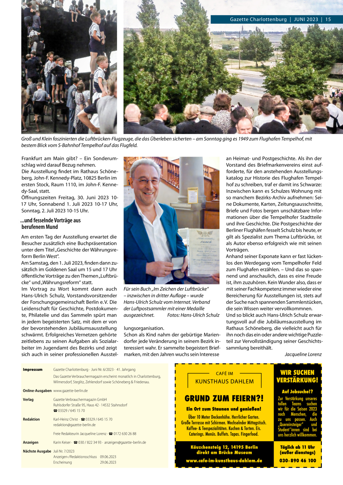 RATGEBER  Gazette Charlottenburg  |  Juni 2023  |  15  Groß und Klein faszinierten die Luftbrücken-Flugzeuge, die das Überleben sicherten – am Sonntag ging es 1949 zum Flughafen Tempelhof, mit bestem Blick vom S-Bahnhof Tempelhof auf das Flugfeld. Frankfurt am Main gibt? – Ein Sonderumschlag wird darauf Bezug nehmen. Die Ausstellung findet im Rathaus Schöneberg, John-F. Kennedy-Platz, 10825 Berlin im ersten Stock, Raum 1110, im John-F. Kennedy-Saal, statt. Öffnungszeiten Freitag, 30.  Juni 2023 1017  Uhr, Sonnabend 1.  Juli 2023 10-17  Uhr, Sonntag, 2. Juli 2023 10-15 Uhr.  ...und fesselnde Vorträge aus berufenem Mund Am ersten Tag der Ausstellung erwartet die Besucher zusätzlich eine Buchpräsentation unter dem Titel „Geschichte der Währungsreform Berlin West“. Am Samstag, den 1. Juli 2023, finden dann zusätzlich im Goldenen Saal um 15 und 17 Uhr öffentliche Vorträge zu den Themen „Luftbrücke“ und „Währungsreform“ statt. Im Vortrag zu Wort kommt dann auch Hans-Ulrich Schulz, Vorstandsvorsitzender der Forschungsgemeinschaft Berlin e. V. Die Leidenschaft für Geschichte, Postdokumente, Philatelie und das Sammeln spürt man in jedem begeisterten Satz, mit dem er von der bevorstehenden Jubiläumsausstellung schwärmt. Erfolgreiches Vernetzen gehörte zeitlebens zu seinen Aufgaben als Sozialarbeiter im Jugendamt des Bezirks und zeigt sich auch in seiner professionellen AusstelImpressum	  Für sein Buch „Im Zeichen der Luftbrücke“ – inzwischen in dritter Auflage – wurde Hans-Ulrich Schulz vom Internat. Verband der Luftpostsammler mit einer Medaille ausgezeichnet.� Fotos: Hans-Ulrich Schulz lungsorganisation. Schon als Kind nahm der gebürtige Mariendorfer jede Veränderung in seinem Bezirk interessiert wahr. Er sammelte begeistert Briefmarken, mit den Jahren wuchs sein Interesse  Gazette Charlottenburg ·  Juni Nr. 6/2023 ·  41. Jahrgang Das Gazette Verbrauchermagazin erscheint monatlich in Charlottenburg, Wilmersdorf, Steglitz, Zehlendorf sowie Schöneberg & Friedenau.  Online-Ausgaben	www.gazette-berlin.de Verlag	  Gazette Verbrauchermagazin GmbH Ruhlsdorfer Straße 95, Haus 42 · 14532 Stahnsdorf ☎ 03329 / 645 15 70  Redaktion	  Karl-Heinz Christ ·  ☎ 03329 / 645 15 70 redaktion@gazette-berlin.de  	  Freie Redakteurin Jacqueline Lorenz · ☎ 0172 630 26 88  Anzeigen	  Karin Keiser ·  ☎ 030 / 822 34 93 ·  anzeigen@gazette-berlin.de  Nächste Ausgabe	 Juli Nr. 7/2023 Anzeigen-/Redaktionsschluss	09.06.2023 Erscheinung	29.06.2023  an Heimat- und Postgeschichte. Als ihn der Vorstand des Briefmarkenvereins einst aufforderte, für den anstehenden Ausstellungskatalog zur Historie des Flughafen Tempelhof zu schreiben, traf er damit ins Schwarze: Inzwischen kann es Schulzes Wohnung mit so manchem Bezirks-Archiv aufnehmen: Seine Dokumente, Karten, Zeitungsausschnitte, Briefe und Fotos bergen unschätzbare Informationen über die Tempelhofer Stadtteile und ihre Geschichte. Die Postgeschichte der Berliner Flughäfen fesselt Schulz bis heute, er gilt als Spezialist zum Thema Luftbrücke, ist als Autor ebenso erfolgreich wie mit seinen Vorträgen. Anhand seiner Exponate kann er fast lückenlos den Werdegang vom Tempelhofer Feld zum Flughafen erzählen. – Und das so spannend und anschaulich, dass es eine Freude ist, ihm zuzuhören. Kein Wunder also, dass er mit seiner Fachkompetenz immer wieder eine Bereicherung für Ausstellungen ist, stets auf der Suche nach spannenden Sammlerstücken, die sein Wissen weiter vervollkommnen. Und so blickt auch Hans-Ulrich Schulz erwartungsvoll auf die Jubiläumsausstellung im Rathaus Schöneberg, die vielleicht auch für ihn noch das ein oder andere wichtige Puzzleteil zur Vervollständigung seiner Geschichtssammlung bereithält. � Jacqueline Lorenz