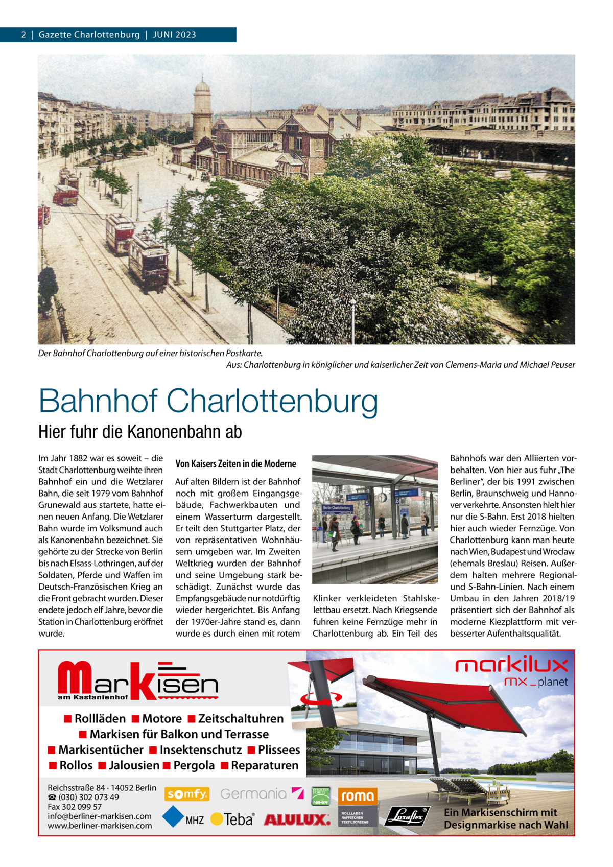 2  |  Gazette Charlottenburg  |  Juni 2023  Der Bahnhof Charlottenburg auf einer historischen Postkarte. Aus: Charlottenburg in königlicher und kaiserlicher Zeit von Clemens-Maria und Michael Peuser  Bahnhof Charlottenburg Hier fuhr die Kanonenbahn ab im Jahr 1882 war es soweit – die Stadt Charlottenburg weihte ihren Bahnhof ein und die Wetzlarer Bahn, die seit 1979 vom Bahnhof Grunewald aus startete, hatte einen neuen Anfang. Die Wetzlarer Bahn wurde im Volksmund auch als Kanonenbahn bezeichnet. Sie gehörte zu der Strecke von Berlin bis nach Elsass-Lothringen, auf der Soldaten, Pferde und Waffen im Deutsch-Französischen Krieg an die Front gebracht wurden. Dieser endete jedoch elf Jahre, bevor die Station in Charlottenburg eröffnet wurde.  Von Kaisers Zeiten in die Moderne Auf alten Bildern ist der Bahnhof noch mit großem Eingangsgebäude, Fachwerkbauten und einem Wasserturm dargestellt. Er teilt den Stuttgarter Platz, der von repräsentativen Wohnhäusern umgeben war. im Zweiten Weltkrieg wurden der Bahnhof und seine umgebung stark beschädigt. Zunächst wurde das Empfangsgebäude nur notdürftig wieder hergerichtet. Bis Anfang der 1970er-Jahre stand es, dann wurde es durch einen mit rotem  Klinker verkleideten Stahlskelettbau ersetzt. nach Kriegsende fuhren keine Fernzüge mehr in Charlottenburg ab. Ein Teil des  Bahnhofs war den Alliierten vorbehalten. Von hier aus fuhr „The Berliner“, der bis 1991 zwischen Berlin, Braunschweig und Hannover verkehrte. Ansonsten hielt hier nur die S-Bahn. Erst 2018 hielten hier auch wieder Fernzüge. Von Charlottenburg kann man heute nach Wien, Budapest und Wroclaw (ehemals Breslau) Reisen. Außerdem halten mehrere Regionalund S-Bahn-Linien. nach einem umbau in den Jahren 2018/19 präsentiert sich der Bahnhof als moderne Kiezplattform mit verbesserter Aufenthaltsqualität.  Markisen  ◾ Rollläden ◾ Motore ◾ Zeitschaltuhren ◾ Markisen für Balkon und Terrasse ◾ Markisentücher ◾ Insektenschutz ◾ Plissees ◾ Rollos ◾ Jalousien ◾ Pergola ◾ Reparaturen Reichsstraße 84 · 14052 Berlin ☎ (030) 302 073 49 Fax 302 099 57 info@berliner-markisen.com www.berliner-markisen.com  Ein Markisenschirm mit Designmarkise nach Wahl