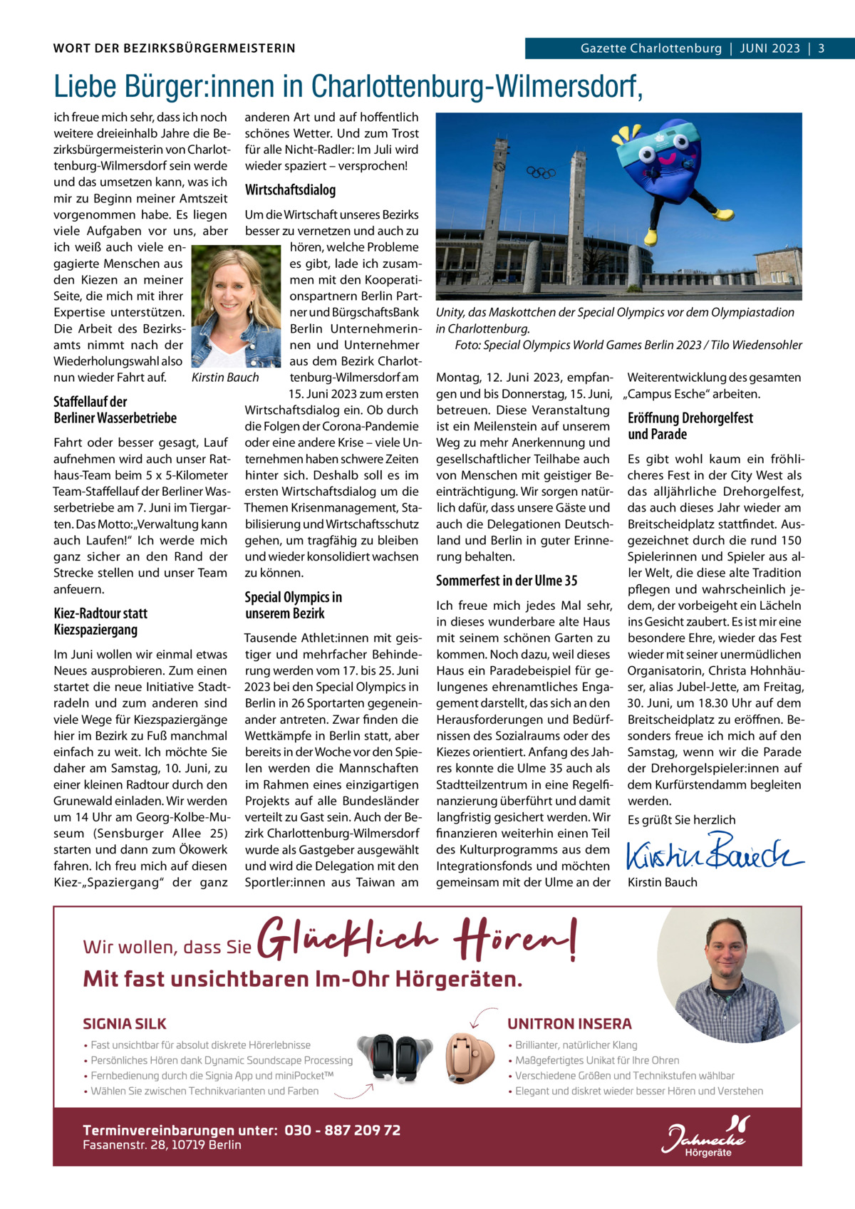 DAS WORT DER BEZIRKSBÜRGERMEISTERIN WORT DER BEZIRKSBÜRGERMEISTERIN  Gazette Wilmersdorf | Juni2023  |  3 2023 | 3 Gazette Charlottenburg  |  Juni  Liebe Bürger:innen in Charlottenburg-Wilmersdorf, ich freue mich sehr, dass ich noch anderen Art und auf hoffentlich weitere dreieinhalb Jahre die Be- schönes Wetter. und zum Trost zirksbürgermeisterin von Charlot- für alle nicht-Radler: im Juli wird tenburg-Wilmersdorf sein werde wieder spaziert – versprochen! und das umsetzen kann, was ich Wirtschaftsdialog mir zu Beginn meiner Amtszeit vorgenommen habe. Es liegen um die Wirtschaft unseres Bezirks viele Aufgaben vor uns, aber besser zu vernetzen und auch zu hören, welche Probleme ich weiß auch viele enes gibt, lade ich zusamgagierte Menschen aus men mit den Kooperatiden Kiezen an meiner Seite, die mich mit ihrer onspartnern Berlin PartExpertise unterstützen. ner und BürgschaftsBank Berlin unternehmerinDie Arbeit des Bezirksnen und unternehmer amts nimmt nach der Wiederholungswahl also aus dem Bezirk Charlotnun wieder Fahrt auf. Kirstin Bauch tenburg-Wilmersdorf am 15. Juni 2023 zum ersten Staﬀellauf der Wirtschaftsdialog ein. Ob durch Berliner Wasserbetriebe die Folgen der Corona-Pandemie Fahrt oder besser gesagt, Lauf oder eine andere Krise – viele unaufnehmen wird auch unser Rat- ternehmen haben schwere Zeiten haus-Team beim 5 x 5-Kilometer hinter sich. Deshalb soll es im Team-Staffellauf der Berliner Was- ersten Wirtschaftsdialog um die serbetriebe am 7. Juni im Tiergar- Themen Krisenmanagement, Staten. Das Motto: „Verwaltung kann bilisierung und Wirtschaftsschutz auch Laufen!“ ich werde mich gehen, um tragfähig zu bleiben ganz sicher an den Rand der und wieder konsolidiert wachsen Strecke stellen und unser Team zu können. anfeuern.  Kiez-Radtour statt Kiezspaziergang im Juni wollen wir einmal etwas neues ausprobieren. Zum einen startet die neue initiative Stadtradeln und zum anderen sind viele Wege für Kiezspaziergänge hier im Bezirk zu Fuß manchmal einfach zu weit. ich möchte Sie daher am Samstag, 10.  Juni, zu einer kleinen Radtour durch den Grunewald einladen. Wir werden um 14 uhr am Georg-Kolbe-Museum (Sensburger Allee  25) starten und dann zum Ökowerk fahren. ich freu mich auf diesen Kiez-„Spaziergang“ der ganz  Special Olympics in unserem Bezirk  Tausende Athlet:innen mit geistiger und mehrfacher Behinderung werden vom 17. bis 25. Juni 2023 bei den Special Olympics in Berlin in 26 Sportarten gegeneinander antreten. Zwar finden die Wettkämpfe in Berlin statt, aber bereits in der Woche vor den Spielen werden die Mannschaften im Rahmen eines einzigartigen Projekts auf alle Bundesländer verteilt zu Gast sein. Auch der Bezirk Charlottenburg-Wilmersdorf wurde als Gastgeber ausgewählt und wird die Delegation mit den Sportler:innen aus Taiwan am  Unity, das Maskottchen der Special Olympics vor dem Olympiastadion in Charlottenburg. Foto: Special Olympics World Games Berlin 2023 / Tilo Wiedensohler Montag, 12.  Juni 2023, empfan- Weiterentwicklung des gesamten gen und bis Donnerstag, 15. Juni, „Campus Esche“ arbeiten. betreuen. Diese Veranstaltung Eröﬀnung Drehorgelfest ist ein Meilenstein auf unserem und Parade Weg zu mehr Anerkennung und gesellschaftlicher Teilhabe auch Es gibt wohl kaum ein fröhlivon Menschen mit geistiger Be- cheres Fest in der City West als einträchtigung. Wir sorgen natür- das alljährliche Drehorgelfest, lich dafür, dass unsere Gäste und das auch dieses Jahr wieder am auch die Delegationen Deutsch- Breitscheidplatz stattfindet. Ausland und Berlin in guter Erinne- gezeichnet durch die rund 150 rung behalten. Spielerinnen und Spieler aus aller Welt, die diese alte Tradition Sommerfest in der Ulme 35 pflegen und wahrscheinlich jeich freue mich jedes Mal sehr, dem, der vorbeigeht ein Lächeln in dieses wunderbare alte Haus ins Gesicht zaubert. Es ist mir eine mit seinem schönen Garten zu besondere Ehre, wieder das Fest kommen. noch dazu, weil dieses wieder mit seiner unermüdlichen Haus ein Paradebeispiel für ge- Organisatorin, Christa Hohnhäulungenes ehrenamtliches Enga- ser, alias Jubel-Jette, am Freitag, gement darstellt, das sich an den 30. Juni, um 18.30 uhr auf dem Herausforderungen und Bedürf- Breitscheidplatz zu eröffnen. Benissen des Sozialraums oder des sonders freue ich mich auf den Kiezes orientiert. Anfang des Jah- Samstag, wenn wir die Parade res konnte die ulme 35 auch als der Drehorgelspieler:innen auf Stadtteilzentrum in eine Regelfi- dem Kurfürstendamm begleiten nanzierung überführt und damit werden. langfristig gesichert werden. Wir Es grüßt Sie herzlich finanzieren weiterhin einen Teil   des Kulturprogramms aus dem   integrationsfonds und möchten   gemeinsam mit der ulme an der Kirstin Bauch  www.gazette-berlin.de