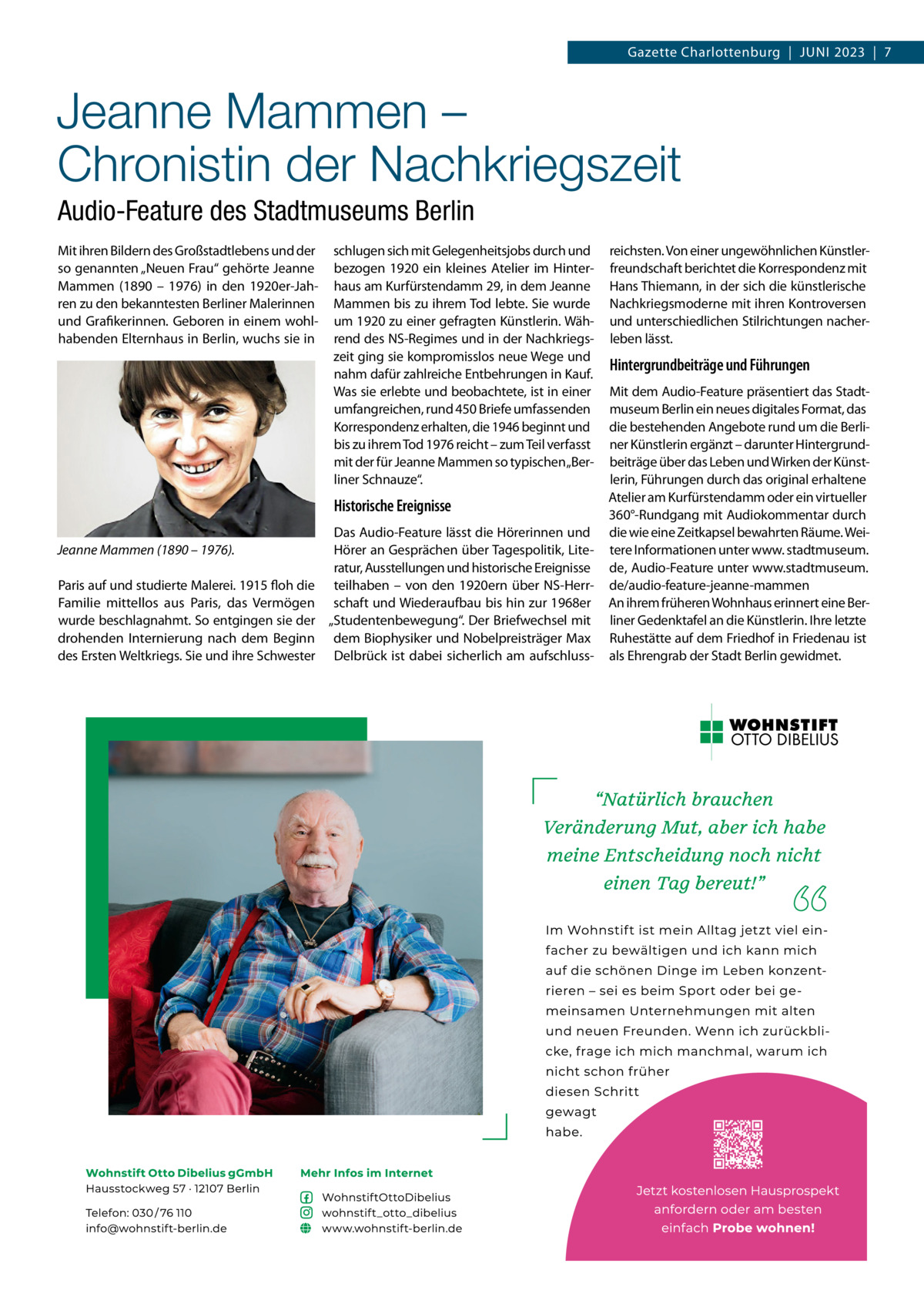 Gazette Charlottenburg  |  Juni 2023  |  7  Jeanne Mammen – Chronistin der Nachkriegszeit Audio-Feature des Stadtmuseums Berlin Mit ihren Bildern des Großstadtlebens und der so genannten „Neuen Frau“ gehörte Jeanne Mammen (1890 – 1976) in den 1920er-Jahren zu den bekanntesten Berliner Malerinnen und Grafikerinnen. Geboren in einem wohlhabenden Elternhaus in Berlin, wuchs sie in  schlugen sich mit Gelegenheitsjobs durch und bezogen 1920 ein kleines Atelier im Hinterhaus am Kurfürstendamm 29, in dem Jeanne Mammen bis zu ihrem Tod lebte. Sie wurde um 1920 zu einer gefragten Künstlerin. Während des NS-Regimes und in der Nachkriegszeit ging sie kompromisslos neue Wege und nahm dafür zahlreiche Entbehrungen in Kauf. Was sie erlebte und beobachtete, ist in einer umfangreichen, rund 450 Briefe umfassenden Korrespondenz erhalten, die 1946 beginnt und bis zu ihrem Tod 1976 reicht – zum Teil verfasst mit der für Jeanne Mammen so typischen „Berliner Schnauze“.  Historische Ereignisse Jeanne Mammen (1890 – 1976). Paris auf und studierte Malerei. 1915 floh die Familie mittellos aus Paris, das Vermögen wurde beschlagnahmt. So entgingen sie der drohenden Internierung nach dem Beginn des Ersten Weltkriegs. Sie und ihre Schwester  Das Audio-Feature lässt die Hörerinnen und Hörer an Gesprächen über Tagespolitik, Literatur, Ausstellungen und historische Ereignisse teilhaben – von den 1920ern über NS-Herrschaft und Wiederaufbau bis hin zur 1968er „Studentenbewegung“. Der Briefwechsel mit dem Biophysiker und Nobelpreisträger Max Delbrück ist dabei sicherlich am aufschluss reichsten. Von einer ungewöhnlichen Künstlerfreundschaft berichtet die Korrespondenz mit Hans Thiemann, in der sich die künstlerische Nachkriegsmoderne mit ihren Kontroversen und unterschiedlichen Stilrichtungen nacherleben lässt.  Hintergrundbeiträge und Führungen Mit dem Audio-Feature präsentiert das Stadtmuseum Berlin ein neues digitales Format, das die bestehenden Angebote rund um die Berliner Künstlerin ergänzt – darunter Hintergrundbeiträge über das Leben und Wirken der Künstlerin, Führungen durch das original erhaltene Atelier am Kurfürstendamm oder ein virtueller 360°-Rundgang mit Audiokommentar durch die wie eine Zeitkapsel bewahrten Räume. Weitere Informationen unter www. stadtmuseum. de, Audio-Feature unter www.stadtmuseum. de/audio-feature-jeanne-mammen An ihrem früheren Wohnhaus erinnert eine Berliner Gedenktafel an die Künstlerin. Ihre letzte Ruhestätte auf dem Friedhof in Friedenau ist als Ehrengrab der Stadt Berlin gewidmet.