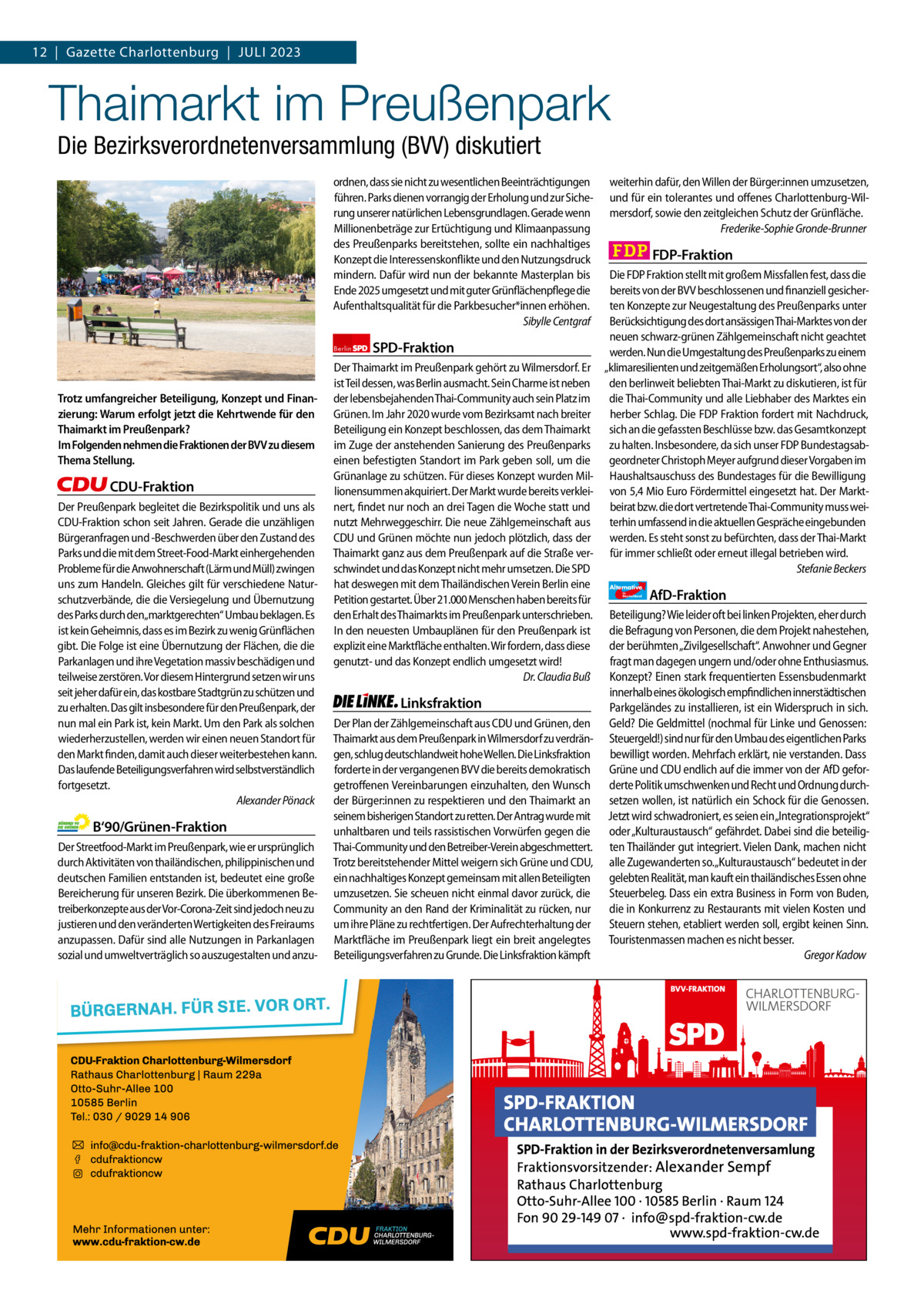 12  |  Gazette Gazette Charlottenburg Charlottenburg  |  Juli & Wilmersdorf 2023 7  www.gazette-berlin.de  Thaimarkt im Preußenpark Die Bezirksverordnetenversammlung (BVV) diskutiert  ordnen, dass sie nicht zu wesentlichen Beeinträchtigungen führen. Parks dienen vorrangig der Erholung und zur Sicherung unserer natürlichen Lebensgrundlagen. Gerade wenn Millionenbeträge zur Ertüchtigung und Klimaanpassung des Preußenparks bereitstehen, sollte ein nachhaltiges Konzept die Interessenskonflikte und den Nutzungsdruck mindern. Dafür wird nun der bekannte Masterplan bis Ende 2025 umgesetzt und mit guter Grünflächenpflege die Aufenthaltsqualität für die Parkbesucher*innen erhöhen. Sibylle Centgraf  Trotz umfangreicher Beteiligung, Konzept und Finanzierung: Warum erfolgt jetzt die Kehrtwende für den Thaimarkt im Preußenpark? Im Folgenden nehmen die Fraktionen der BVV zu diesem Thema Stellung.  CDU-Fraktion Der Preußenpark begleitet die Bezirkspolitik und uns als CDU-Fraktion schon seit Jahren. Gerade die unzähligen Bürgeranfragen und -Beschwerden über den Zustand des Parks und die mit dem Street-Food-Markt einhergehenden Probleme für die Anwohnerschaft (Lärm und Müll) zwingen uns zum Handeln. Gleiches gilt für verschiedene Naturschutzverbände, die die Versiegelung und Übernutzung des Parks durch den„marktgerechten“ Umbau beklagen. Es ist kein Geheimnis, dass es im Bezirk zu wenig Grünflächen gibt. Die Folge ist eine Übernutzung der Flächen, die die Parkanlagen und ihre Vegetation massiv beschädigen und teilweise zerstören. Vor diesem Hintergrund setzen wir uns seit jeher dafür ein, das kostbare Stadtgrün zu schützen und zu erhalten. Das gilt insbesondere für den Preußenpark, der nun mal ein Park ist, kein Markt. Um den Park als solchen wiederherzustellen, werden wir einen neuen Standort für den Markt finden, damit auch dieser weiterbestehen kann. Das laufende Beteiligungsverfahren wird selbstverständlich fortgesetzt. Alexander Pönack  B‘90/Grünen-Fraktion Der Streetfood-Markt im Preußenpark, wie er ursprünglich durch Aktivitäten von thailändischen, philippinischen und deutschen Familien entstanden ist, bedeutet eine große Bereicherung für unseren Bezirk. Die überkommenen Betreiberkonzepte aus der Vor-Corona-Zeit sind jedoch neu zu justieren und den veränderten Wertigkeiten des Freiraums anzupassen. Dafür sind alle Nutzungen in Parkanlagen sozial und umweltverträglich so auszugestalten und anzu 1.200 ohne Bild 1.100 mit Bild Vorwort Grüne SPD CDu FDP linke AfD  -958 1111 1048 1081 1090 1241  weiterhin dafür, den Willen der Bürger:innen umzusetzen, und für ein tolerantes und offenes Charlottenburg-Wilmersdorf, sowie den zeitgleichen Schutz der Grünfläche. Frederike-Sophie Gronde-Brunner  FDP-Fraktion  Die FDP Fraktion stellt mit großem Missfallen fest, dass die bereits von der BVV beschlossenen und finanziell gesicherten Konzepte zur Neugestaltung des Preußenparks unter Berücksichtigung des dort ansässigen Thai-Marktes von der neuen schwarz-grünen Zählgemeinschaft nicht geachtet Berlin SPD-Fraktion werden. Nun die Umgestaltung des Preußenparks zu einem Der Thaimarkt im Preußenpark gehört zu Wilmersdorf. Er „klimaresilienten und zeitgemäßen Erholungsort“, also ohne ist Teil dessen, was Berlin ausmacht. Sein Charme ist neben den berlinweit beliebten Thai-Markt zu diskutieren, ist für der lebensbejahenden Thai-Community auch sein Platz im die Thai-Community und alle Liebhaber des Marktes ein Grünen. Im Jahr 2020 wurde vom Bezirksamt nach breiter herber Schlag. Die FDP Fraktion fordert mit Nachdruck, Beteiligung ein Konzept beschlossen, das dem Thaimarkt sich an die gefassten Beschlüsse bzw. das Gesamtkonzept im Zuge der anstehenden Sanierung des Preußenparks zu halten. Insbesondere, da sich unser FDP Bundestagsabeinen befestigten Standort im Park geben soll, um die geordneter Christoph Meyer aufgrund dieser Vorgaben im Grünanlage zu schützen. Für dieses Konzept wurden Mil- Haushaltsauschuss des Bundestages für die Bewilligung lionensummen akquiriert. Der Markt wurde bereits verklei- von 5,4 Mio Euro Fördermittel eingesetzt hat. Der Marktnert, findet nur noch an drei Tagen die Woche statt und beirat bzw. die dort vertretende Thai-Community muss weinutzt Mehrweggeschirr. Die neue Zählgemeinschaft aus terhin umfassend in die aktuellen Gespräche eingebunden CDU und Grünen möchte nun jedoch plötzlich, dass der werden. Es steht sonst zu befürchten, dass der Thai-Markt Thaimarkt ganz aus dem Preußenpark auf die Straße ver- für immer schließt oder erneut illegal betrieben wird. schwindet und das Konzept nicht mehr umsetzen. Die SPD Stefanie Beckers hat deswegen mit dem Thailändischen Verein Berlin eine Alternative AfD-Fraktion Petition gestartet. Über 21.000 Menschen haben bereits für den Erhalt des Thaimarkts im Preußenpark unterschrieben. Beteiligung? Wie leider oft bei linken Projekten, eher durch In den neuesten Umbauplänen für den Preußenpark ist die Befragung von Personen, die dem Projekt nahestehen, der berühmten „Zivilgesellschaft“. Anwohner und Gegner explizit eine Marktfläche enthalten. Wir fordern, dass diese genutzt- und das Konzept endlich umgesetzt wird! fragt man dagegen ungern und/oder ohne Enthusiasmus. Dr. Claudia Buß Konzept? Einen stark frequentierten Essensbudenmarkt innerhalb eines ökologisch empfindlichen innerstädtischen Linksfraktion Parkgeländes zu installieren, ist ein Widerspruch in sich. Der Plan der Zählgemeinschaft aus CDU und Grünen, den Geld? Die Geldmittel (nochmal für Linke und Genossen: Thaimarkt aus dem Preußenpark in Wilmersdorf zu verdrän- Steuergeld!) sind nur für den Umbau des eigentlichen Parks gen, schlug deutschlandweit hohe Wellen. Die Linksfraktion bewilligt worden. Mehrfach erklärt, nie verstanden. Dass forderte in der vergangenen BVV die bereits demokratisch Grüne und CDU endlich auf die immer von der AfD geforgetroffenen Vereinbarungen einzuhalten, den Wunsch derte Politik umschwenken und Recht und Ordnung durchder Bürger:innen zu respektieren und den Thaimarkt an setzen wollen, ist natürlich ein Schock für die Genossen. seinem bisherigen Standort zu retten. Der Antrag wurde mit Jetzt wird schwadroniert, es seien ein„Integrationsprojekt“ unhaltbaren und teils rassistischen Vorwürfen gegen die oder „Kulturaustausch“ gefährdet. Dabei sind die beteiligThai-Community und den Betreiber-Verein abgeschmettert. ten Thailänder gut integriert. Vielen Dank, machen nicht Trotz bereitstehender Mittel weigern sich Grüne und CDU, alle Zugewanderten so.„Kulturaustausch“ bedeutet in der ein nachhaltiges Konzept gemeinsam mit allen Beteiligten gelebten Realität, man kauft ein thailändisches Essen ohne umzusetzen. Sie scheuen nicht einmal davor zurück, die Steuerbeleg. Dass ein extra Business in Form von Buden, Community an den Rand der Kriminalität zu rücken, nur die in Konkurrenz zu Restaurants mit vielen Kosten und um ihre Pläne zu rechtfertigen. Der Aufrechterhaltung der Steuern stehen, etabliert werden soll, ergibt keinen Sinn. Marktfläche im Preußenpark liegt ein breit angelegtes Touristenmassen machen es nicht besser. Beteiligungsverfahren zu Grunde. Die Linksfraktion kämpft Gregor Kadow für  Deutschland