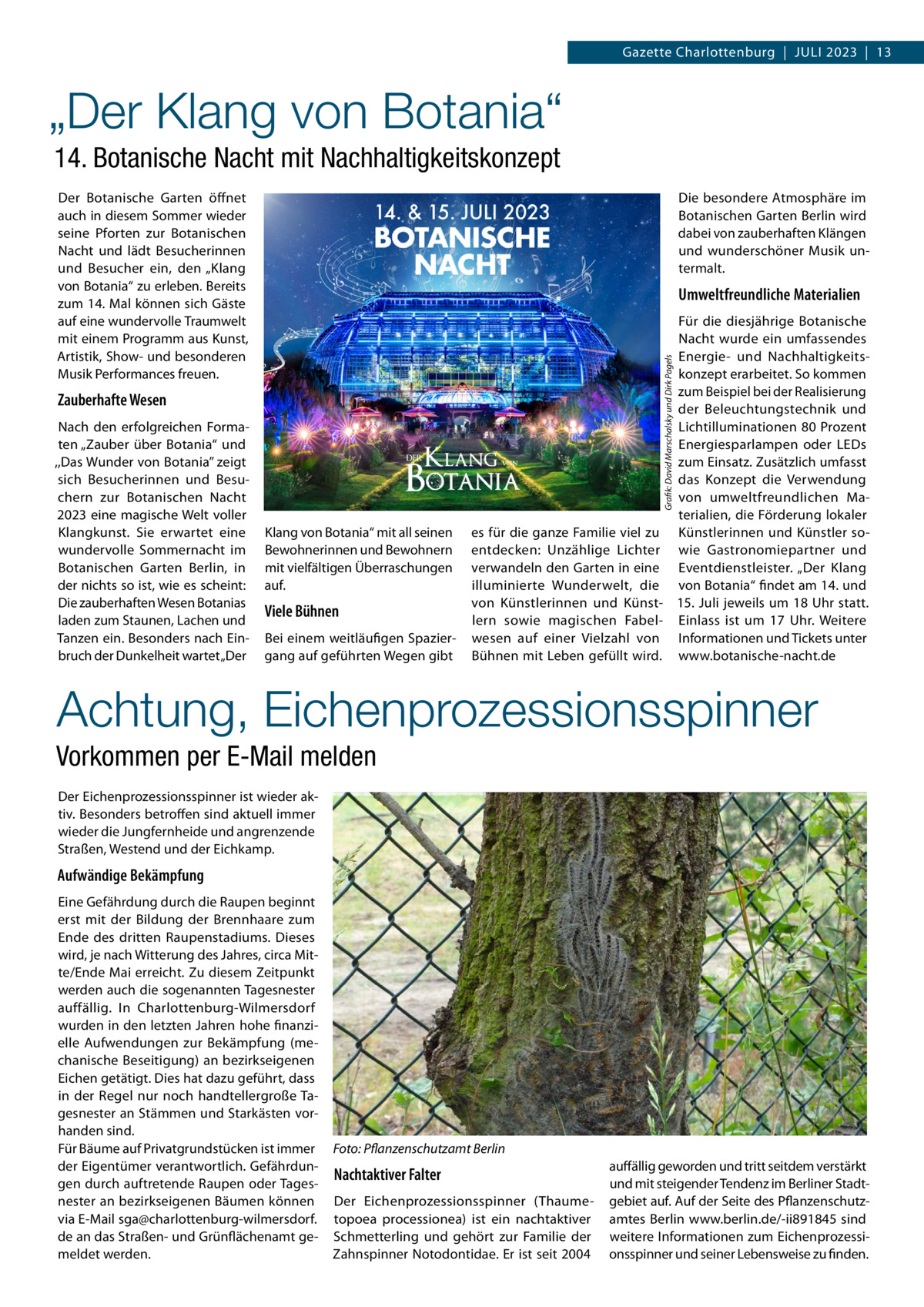 Gazette Charlottenburg  |  Juli 2023  |  13  „Der Klang von Botania“ 14. Botanische Nacht mit Nachhaltigkeitskonzept Der Botanische Garten öffnet auch in diesem Sommer wieder seine Pforten zur Botanischen Nacht und lädt Besucherinnen und Besucher ein, den „Klang von Botania“ zu erleben. Bereits zum 14. Mal können sich Gäste auf eine wundervolle Traumwelt mit einem Programm aus Kunst, Artistik, Show- und besonderen Musik Performances freuen.  Die besondere Atmosphäre im Botanischen Garten Berlin wird dabei von zauberhaften Klängen und wunderschöner Musik untermalt.  Umweltfreundliche Materialien  Grafik: David Marschalsky und Dirk Pagels  Zauberhafte Wesen Nach den erfolgreichen Formaten „Zauber über Botania“ und ,,Das Wunder von Botania’’ zeigt sich Besucherinnen und Besuchern zur Botanischen Nacht 2023 eine magische Welt voller Klangkunst. Sie erwartet eine wundervolle Sommernacht im Botanischen Garten Berlin, in der nichts so ist, wie es scheint: Die zauberhaften Wesen Botanias laden zum Staunen, Lachen und Tanzen ein. Besonders nach Einbruch der Dunkelheit wartet „Der  Für die diesjährige Botanische Nacht wurde ein umfassendes Energie- und Nachhaltigkeitskonzept erarbeitet. So kommen zum Beispiel bei der Realisierung der Beleuchtungstechnik und Lichtilluminationen 80 Prozent Energiesparlampen oder LEDs zum Einsatz. Zusätzlich umfasst das Konzept die Verwendung von umweltfreundlichen Materialien, die Förderung lokaler es für die ganze Familie viel zu Künstlerinnen und Künstler soentdecken: Unzählige Lichter wie Gastronomiepartner und verwandeln den Garten in eine Eventdienstleister. „Der Klang illuminierte Wunderwelt, die von Botania“ findet am 14. und von Künstlerinnen und Künst- 15. Juli jeweils um 18 Uhr statt. lern sowie magischen Fabel- Einlass ist um 17  Uhr. Weitere wesen auf einer Vielzahl von Informationen und Tickets unter Bühnen mit Leben gefüllt wird. www.botanische-nacht.de  Klang von Botania“ mit all seinen Bewohnerinnen und Bewohnern mit vielfältigen Überraschungen auf.  Viele Bühnen Bei einem weitläufigen Spaziergang auf geführten Wegen gibt  Achtung, Eichenprozessionsspinner Vorkommen per E-Mail melden Der Eichenprozessionsspinner ist wieder aktiv. Besonders betroffen sind aktuell immer wieder die Jungfernheide und angrenzende Straßen, Westend und der Eichkamp.  Aufwändige Bekämpfung Eine Gefährdung durch die Raupen beginnt erst mit der Bildung der Brennhaare zum Ende des dritten Raupenstadiums. Dieses wird, je nach Witterung des Jahres, circa Mitte/Ende Mai erreicht. Zu diesem Zeitpunkt werden auch die sogenannten Tagesnester auffällig. In Charlottenburg-Wilmersdorf wurden in den letzten Jahren hohe finanzielle Aufwendungen zur Bekämpfung (mechanische Beseitigung) an bezirkseigenen Eichen getätigt. Dies hat dazu geführt, dass in der Regel nur noch handtellergroße Tagesnester an Stämmen und Starkästen vorhanden sind. Für Bäume auf Privatgrundstücken ist immer der Eigentümer verantwortlich. Gefährdungen durch auftretende Raupen oder Tagesnester an bezirkseigenen Bäumen können via E-Mail sga@charlottenburg-wilmersdorf. de an das Straßen- und Grünflächenamt gemeldet werden.  Foto: Pflanzenschutzamt Berlin  Nachtaktiver Falter Der Eichenprozessionsspinner (Thaumetopoea processionea) ist ein nachtaktiver Schmetterling und gehört zur Familie der Zahnspinner Notodontidae. Er ist seit 2004  auffällig geworden und tritt seitdem verstärkt und mit steigender Tendenz im Berliner Stadtgebiet auf. Auf der Seite des Pflanzenschutzamtes Berlin www.berlin.de/-ii891845 sind weitere Informationen zum Eichenprozessionsspinner und seiner Lebensweise zu finden.