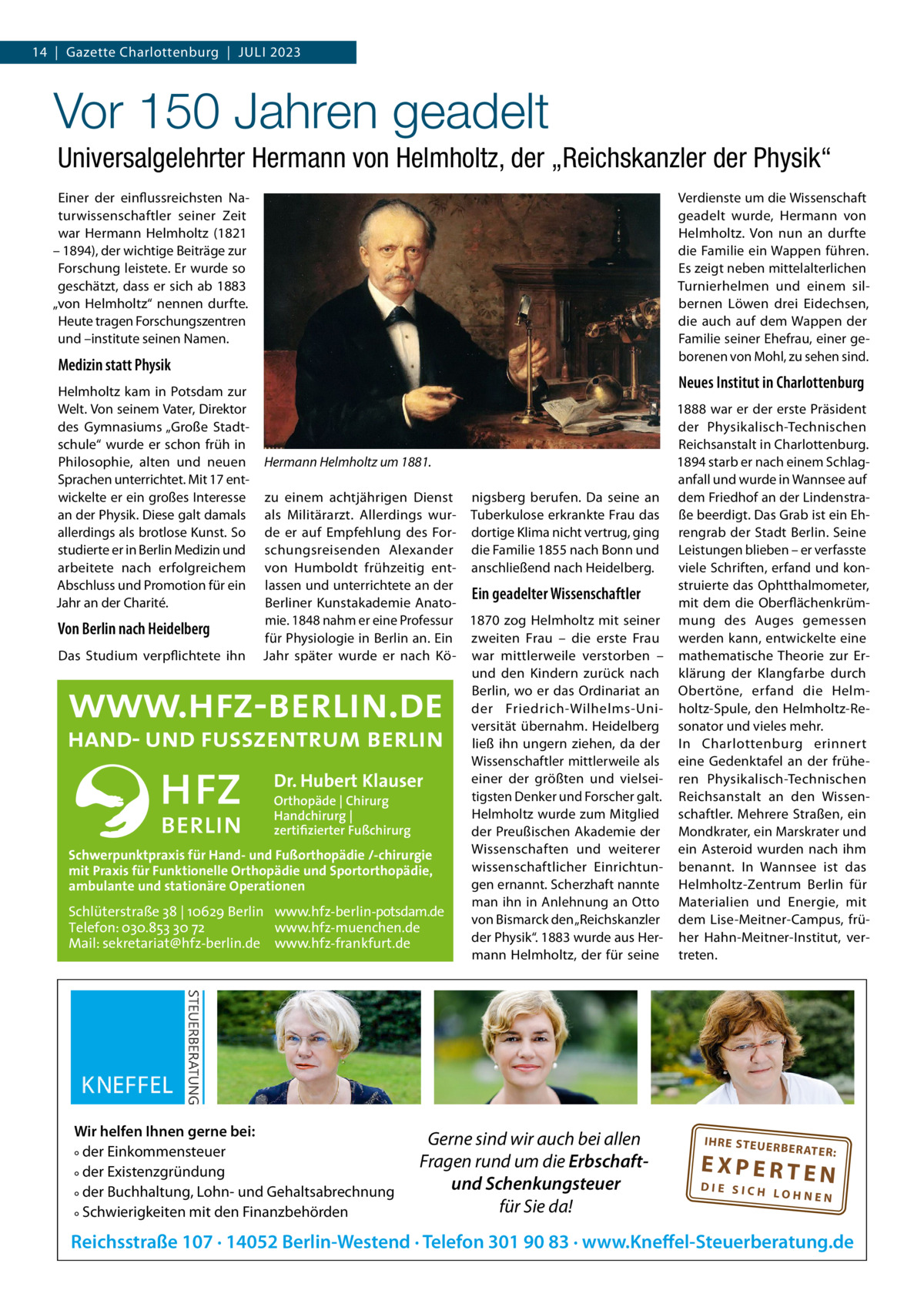 14  |  Gazette Charlottenburg  |  Juli 2023  Vor 150 Jahren geadelt Universalgelehrter Hermann von Helmholtz, der „Reichskanzler der Physik“ Verdienste um die Wissenschaft geadelt wurde, Hermann von Helmholtz. Von nun an durfte die Familie ein Wappen führen. Es zeigt neben mittelalterlichen Turnierhelmen und einem silbernen löwen drei Eidechsen, die auch auf dem Wappen der Familie seiner Ehefrau, einer geborenen von Mohl, zu sehen sind.  Einer der einflussreichsten Naturwissenschaftler seiner Zeit war Hermann Helmholtz (1821 – 1894), der wichtige Beiträge zur Forschung leistete. Er wurde so geschätzt, dass er sich ab 1883 „von Helmholtz“ nennen durfte. Heute tragen Forschungszentren und –institute seinen Namen.  Medizin statt Physik Helmholtz kam in Potsdam zur Welt. Von seinem Vater, Direktor des Gymnasiums „Große Stadtschule“ wurde er schon früh in Philosophie, alten und neuen Sprachen unterrichtet. Mit 17 entwickelte er ein großes interesse an der Physik. Diese galt damals allerdings als brotlose Kunst. So studierte er in Berlin Medizin und arbeitete nach erfolgreichem Abschluss und Promotion für ein Jahr an der Charité.  Neues Institut in Charlottenburg  Hermann Helmholtz um 1881.  zu einem achtjährigen Dienst nigsberg berufen. Da seine an als Militärarzt. Allerdings wur- Tuberkulose erkrankte Frau das de er auf Empfehlung des For- dortige Klima nicht vertrug, ging schungsreisenden Alexander die Familie 1855 nach Bonn und von Humboldt frühzeitig ent- anschließend nach Heidelberg. lassen und unterrichtete an der Ein geadelter Wissenschaftler Berliner Kunstakademie Anatomie. 1848 nahm er eine Professur 1870 zog Helmholtz mit seiner Von Berlin nach Heidelberg für Physiologie in Berlin an. Ein zweiten Frau – die erste Frau Das Studium verpflichtete ihn Jahr später wurde er nach Kö- war mittlerweile verstorben – und den Kindern zurück nach Berlin, wo er das Ordinariat an der Friedrich-Wilhelms-universität übernahm. Heidelberg ließ ihn ungern ziehen, da der Wissenschaftler mittlerweile als einer der größten und vielseiDr. Hubert Klauser tigsten Denker und Forscher galt. Orthopäde | Chirurg Helmholtz wurde zum Mitglied Handchirurg | zertifizierter Fußchirurg der Preußischen Akademie der Wissenschaften und weiterer Schwerpunktpraxis für Hand- und Fußorthopädie /-chirurgie wissenschaftlicher Einrichtunmit Praxis für Funktionelle Orthopädie und Sportorthopädie, gen ernannt. Scherzhaft nannte ambulante und stationäre Operationen man ihn in Anlehnung an Otto Schlüterstraße 38 | 10629 Berlin www.hfz-berlin-potsdam.de von Bismarck den „Reichskanzler Telefon: 030.853 30 72 www.hfz-muenchen.de der Physik“. 1883 wurde aus HerMail: sekretariat@hfz-berlin.de www.hfz-frankfurt.de mann Helmholtz, der für seine  Wir helfen Ihnen gerne bei: ° der Einkommensteuer ° der Existenzgründung ° der Buchhaltung, Lohn- und Gehaltsabrechnung ° Schwierigkeiten mit den Finanzbehörden  Gerne sind wir auch bei allen Fragen rund um die Erbschaftund Schenkungsteuer für Sie da!  1888 war er der erste Präsident der Physikalisch-Technischen Reichsanstalt in Charlottenburg. 1894 starb er nach einem Schlaganfall und wurde in Wannsee auf dem Friedhof an der lindenstraße beerdigt. Das Grab ist ein Ehrengrab der Stadt Berlin. Seine leistungen blieben – er verfasste viele Schriften, erfand und konstruierte das Ophtthalmometer, mit dem die Oberflächenkrümmung des Auges gemessen werden kann, entwickelte eine mathematische Theorie zur Erklärung der Klangfarbe durch Obertöne, erfand die Helmholtz-Spule, den Helmholtz-Resonator und vieles mehr. in Charlottenburg erinnert eine Gedenktafel an der früheren Physikalisch-Technischen Reichsanstalt an den Wissenschaftler. Mehrere Straßen, ein Mondkrater, ein Marskrater und ein Asteroid wurden nach ihm benannt. in Wannsee ist das Helmholtz-Zentrum Berlin für Materialien und Energie, mit dem lise-Meitner-Campus, früher Hahn-Meitner-institut, vertreten.  IH RE ST EU ER BE RATE  R:  EXPERTEN  DIE SICH LOHNEN  Reichsstraße 107 · 14052 Berlin-Westend · Telefon 301 90 83 · www.Kneffel-Steuerberatung.de